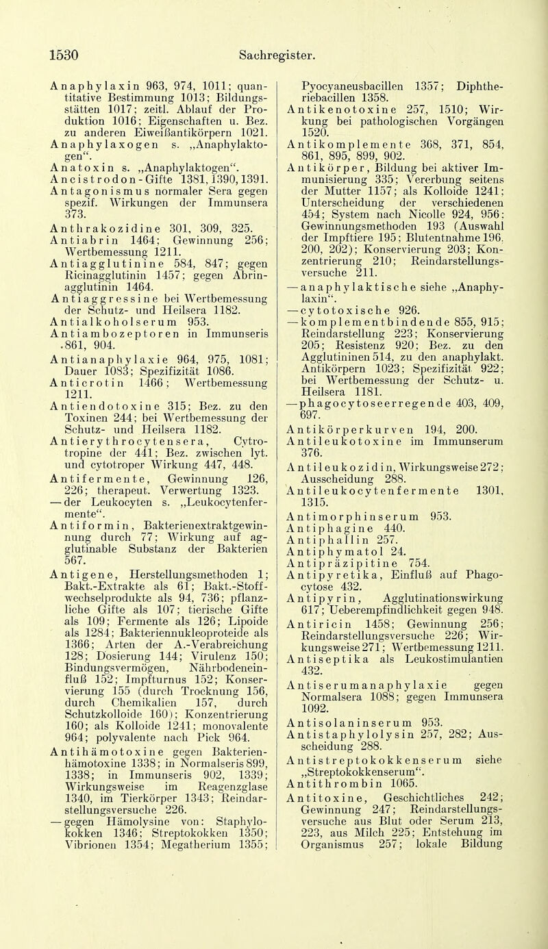Anaphylaxin 963, 974, 1011; quan- titative Bestimmung 1013; Bildungs- stätten 1017; zeitl. Ablauf der Pro- duktion 1016; Eigenschaften u. Bez. zu anderen Eiweißantikörpern 1021. Anaphylaxogen s. ,,Anaphylakto- gen. Anatoxin s. ,,AnapliyIaktogen. Ancistrodon - Gifte 1381,1390,1891. Antagonismus normaler Sera gegen spezif. Wirkungen der Immunsera 373. Anthrakozidine 301, 309, 325. Antiabrin 1464; Gewinnung 256; Wertbemessung 1211. Antiagglutinine 584, 847; gegen Ricinagglutinin 1457; gegen Abrin- agglutinin 1464. Antiaggressine bei Wertbemessung der Schutz- und Heilsera 1182. Antialkoholserum 953. Antiambozeptoren in Immunseris .861, 904. Antianaphylaxie 964, 975, 1081; Dauer 1083; Spezifizität 1086. Anticrotin 1466; Wertbemessung 1211. Antiendotoxine 315; Bez. zu den Toxinen 244; bei Wertbemessung der Schutz- und Heilsera 1182. Antierythrocytensera, Cytro- tropine der 441; Bez. zwischen lyt. und cytotroper Wirkung 447, 448. Antifermente, Gewinnung 126, 226; therapeut. Verwertung 1323. — der Leukocyten s. „Leukocytenfer- ment^. Antiformin, Bakterienextraktgewin- nung durch 77; Wirkung auf ag- glutinable Substanz der Bakterien 567. Antigene, Herstellungsmethoden 1; Bakt.-Extrakte als 61; Bakt.-Stoff- wechselprodukte als 94, 736; pflanz- liche Gifte als 107; tierische Gifte als 109; Fermente als 126; Lipoide als 1284; Bakteriennukleoproteide als 1366; Arten der A.-Verabreichung 128; Dosierung 144; Virulenz 150; Bindungs vermögen, Nährbodenein- fluß 152; Impfturnus 152; Konser- vierung 155 (durch Trocknung 156, durch Chemikalien 157, durch Schutzkolloide 160); Konzentrierung 160; als Kolloide 1241; monovalente 964; polyvalente nach Pick 964. Antihämotoxine gegen Bakterien- hämotoxine 1338; in Normalseris 899, 1338; in Immunseris 902, 1339; Wirkungsweise im Reagenzglase 1340, im Tierkörper 1343; Reindar- stellungsversuche 226. — gegen Hämolysine von: Staphylo- kokken 1346; Streptokokken 1350; Vibrionen 1354; Megatherium 1355; Pyocyaneusbacillen 1357; Diphthe- riebacillen 1358. Antikenotoxine 257, 1510; Wir- kung bei pathologischen Vorgängen 1520. Antikomplemente 368, 371, 854, 861, 895, 899, 902. Antikörper, Bildung bei aktiver Im- munisierung 335; Vererbung seitens der Mutter 1157; als Kolloide 1241; Unterscheidung der verschiedenen 454; System nach NicoUe 924, 956: Gewinnungsmethoden 193 (Auswahl der Impftiere 195; Blutentnahme 196. 200, 202); Konservierung 203; Kon- zentrierung 210; Reindarstellungs- versuche 211. — anaphylaktische siehe „Anaphy- laxin. — cytotoxische 926. — komplementbindende 855, 915; Reindarstellung 223; Konservierung 205; Resistenz 920; Bez. zu den Agglutininen 514, zu den anaphylakt. Antikörpern 1023; Spezifizität 922; bei Wertbemessung der Schutz- u. Heilsera 1181. — phagocytoseerregende 403. 409, 697. Antikörperkurven 194, 200. Antileukotoxine im Immunserum 376. A n t i l e u k o z i d i n, Wirkungsweise 272: Ausscheidung 288. Antileukocy tenf ermente 1301, 1315. Antimorphinserum 953. Antip hagine 440. Antiphallin 257. Antiphymatol 24. Antipräzipitine 754. Antipyretika, Einfluß auf Phago- cytose 432. A n t i p y r i n, Agglutinationswirkung 617; Ueberempfindlichkeit gegen 948. Antiricin 1458; Gewinnung 256; Reindarstellungsversuche 226; Wir- kungsweise 271; Wertbemessung 1211. Antiseptika als Leukostimulantien 432. Antiserumanaphylaxie gegen Normalsera 1088; gegen Immunsera 1092. Antisolaninserum 953. Antistaphylolysin 257, 282; Aus- scheidung 288. Antistreptokokkenserum siehe „Streptokokkenserum. Antithrombin 1065. Antitoxine, Geschichtliches 242; Gewinnung 247; Reindarstellungs- versuche aus Blut oder Serum 213, 223, aus Milch 225; Entstehung im Organismus 257; lokale Bildung