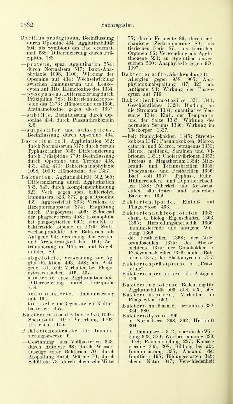 Bacillus prodigiosus, Beeinflussung durch Opsonine 434; Agglutinabilität 504; als Symbiont des Bac. oedemat. mal. 688; Differenzierung durch Prä- zipitine 783. — proteus, spez. Agglutination 554; durch Normalsera 517; Bakt.-Ana- phylaxie 1098, 1100; Wirkung der Opsonine auf 434; Wechselwirkung zwischen Immunserum und Leuko- cyten auf* 310; Hämotoxine des 1354. — pyocyaneus, Differenzierung durch Präzipitine 783; Bakteriennukleopro- teide des 1376; Hämotoxine des 1356, Antihämotoxine gegen diese 1357. — s u b t i 1 i s, Beeinflussung durch Op- sonhie 434, durch Plakanthrakozidin 326. —suipestifer und suisepticus, Beeinflussung durch Opsonine 434. Bacterium coli, Agglutination 552; durch Normalserum 517; durch Serum Typhuskranker 536; Differenzierung durch Präzipitine 779; Beeinflussung durch Opsonine und Tropine 408, 433, 434, 471; Bakterienanaphylaxie 1098, 1099; Hämotoxine des 1357. Bakterien, Agglutinabilität 502,565; Differenzierung durcli Agglutination 535, 545, durch Komplementbindung 923; Verh. gegen spez. bakteriolyt. Immunsera 323, 877, gegen Opsonine 439; Aggressivität 333; Virulenz u. Rezeptorenapparat 374; Entgiftung durch Phagocytose 406; Schicksal der phagocytierten 458; Eosinophilie bei phagocytierten 692; hämolyt. u. bakterizide Lipoide in 1279; Stoff- wechselprodukte der Bakterien als Antigene 94; Vererbung der Serum- und Arzneifestigkeit bei 1169; Zer- trümmerung in Mörsern und Kugel- mühlen 89. — abgetötete, Verwendung zur Ag- glut.-Reaktion 493, 498; als Anti- gene 151, 524; Verhalten bei Phago- cytoseversuchen 416, 437. — anafrrobe, spez. Agglutmation 555; Differenzierung durch Präzipitine 778. — sensibilisierte, Immunisierung mit 164. — tierische im Gegensatz zu Kultur- bakterien 457. Bakterien an aphylaxie 976,1097 ; Spezifizität 1101; Vererbung 1102; Ursachen 1105. Bakterienextrakte für Immuni- sierungszwecke 61. — Gewinnung: aus Vollbakterien 343; durch Autolyse 68; durch Wasser- auszüge toter Bakterien 70; durch Abspaltung durch Wärme 70; durch Schütteln 73; durch chemische Mittel 75; durch Fermente 86; durch me- chanische Zertrümmerung 89; aus tierischen Seris 87; aus tierischen Organen 86; Verwendung als Agglu- tinogene 524; zu Agglutinationsver- suchen 500; Anaphylaxie gegen 976, 1097. Bakteriengifte, Abschwächung 104 ; Allergien gegen 958, 965; Ana- phylatoxinabspaltung 317, 323; als Antigene 94; Wirkung der Phago- cyten auf 716. Bakterienhämotoxine 1331, 1344; Geschichtliches 1328; Bindung an die Stromata 1334; quantitative Ver- suche 1334; Einfl. der Temperatur und der Salze 1335; Wirkung des normalen Serums 1336; Wirkung im Tierkörper 1337. — bei: Stapliylokokken 1345; Strepto- kokken 1347; Pneumokokken, Microc. catarrh. und Microc. tetragenus 1350; Microc. melitens., Sarzinen und Vi- brionen 1351; Choleravibrionen 1353; Proteus u. Megatherium 1354; Milz- brand- und Tetanusbacillen 1355; Pyocyaneus- und Pestbacillen 1356; Bact. coli 1357; Typhus-, Ruhr-, Hühnercholera- und Diphtheriebacil- len 1358; Tuberkel- und Xeroseba- cillen, säurefesten und anaeroben Bakterien 1359. Bakterienlipoide, Einfluß auf Phagocytose 433. Bakteriennukleoproteide 1363; ehem. u. biolog. Eigenschaften 1363, 1365; Herstellungsmethodik 1366; immunisierende und antigene Wir- kung 1366. — der Pestbacillen 1368; der Milz- brandbacillen 1375; des Microc. melitens. 1375; der Gonokokken u. Pyocyaneusbacillen 1376; andere Bak- terien 1377; der Blastomyceten 1377. Bakterienpräzipitine s. „Präzi- pitine. Bakterienproteasen als Antigene 126. B a k t e r i e n p r o t e i n e, Bedeutung für Agglutinabilität 503, 508, 525, 568. Bakteriensporen, Verhalten in Phagocyten 692. Bakterienstämme, serumfeste332. 334, 380. B a k t e r i 01 y s i n e 296. — in NormalserLs 298, 362; Herkunft 304. — in Immunseris 312; spezifische Wir- kung 323, 329; Wertbestimmung 329, 1178; Reindarstellung 227; Konser- vierung 205, 208; Bildung bei akt. Immunisierung 335; Auswahl der Impftiere 195; Bildungsstätten 348; ehem. Natur 347; Verschiedenheit