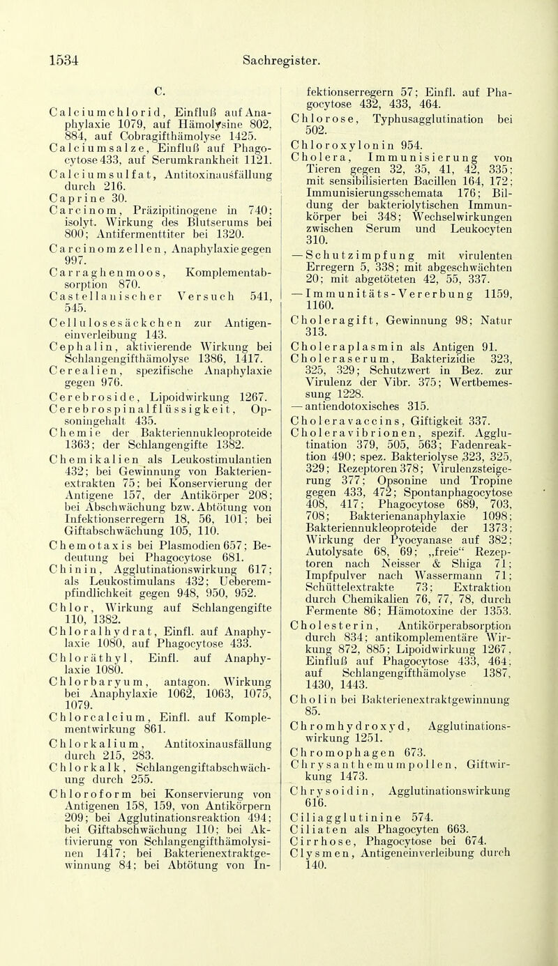 C. Calcium Chlorid, Einfluß auf Ana- phylaxie 1079, auf Hämolysine 802, 884, auf Cobragifthämolyse 1425. Calciumsalze, Einfluß auf Phago- ! cytose433, auf Serumkrankheit 1121. Calci u ms ulfat, Antitoxinausf iillung durch 216. j C a p r i n e 30. Carcinom, Präzipitinogene m 740; isolyt. Wirkung des Blutserums bei 800; Antifermenttiter bei 1320. Carcinomzellen, Anaphylaxie gegen 997. Carraghenmoos, Komplementab- sorption 870. Cas te 11 a n isc h e r Versuch 541, 545. Cellulosesäckchen zur Antigen- einverleibung 143. C e p h a 1 i n, aktivierende Wirkung bei Schlangengifthämolyse 1386, 1417. Cerealien, spezifische Anaphylaxie gegen 976. Cerebroside, Lipoidwirkung 1267. Cerebrospinalflüssigkeit, Op- soningehalt 435. Chemie der Bakteriennukleoproteide 1363; der Schlangengifte 1382. Chemikalien als Leukostimulantien 432; bei Gewinnung von Bakterien- extrakten 75; bei Konservierung der Antigene 157, der Antikörper 208; bei Abschwächung bzw.Abtötung von Infektionserregern 18, 56, 101; bei Giftabschwächung 105, 110. Chemotaxis bei Plasmodien 657; Be- deutung bei Phagocytose 681. Chinin, Agglutinationswirkung 617; als Leukostimulans 432; Ueberem- pfmdlichkeit gegen 948, 950, 952. Chlor, Wirkung auf Schlangengifte 110, 1382. Chloralhydrat, Einfl. auf Anaphy- laxie 1080, auf Phagocytose 433. C h 1 o r ä t h y 1, Einfl. auf Anaphy- laxie 1080. Chlorbaryum, antagon. Wirkung bei Anaphylaxie 1062, 1063, 1075, 1079. Chlorcalcium, Einfl. auf Komple- mentwirkung 861. C h 1 o r k a 1 i u m, Antitoxinausfällung durch 215, 283. Chlorkalk, Schlangengiftabschwäch- ung durch 255. Chloroform bei Konservierung von Antigenen 158, 159, von Antikörpern 209; bei Agglutinationsreaktion 494; bei Giftabschwächung 110: bei Ak- tivierung von Schlangengifthämolysi- nen 1417; bei Bakterienextraktge- winnung 84; bei Abtötung von In- fektionserregern 57; Einfl. auf Pha- gocytose 432, 433, 464. Chlorose, Typhusagglutination bei 502. Chloroxylonin 954. Cholera, Immunisierung von Tieren gegen 32, 35, 41, 42, 335: mit sensibilisierten Bacillen 164, 172; Immunisierungsschemata 176; Bil- dung der bakteriolytischen Immun- körper bei 348; Wechselwirkungen zwischen Serum und Leukocyten 310. — Schutzimpfung mit virulenten Erregern 5, 338; mit abgeschwächten 20; mit abgetöteten 42, 55, 337. — Immunitäts-Vererbuns 1159, 1160. Choleragift, Gewinnung 98; Natur 313. Choleraplasmin als Antigen 91. Choleraserum, Bakterizidie 323, 325, 329; Schutzwert in Bez. zur Virulenz der Vibr. 375; Wertbemes- sung 1228. — antiendotoxisches 315. Choleravaccins, Giftigkeit 337. Choleravibrionen, spezif. Agglu- tination 379, 505, 563; Fadenreak- tion 490; spez. Bakteriolyse 323, 325, 329; Rezeptoren 378; Virulenzsteige- rung 377; Opsonine und Tropine gegen 433, 472; Spontanphagocytose 408, 417; Phagocytose 689, 703, 708; Bakterienanaphylaxie 1098; Bakteriennukleoproteide der 1373; Wirkung der Pyocyanase auf 382: Autolysate 68, 69; „freie Rezep- toren nach Neisser & Shiga 71; Impfpulver nach Wassermann 71; Schüttelextrakte 73; Extraktion durch Chemikalien 76, 77, 78, durch Fermente 86; Hämotoxine der 1353. Cholesterin, Antikörperabsorption durch 834; antikomplementäre Wir- kung 872, 885; Lipoidwirkung 1267, Einfluß auf Phagocytose 433, 464; auf Schlangengifthämolyse 1387, 1430, 1443. C ho Ii II bei Bakterienextraktgewinnung 85. Chromhydro.xj-d, Agglutinations- wirkung 1251. Chromophagen 673. C h r y s a n t he m u m p o 11 e n , Giftwir- kung 1473. C h r y s o i d i n , Agglutinationswirkung 616. Ciliagglutinine 574. Ciliaten als Phagocyten 663. C i r r h o s e, Phagocytose bei 674. Clysmen, Antigeneinverleibung durch 140.