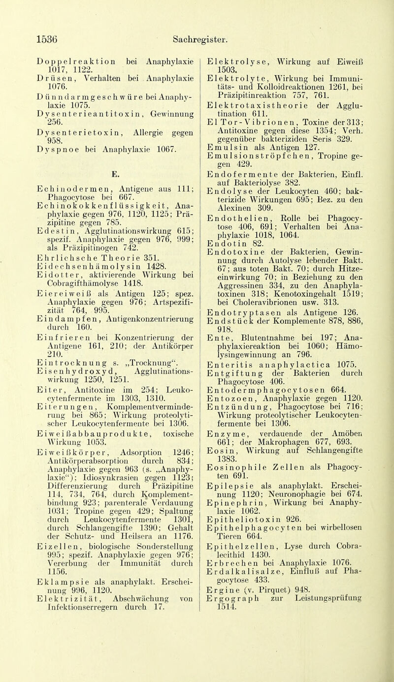 D o p p e 1 r e a k t i o n bei Anaphylaxie 1017, 1122. Drüsen, Verhalten bei Anaphylaxie 1076. D ü n n d a r m g e s c h w ü r e bei Anaphy- laxie 1075. Dysenterieantitoxin, Gewinnung 256. Dysenterietoxin, Allergie gegen 958. Dyspnoe bei Anaphylaxie 1067. E. Echinodermen, Antigene aus III; Phagoeytose bei 667. Echinokolikenflüssigkeit, Ana- phylaxie gegen 976, 1120, 1125; Prä- zipitine gegen 785. Edestin, Agglutinationswirkung 615; spezif. Anaphylaxie gegen 976, 999; als Präzipitinogen 742. Ehrlich sc he Theorie 351. Eidechsenhämolysin 1428. Eidotter, aktivierende Wirkung bei Cobragifthämolyse 1418. Eier ei weiß als Antigen 125; spez. Anaphylaxie gegen 976; Artspezifi- zität 764, 995. Eindampfen, Antigenkonzentrierung durch 160. Einfrieren bei Konzentrierung der Antigene 161, 210; der Antikörper 210. Eintrocknung s. „Trocknung. Eisen hydroxyd, Agglutinations- wirkung 1250, 1251. Eiter, Antitoxine im 254; Leuko- cytenfermente im 1303, 1310. Eiterungen, Komplementverminde- ruug bei 865; Wirkung proteolyti- scher Leukocytenfermente bei 1306. Eiweißabbauprodukte, toxische Wirkung 1053. E i w e i ß k ö r p e r, Adsorption 1246; Antikörperabsorption durch 834; Anaphylaxie gegen 963 (s. „Anaphy- laxie); Idiosynkrasien gegen 1123; Differenzierung durch Präzipitine 114, 734, 764, durch Komplement- bindung 923; parenterale Verdauung 1031; Tropine gegen 429; Spaltung durch Leukocytenfermente 1301, durch Schlangengifte 1390; Gehalt der Schutz- und Heilsera an 1176. Eizellen, biologische Sonderstellung 995; spezif. Anaphylaxie gegen 976; Vererbung der Immunität durch 1156. Eklampsie als anaphylakt. Erschei- nung 996, 1120. Elektrizität, Abschwächung von Infektionserregern durch 17. Elektrolyse, Wirkung auf Eiweiß 1503. Elektrolyte, Wirkung bei Immuni- täts- und Kolloidreaktijonen 1261, bei Präzipitinreaktion 757, 761. Elektrotaxistheorie der Agglu- tination 611. El Tor-Vibrionen, Toxine der313; Antitoxine gegen diese 1354; Verh. gegenüber bakteriziden Seris 329. Emulsin als Antigen 127. Emulsionströpfchen, Tropine ge- gen 429. Endofermente der Bakterien, Emfl. auf Bakteriolyse 382. Endolyse der Leukocyten 460; bak- terizide Wirkungen 695; Bez. zu den Alexinen 309. Endothelien, Rolle bei Phagoey- tose 406, 691; Verhalten bei Ana- phylaxie 1018, 1064. Endotin 82. Endotoxine der Bakterien, Gewin- nung durch Autolyse lebender Bakt. 67; aus toten Bakt. 70; durch Hitze- einwirkung 70; in Beziehung zu den Aggressinen 334, zu den Anaphyla- toxinen 318; Kenotoxingehalt 1519; bei Choleravibrionen usw. 313. Endotryptasen als Antigene 126. Endstück der' Komplemente 878, 886, 918. Ente, Blutentnahme bei 197; Ana- phylaxiereaktion bei 1060; Hämo- lysingewinnung an 796. Enteritis anaphylactica 1075. Entgiftung der Bakterien durch Phagoeytose 406. Entodermphagocytosen 664. Entozoen, Anaphylaxie gegen 1120. Entzündung, Phagoeytose bei 716; Wirkung proteolytischer Leukocyten- fermente bei 1306. Enzyme, verdauende der Amöben 661; der Makrophagen 677, 693. Eos in, Wirkung auf Schlangengifte 1383. Eosinophile Zellen als Phagocy- ten 691. Epilepsie als anaphylakt. Erschei- nung 1120; Neuronophagie bei 674. E p i n e p h r i n , Wirkung bei Anaphy- laxie 1062. Epitheliotoxin 926. E p i t h e 1 p h a g o c y t e n bei wirbellosen Tieren 664. Epithelzellen, Lyse durch Cobra- lecithid 1430. Erbrechen bei Anaphylaxie 1076. Erdalkalisalze, Einfluß auf Pha- goeytose 433. Ergine (v. Pirquet) 948. Ergograph zur Leistungsprüfimg 1514.