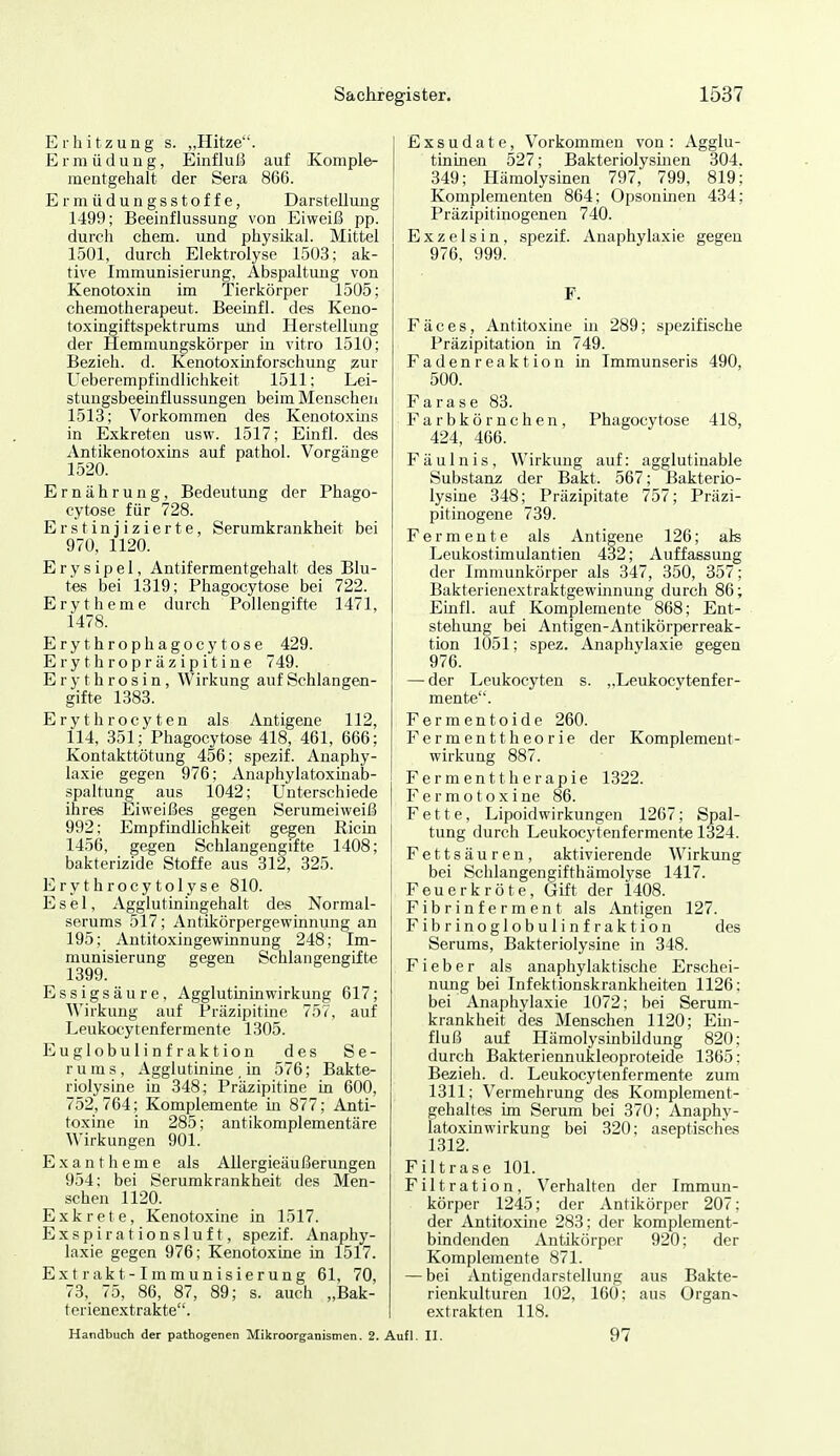 Erhitzung s. „Hitze. Ermüdung, Einfluß auf Komple- inentgehalt der Sera 866. Ermüdungsstoffe, Darstellung 1499; Beeinflussung von Eiweiß pp. durch ehem. und physikal. Mittel 1501, durch Elektrolyse 1503; ak- tive Immunisierung, Abspaltung von Kenotoxin im Tierkörper 1505; chemotherapeut. Beeinfl. des Keno- toxingiftspektrums imd Herstellung der Hemmungskörper in vitro 1510; Bezieh, d. Kenotoxinforschung ^ur Ueberempfindlichkeit 1511; Lei- stungsbeemflussungen beim Menschen 1513; Vorkommen des Kenotoxins in Exkreten usw. 1517; Einfl. des Antikenotoxins auf pathol. Vorgänge 1520. Ernährung, Bedeutung der Phago- cytose für 728. Erst injizierte, Serumkrankheit bei 970, 1120. Erysipel, Antifermentgehalt des Blu- tes bei 1319; Phagocytose bei 722. Erytheme durch Pollengifte 1471, 1478. Erythrophagocytose 429. Erythropräzipitine 749. Erythrosin, Wirkung auf Schlangen- gifte 1383. Erythrocyten als Antigene 112, 114, 351; Phagocytose 418, 461, 666; Kontakttötung 456; spezif. Anaphy- laxie gegen 976; Anaphylatoxinab- spaltung aus 1042; Unterschiede ihres Eiweißes gegen Serumeiweiß 992; Empfindlichkeit gegen Ricin 1456, gegen Schlangengifte 1408; bakterizide Stoffe aus 312, 325. Erythrocytolyse 810. Esel, xYgglutiningehalt des Normal- serums 517; Antikörpergewinnung an 195; Antitoxingewinnung 248; Im- munisierung gegen Schlangengifte 1399. Essigsäure, AgglutininWirkung 617; Wirkung auf Präzipitme 757, auf Leukocytenfermente 1305. Euglobulinfraktion des Se- rums, Agglutinine . in 576; Bakte- riolysine in 348; Präzipitine in 600, 752,764; Komplemente in 877; Anti- toxine in 285; antikomplementäre Wirkungen 901. Exantheme als Allergieäußerungen 954; bei Serumkrankheit des Men- schen 1120. Exkrcte, Kenotoxine in 1517. Exspirationsluft, spezif. Anaphy- laxie gegen 976; Kenotoxine in 1517. Ex t rak t-1m mun isierun g 61, 70, 73, 75, 86, 87, 89; s. auch „Bak- terienextrakte. Exsudate, Vorkommen von : Agglu- tininen 527; Bakteriolysinen 304. 349; Hämolysinen 797, 799, 819; Komplementen 864; Opsoninen 434; Präzipitinogenen 740. Exzelsin, spezif. Anaphylaxie gegen 976, 999. F. Fäces, Antitoxine in 289; spezifische Präzipitation in 749. Fadenreaktion üi Immunseris 490, 500. Farase 83. Farbkörnchen, Phagocytose 418, 424, 466. Fäulnis, Wirkung auf: agglutinable Substanz der Bakt. 567; Bakterio- lysine 348; Präzipitate 757; Präzi- pitinogene 739. Fermente als Antigene 126; als Leukostimulantien 432; Auffassung der Immunkörper als 347, 350, 357; Bakterienextraktgewmnung durch 86; Einfl. auf Komplemente 868; Ent- stehung bei Antigen-Antikörperreak- tion 1051; spez. Anaphylaxie gegen 976. — der Leukocyten s. „Leukocytenfer- mente. Fermentoide 260. Fermenttheorie der Komplement- wirkung 887. Ferment therapie 1322. F e r m o t o X i ne 86. Fette, Lipoidwirkungen 1267; Spal- tung durch Leukocytenfermente 1324. Fettsäuren, aktivierende Wirkung bei Schlangengifthämolyse 1417. Feuerkröte, Gift der 1408. Fibrinferment als Antigen 127. Fibrinoglobulinfraktion des Serums, Bakteriolysine in 348. Fieber als anaphylaktische Erschei- nung bei Infektionskrankheiten 1126; bei Anaphylaxie 1072; bei Serum- krankheit des Menschen 1120; Ein- fluß auf Hämolysinbildung 820; durch Bakteriennukleoproteide 1365; Bezieh, d. Leukocytenfermente zum 1311; Vermehrung des Komplement- gehaltes im Serum bei 370; Anaphy- latoxinwirkung bei 320; aseptisches 1312. Filtrase 101. Filtration, Verhalten der Immun- körper 1245; der Antikörper 207; der Antitoxine 283; der komplement- bindenden Antikörper 920; der Komplemente 871. — bei Antigendarstellung aus Bakte- rienkulturen 102, 160; aus Organ- extrakten 118. Handbuch der pathogenen Mikroorganismen. 2. Aufl. II. 97