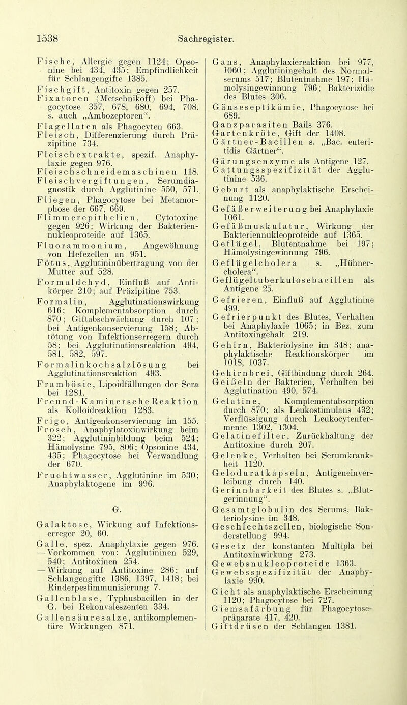Fische, Allergie gegen 1124; Opso- nine bei 434, 435; Empfindlichkeit für Schlangengifte 1385. Fischgift, Antitoxin gegen 257. Fixatoren (Metschnikoff) bei Pha- gocytose 357, 678, 680, 694, 708. s. auch „Ambozeptoren. Flagellaten als Phagocyten 663. Fleisch, Differenzierung durch Prä- zipitine 734. Fleisch extrakte, spezif. Anaphy- laxie gegen 976. Fleischschneidemaschinen 118. Fleischvergiftungen, Serumdia- gnostik durch Agglutinine 550, 571. Fliegen, Phagocytose bei Metamor- phose der 667, 669. F1 i m m e r e p i t h e 1 i e n , Cytotoxine gegen 926; Wirkung der Bakt«rien- nukleoproteide auf 1365. Fluorammonium, Angewöhnung von Hefezellen an 951. Fötus, Agglutininübertragung von der Mutter auf 528. Formaldehyd, Einfluß auf Anti- körper 210; auf Präzipitine 753. For malin, Agglutinationswirkung 616; Komplenientabsor[)tion durch 870; Giftabselnvächuug durcli 107 : bei Antigenkonservierung 158; Ab- tötung von Infektionserregern durch 58; bei Agglutinationsreaktion 494, 581, 582, 597. Formalinkoch Salzlösung bei Agglutinationsreaktion 493. Frambösie, Lipoidfällungen der Sera bei 1281. Freund-KaminerscheReaktion als Kolloidreaktion 1283. Frigo, Antigenkonservierung im 155. Frosch, Anaphylatoxinwirkung beim 322; Agglutininbildung beim 524; Hämolysine 795, 806; Opsonine 434, 435; Phagocytose bei Verwandlung der 670. Fruchtwasser, Agglutinine im 530; Anaphylaktogene im 996. G. Galaktose, Wirkung auf Infektions- erreger 20, 60. Galle, spez. Anaphylaxie gegen 976. — Vorkommen von: Agglutininen 529, 540; Antitoxinen 254. — Wirkung auf Antitoxine 286; auf Schlangengifte 1386, 1397, 1418; bei Rinderpestimmunisierung 7. Gallenblase, Typhusbacillen in der G. bei Rekonvaleszenten 334. Gallensäuresalze, antikomplemen- täre Wirkungen 871. Gans, Anaphylaxiereaktion bei 977, 1060; Agglutiningehalt des Nornmi- serums 517; Blutentnahme 197; Hä- molysingewinnung 796; Bakterizidie des Blutes 306. Gänseseptikämie, Phagocytose bei 689. Ganzparasiten Balis 376. Gartenkröte, Gift der 1408. Gärtner-Bacillen s. ,,Bac. euteri- tidis Gärtner. Gärungsenzyme als Antigene 127. Gattungsspezifizität der Agglu- tinine 536. Geburt als anaphylaktische Erschei- nung 1120. Gefäßerweiterung bei Anaphylaxie 1061. Gefäßmuskulatur, Wirkung der Bakteriennukleoproteide auf 1365. Geflügel, Blutentnahme bei 197; Hämolysingewinnung 796. Geflügelcholera s. „Hühner- cholera. Geflügeltuberkulosebacillen als Antigene 25. Gefrieren, Einfluß auf Agglutinine 499. Gefrierpunkt des Blutes, Verhalten bei Anaphylaxie 1065; in Bez. zum Antitoxingehalt 219. Gehirn, Bakteriolysine im 348; ana- phylaktische Reaktionskörper im 1018, 1037. Gehirnbrei, Giftbindung durch 264. Geißeln der Bakterien, Verhalten bei Agglutination 490, 574. Gelatine, Komplementabsorption durch 870; als Leukostimulans 432; Verflüssigung durch Leukocytenfer- mente 1302, 1304. Gelatinefilter, Zurückhaltung der Antitoxine durch 207. Gelenke, Verhalten bei Serumkrank- heit 1120. Gelodu ratkapseln, AntigeneinVer- leihung durch 140. Gerinnbarkeit des Blutes s. ..Blut- gerinnung. Gesamtglobulin des Serums, Bak- teriolysine im 348. Geschlechtszellen, biologische Son- derstellung 994. Gesetz der konstanten Multipla bei Antitoxinwirkung 273. Gewebsnukleoproteide 1363. Gewebsspezifizität der Anaphy- laxie 990. Gicht als anaphylaktische Erscheinung 1120; Phagocytose bei 727. Giemsafärbung für Phagocy tose- präparate 417, 420. Giftdrüsen der Schlangen 1381.