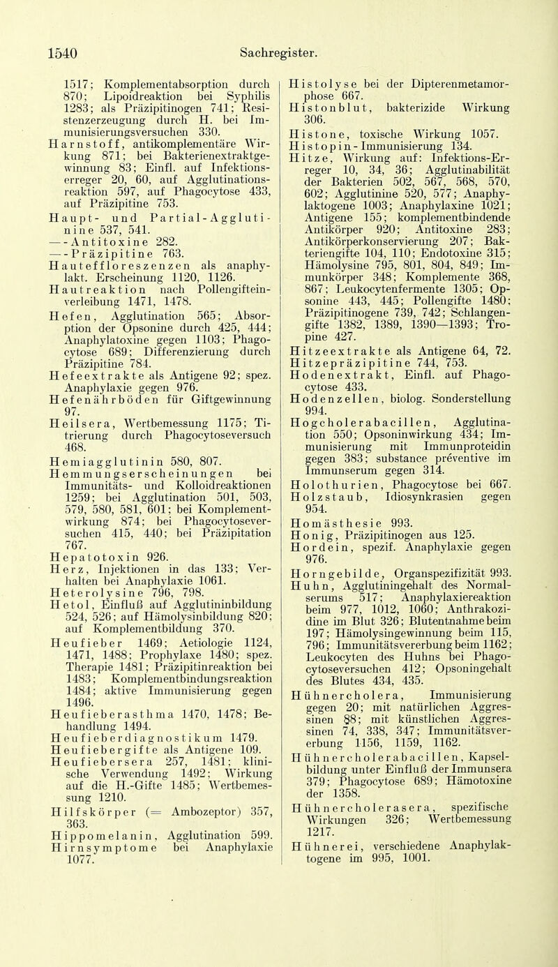 1517; Komplementabsorption durch 870; Lipoidreaktion bei Syphilis 1283; als Präzipitinogen 741; Resi- stenzerzeugung durch H. bei Im- munisierungsversuchen 330. Harnstoff, antikomplementäre Wir- kung 871; bei Bakterienextraktge- winnung 83; Einfl. auf Infektions- erreger 20, 60, auf Agglutinations- reaktion 597, auf Phagocytose 433, auf Präzipitine 753. Haupt- und Partial-Agglu ti- nine 537, 541. Antitoxine 282. Präzipitine 763. Hauteffloreszenzen als anaphy- lakt. Erscheinung 1120, 1126. Hautreaktion nach Pollengiftein- verleibung 1471, 1478. Hefen, Agglutiaation 565; Absor- ption der Opsonine durch 425, 444; Anaphylatoxine gegen 1103; Phago- cytose 689; Differenzierung durch Präzipitine 784. Hefeextrakte als Antigene 92; spez. Anaphylaxie gegen 976. Hefenährböden für Giftgewiunung 97. Heilsera, Wertbemessung 1175; Ti- trierung durch Phagocytoseversuch 468. Hemiagglutinin 580, 807. Hemmungserscheinungen bei Immunitäts- und Kolloidreaktionen 1259; bei Agglutination 501, 503, 579, 580, 581, 601; bei Komplement- wirkung 874; bei Phagocytosever- suchen 415, 440; bei Präzipitation 767. Hepatotoxin 926. Herz, Injektionen in das 133; Ver- halten bei Anaphylaxie 1061. Heterolysine 796, 798. He toi, Einfluß auf Agglutininbildung 524, 526; auf Hämolysinbildjung 820; auf Komplementbildung 370. Heufieber 1469; Aetiologie 1124, 1471, 1488; Prophylaxe 1480; spez. Therapie 1481; Präzipitinreaktion bei 1483; Komplementbindungsreaktion 1484; aktive Immunisierung gegen 1496. Heufieberasthma 1470, 1478; Be- handlung 1494. Heufieberdiagnostikum 1479. Heufiebergifte als Antigene 109. Heufiebersera 257, 1481; klini- sche Verwendung 1492; Wirkung auf die H.-Gifte 1485; Wertbemes- sung 1210. Hilfskörper (= Ambozeptor) 357, 368. Hippomelanin, Agglutination 599. H i r n s y m p t o m e bei Anaphylaxie 1077. Histolyse bei der Dipterenmetamor- phose 667. Histonblut, bakterizide Wirkung 306. Histone, toxische Wirkung 1057. His top in-Immunisierung 134. Hitze, Wirkung auf: Infektions-Er- reger 10, 34, 36; Agglutinabilität der Bakterien 502, 567, 568, 570, 602; Agglutinine 520, 577; Anaphy- laktogene 1003; Anaphylaxin© 1021; Antigene 155; komplementbindende Antikörper 920; Antitoxine 283; Antikörperkonservierung 207; Bak- teriengifte 104, 110; Endotoxine 315; Hämolysine 795, 801, 804, 849; Im- munkörper 348; Komplemente 368, 867; Leukocytenfermente 1305; Op- sonine 443, 445; Pollengift« 1480; Präzipitinogene 739, 742; Schlangen- gifte 1382, 1389, 1390—1393; Tro- pine 427. Hitzeextrakte als Antigene 64, 72. Hitzepräzipitine 744, 753. Hodenextrakt, Einfl. auf Phago- cytose 433. Hodenzellen, biolog. Sonderstellung 994. Hogcholerabacillen, Agglutina- tion 550; Opsonin Wirkung 434; Im- munisierung mit Immunproteidin gegen 383; substance preventive im Immunserum gegen 314. Holothurien, Phagocytose bei 667. Holzstaub, Idiosynkrasien gegen 954. Homästhesie 993. Honig, Präzipitinogen aus 125. H o r d e i n, spezif. Anaphylaxie gegen 976. Horngebilde, Organspezifizität 993. Huhn, Agglutiningehalt des Normal- serums 517; Anaphylaxiereaktion beim 977, 1012, 1060; Anthrakozi- dine im Blut 326; Blutentnahme beim 197; Hämolysmgewinnung beim 115, 7 96; Immunitäts Vererbung beim 1162; Leukocyten des Huhns bei Phago- cytoseversuchen 412; Opsoningehalt des Blutes 434, 435. Hühnercholera, Immunisierung gegen 20; mit natürlichen Aggres- sinen 88; mit künstlichen Aggres- sinen 74, 338, 347; Immunitätsver- erbung 1156, 1159, 1162. Hühnercholerabacillen, Kapsel- bildung unter Einfluß der Immunsera 379; Phagocytose 689; Hämotoxme der 1358. Hühnercholerasera, spezifische Wirkungen 326; Wertbemessung 1217. Hühnerei, verschiedene Anaphylak- togene im 995, 1001.