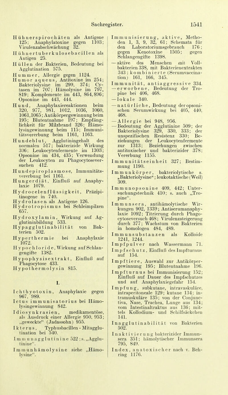 Hühnerspirochätea als Antigene 125; Anaphylatoxine gegen 1103; Virulenzabschwächung 32. Hühuertuberkulosebacillen als Antigen 25. Hüllen der Bakterien, Bedeutung bei Agglutination 575. Hummer, Allergie gegen 1124. Humor aqueus, Antitoxine im 254; Bakteriolysine im 299, 374; Cy- tasen im 707; Hämolysine im 797, 819; Komplemente im 443, 864,896; Opsonine im 443, 444. Hund, Anaphylaxiereaktionen beim 320, 977, 981, 1012, 1036, 1060, 1061,1065; Antikörpergewinnung beim 195; Blutentnahme 197; Empfäng- lichkeit für Milzbrand 326; Hämo- i lysingewinnung beim 115; Immuni- tätsvererbung beim 1161, 1163. Hundeblut, Agglutiningehalt des normalen 517; bakterizide Wirkung 306; Leukocytenfermente im 1303; Opsonine im 434, 435; Verwendung der Leukocyten zu Phagocytosever- suchen 412. Hundepiroplasmose, Immunitäts- vererbung bei 1161. Hungerdiät, Einfluß auf Anaphy- laxie 1079. Hydrocelenflüssigkeit, Präzipi- tinogene in 740. Hydrolasen-als Antigene 126. Hydrotropismus bei Schleimpilzen 657. Hydroxylamin, Wirkung auf Ag- glutininbildung 533. Hypagglutinabilität von Bak- terien 502. Hyperthermie bei Anaphylaxie 1072. H y p o c h 1 o r i d e, Wirkung auf Schlan- gengifte 1382. Hypophysisextrakt, Einfluß auf Phagocytose 433. H y po t he r m o 1 y s i n 815. I. Ichthyotoxin, Anaphylaxie gegen 967, 989. Ictus immunisatorius bei Hämo- lysingewinnung 842. Idiosynkrasien, medikamentöse, als Ausdruck einer Allergie 950, 953; ,.geweckte (Jadassohn) 955. Ikterus, Typhusbacillen - Mitagglu- tination bei 540. I m ni u n a g g I u t i n i n e 522 ; s. ,,Agglu- tinine. Immunhämolysine siehe „Hämo- lysine. Immunisierung, aktive, Metho- den 1, 3, 9, 32, 61; Schemata für den Laboratoriumsgebraucli 176; gegen Kenotoxine 1505; gegen Schlangengifte 1398. — aktive des Menschen mit Voll- bakterien 338, mit Bakterienextrakten 343 ; kombinierte (Serumvaccina- tion; 161, 166, 345. Immunität, antiaggressive 334. — erworbene, Bedeutung der Tro- pine bei 406, 468. — lokale 340. — natürliche, Bedeutung der opsoni- schen Serumwirkung bei 405, 440, 468. — Allergie bei 948, 956. — Bedeutung der Agglutinine 509; der Bakteriolysme 329, 330, 333; der unspezifischen Resistenz 330; Be- ziehungen der Leukocytenfermente zur 1313; Beziehungen zwischen antitoxischer und bakterizider 378; Vererbung 1155. Immunitätseinheit 327; Bestim- mung 1190. Immunkörper, bakteriolytische s. „Bakteriolysine; leukotaktische (Weil) 309. Immunopsonine 409, 442; Unter- suchungstechnik 410; s. auch „Tro- pine. Immunsera, antihämolytische Wir- kungen 902, 1339; Antiserumanaphy- laxie 1092; Titrierung durch Phago- cytoseversuch 468; Virulenzsteigerung durch 377; Wachstum von Bakterien in homologen 484, 489. Immunsubstanzen als Kolloide 1241, 1244. Impfpulver nach Wassermann 71. Impfschutz, Einfluß des Impfturnus auf 154. Impftiere, Auswahl zur Antikörper- gewinnung 195; Blutentnahme 196. Impfturnus bei Immunisierung 152; Einfluß auf Dauer des Impfschutzes und auf Anaphylaxiegefahr 154. Impfung, subkutane, intravaskuläre, intraperitoneale 129; kutane 134; in- tramuskuläre 135; von der Conjunc- tiva, Nase, Trachea, Lunge aus 134; vom Intestinaltraktus aus 136; mit- tels Kollodium- und Schilfsäckchen 141. Inagglutinabilität von Bakterien 502. Inaktivierung bakterizider Irnmun- sera 351; hämolytischer Iinmunsera 795, 849. Index, anatoxischer nach v. Beh- ring 1176.