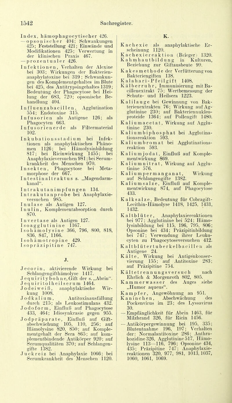 Index, hämophagocytischer 426. — opsonischer 404; Schwankungen 425; Feststellung 421; Einwände und Modifikationen 425; Verwertung in der klinischen Praxis 467. — prozentualer 426. Infektionen, Verhalten der Alexine bei 303; Wirkungen der Bakterien- anaphylatoxine bei 319 ; Schwankun- gen des Komplementgehaltes im Blute bei 425, des Antitrypsingehaltes 1319; Bedeutung der Phagocytose bei Hei- lung der 683, 720; opsonische Be- handlung 404. Influenzabacillen, Agglutination 554; Endotoxine 315. Infusorien als Antigene 126; als Phagocyten 663. Infusorienerde als Filtermaterial 102. I n k u b a t i o n s s t a d i u m bei Infek- tionen als anaphylaktisches Phäno- men 1126; bei Hämolysinbildung 817; bei Ricinwirkung 1455; bei Anaphylaxieversuchen 981; bei Serum- krankheit des Menschen 970. Insekten, Phagocytose bei Meta- morphose der 667. Intestinaltraktus s. „Magendarm- kanal. Intrakutanimpfungen 134. Intrakutanprobe bei Anaphylaxie- versuchen 985. Inulase als Antigen 127. I n u 1 i n, Komplementabsorption durch 870. I n V e r t a s e als Antigen 127. I s o a g g 1 u t i n i n e 1167. Isohämolysine 366, 796, 800, 818, 836, 847, 1166. Isohämotropine 429. Isopräzipitine 747. J. J e c o r i n , aktivierende Wirkung bei Schlangengifthämolyse 1417. Jequiritybohne, Gift der s. „Abrin, Jequiritolheilserum 1464. J o d e i w e i ß , anaphylaktische Wir- kung 1008. J o d k a 1 i u m , Antitoxinausfällung durch 215; als Leukostimulans 432. Jodoform, Eiuflul? auf Phagocytose 433, 464; Idiosynkrasie gegen 955. Jodpräparate, Einflul3 auf Gift- abschwächung 105, 110, 256; auf Hämolysine 820, 850; auf Komple- mentgehalt der Sera 865; auf kom- plementbindende Antikörper 920; auf Serumqualitäten 370; auf Schlangen- gifte 1382. Juckreiz bei Anaphylaxie 1066; bei Serumkrankheit des Menschen 1120. K. Kachexie als anaphylaktische Er- scheinung 1120. K ac hex i e r ea k t i o n (Brieger ) 1320. K a Ii m ha u t b il d u n g in Kulturen, Beziehung zur Giftausbeute 99. Kakesmethode der Verfütterungvon Bakteriengiften 138. K a 1 a h a r i - P f e i 1 g i f t 1408. Kälberruhr, Immunisierung mitBa- cillenextrakt 75; Wertbemessung der Schutz- und Heilsera 1223. Kalilauge bei Gewinnung von Bak- terienextrakten 76; Wirkung auf Ag-^ glutinine 230; auf Bakteriennukleo- proteide 1364; auf Pollengift 1480. Kaliumacetat, Wirkung auf Agglu- tinine 230. Kaliumbiphosphat bei Agglutina- tionsreaktion 593. Kaliumbromat bei Agglutinations- reaktion 593. Kaliumjodat, Einfluß auf Koniple- mentwirkung 869. Kaliumnitrat, Wirkung auf Agglu- tinine 576. Kaliumpermanganat, Wirkung auf Schlangengifte 1382. Kaliumsalze, Einfluß auf Komple- mentwirkung 874, auf Phagocytose 433. K a 1 k s a 1 z e, Bedeutung für Cobragift- Lecithin-Hämolyse 1418, 1425. 1431, 1432. Kaltblüter, Anaphylaxiereaktionen bei 977; Agglutinine bei 524; Hämo- lysinbildung bei 115, 196, 795, 806; Opsonine bei 434; Präzipitmbildung bei 747; Verwendung ihrer Leuko- cyten zu Phagocytoseversuchen 412. Kaltblütertuberkelbacillen als Antigene 24. Kälte, Wirkung bei Antigenkonser- vierung 155; auf Antitoxine 283; auf Präzipitine 754. Kältetrennungsversuch nach Ehrlich & Morgenroth 802, 805.^ Kammerwasser des Auges siehe „Humor aqueus. Kampfer, Angewöhnung an 951. Kaninchen, Abschwächung des Pockenvirus im 23; des Lyssavirus 30. — Empfänglichkeit für Abrin 1463, für Milzbrand 326, für Ricin 1456. — Antikörpergewinnung bei 195, 335; Blutentnahme 196, 197; Verhalten der: Normalantitoxine 286; Anthra- kozidine326, Agglutinine 517, Hämo- lysine 113—116, 796; Opsonine 434, 435; Präzipitine 747; Anaphylaxie- reaktionen 320, 977, 981, 1013.1037, 1060, 1061, 1069.