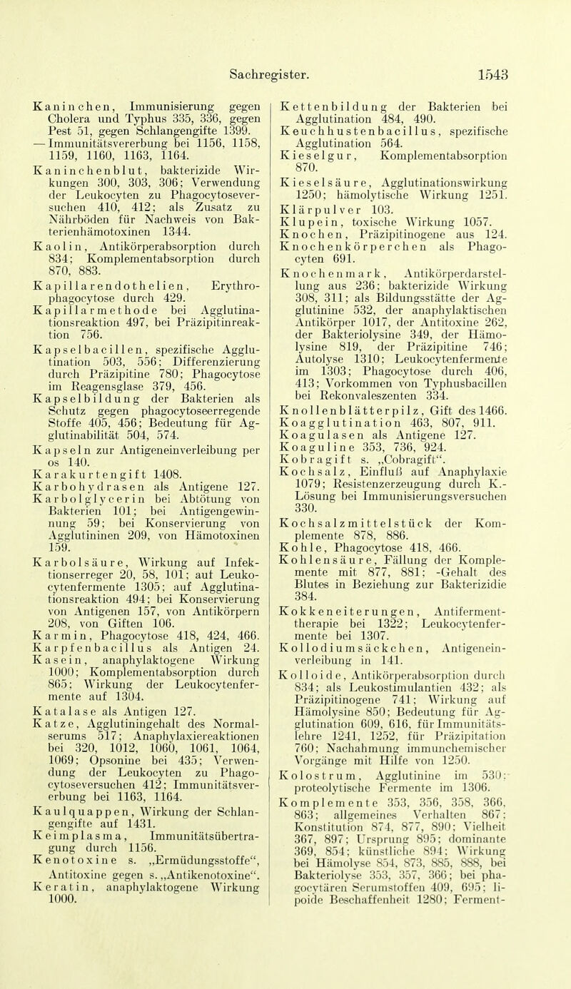 Kaninchen, Immunisierung gegen Cholera und Typhus 335, 336, gegen Pest 51, gegen Schlangengifte 1399. — Imniunitätsvererbung bei 1156, 1158, 1159, 1160, 1163, 1164. Kaninchenblut, bakterizide Wir- kungen 300, 303, 306; Verwendung der Leukocyten zu Phagocytosever- suchen 410, 412; als Zusatz zu Nährböden für Nachweis von Bak- terienhämotoxinen 1344. Kaolin, Antikörperabsorption durch 834; Komplementabsorption durch 870, 883. Kapillarendothelien, Erythro- phagocytose durch 429. Kapillarmethode bei Agglutina- tionsreaktion 497, bei Präzipitinreak- tion 756. KapselbaciUen, spezifische Agglu- tination 503, 556; Differenzierung durch Präzipitine 780; Phagocytose im Reagensglase 379, 456. Kapselbildung der Bakterien als Schutz gegen phagocytoseerregende Stoffe 405, 456; Bedeutung für Ag- glutinabilität 504, 574. Kapseln zur AntigeneinVerleihung per os 140. Karakurtengift 1408. Karbohy d rasen als Antigene 127. K a r b o 1 g 1 y c e r i n bei Abtötung von Bakterien 101; bei Antigengewin- nung 59; bei Konservierung von Agglutininen 209, von Hämotoxinen 159. Karbolsäure, Wirkung auf Infek- tionserreger 20, 58, 101; auf Leuko- cytenfermente 1305; auf Agglutina- tionsreaktion 494; bei Konservierung von Antigenen 157, von Antikörpern 208, von Giften 106. Karmin, Phagocytose 418, 424, 466. K a r p f e n b a c i 11 u s als Antigen 24. Kasein, anaphylaktogene Wirkung 1000; Komplementabsorption durch 8G5; Wirkung der Leukocytenfer- mente auf 1304. Katalase als Antigen 127. Katze, Agglutiningehalt des Normal- serums 517; Anaphylaxiereaktionen bei 320, 1012, 1060, 1061, 1064, 1069; Opsonine bei 435; Verwen- dung der Leukocyten zu Phago- cytoseversuchen 412; Immunitätsver- erbung bei 1163, 1164. Kaulquappen, Wirkung der Schlan- gengifte auf 1431. K e i m p 1 a s m a , Immunitätsübertra- gung durch 1156. Kenotoxine s. „Ermüdungsstoffe, Antitoxine gegen s. ,,Antikenotoxine. Keratin, anaphylaktogene Wirkung 1000. Kettenbildung der Bakterien bei Agglutination 484, 490. Keuchhustenbacillus, spezifische Agglutination 564. Kieselgur, Komplementabsorption 870. Kieselsäure, Agglutinationswirkung 1250; hämolytische Wirkung 1251. Klärpulver 103. K1 u p e i n, toxische Wirkung 1057. Knochen, Präzipitinogene aus 124. Knochenkörperchen als Phago- cyten 691. Knochenmark, Antikörperdarstel- lung aus 236; bakterizide Wirkung 308, 311; als Bildungsstätte der Ag- glutinine 532, der anaphylaktischen Antikörper 1017, der Antitoxine 262, der Bakteriolysine 349, der Hämo- lysine 819, der Präzipitine 746; Autolyse 1310; Leukocytenfermente im 1303; Phagocytose durch 406, 413; Vorkommen von Typhusbacillen bei Rekonvaleszenten 334. Knollenblätterpilz, Gift des 1466. Koagglutination 463, 807, 911. Koagulasen als Antigene 127. Koaguline 353, 736, 924. K o b r a g i f t s. „Cobragif t. Kochsalz, EinfluJ5 auf Anaphylaxie 1079; Resistenzerzeugung durch K.- Lösung bei Immunisierungsversuchen 330. Kochsalzmittelstück der Kom- plemente 878, 886. Kohle, Phagocytose 418, 466. Kohlensäure, Fällung der Komple- mente mit 877, 881; -Gehalt des Blutes in Beziehung zur Bakterizidie 384. Kokkeneiterungen, Antiferment- therapie bei 1322; Leukocytenfer- mente bei 1307. Kollodiums äckchen, Antigenein- verleibung in 141. Kolloide, Antikör|)erabsorption durch 834; als Leukostimulantien 432; als Präzipitinogene 741; Wirkung auf Hämolysine 850; Bedeutung für Ag- glutination 609, 616, für Immunitäts- lehre 1241, 1252, für Präzipitation 760; Nachahmung immunchemischer Vorgänge mit Hilfe von 1250. Kolostrum, Agglutinine im 530: proteolytische Fermente im 1306. Komplemente 353, 356, 358, 366, 863; allgemeines Verhalten 867; Konstitution 874, 877, 890; Vielheit 367, 897; Ursprung 895; dominante 369, 854; künstliche 894: Wirkung bei Hämolyse 854, 873, 885, 888, hei Bakteriolyse 353, 357, 366; bei pha- gocytärcn Scrumstoffen 409, 695: li- poide Beschaffenheit 1280; Ferment-