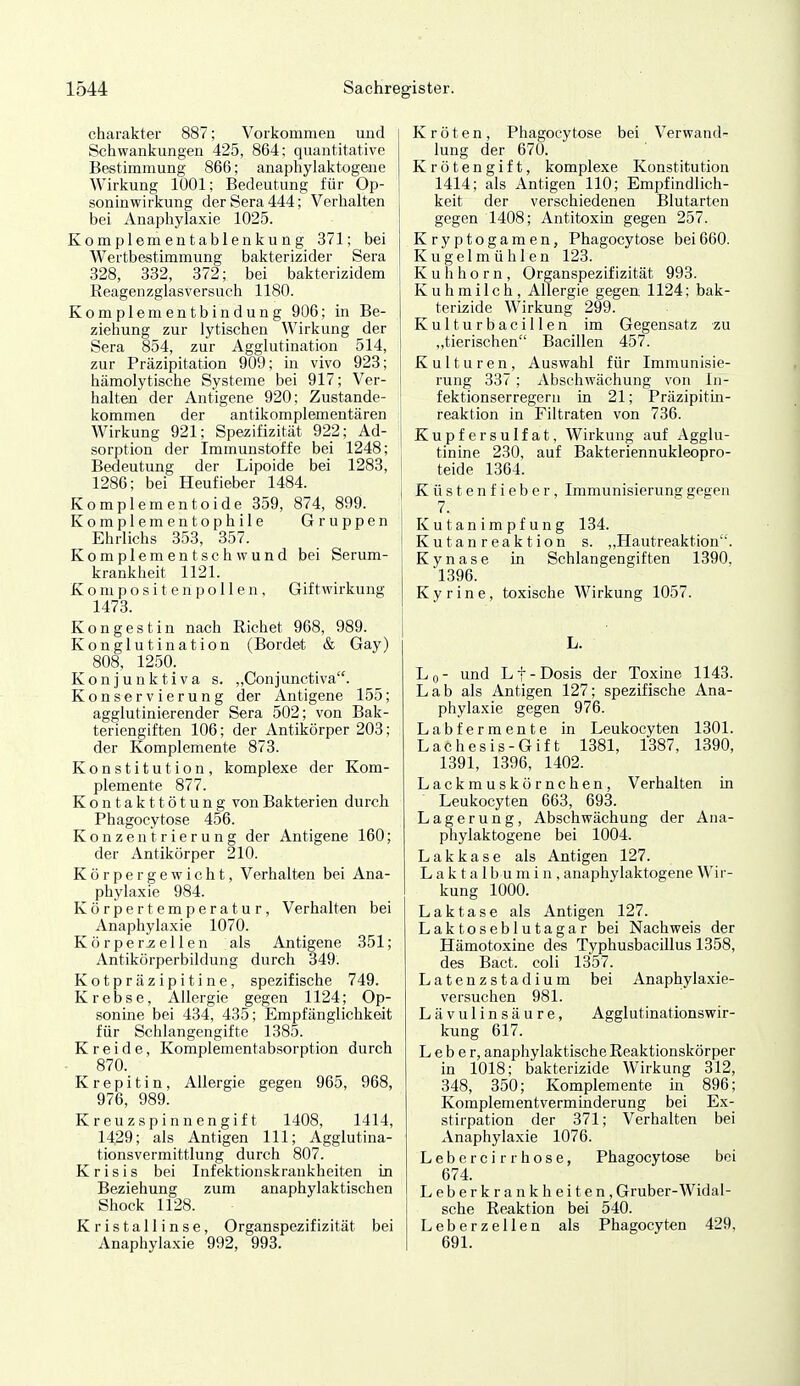 Charakter 887; Vorkommen und Schwankungen 425, 864: quantitative Bestimmung 866; anaphylakt-ogene Wirkung 1001; Bedeutung für Op- soninwirkung der Sera 444; Verhalten bei Anaphylaxie 1025. Komplementablenkung 371; bei Wertbestimmung bakterizider Sera 328, 332, 372; bei bakterizidem Reagenzglasversuch 1180. Komplementbindung 906; in Be- ziehung zur lytischen Wirkung der Sera 854, zur Agglutination 514, zur Präzipitation 909; in vivo 923; hämolytische Systeme bei 917; Ver- halten der Antigene 920; Zustande- ' kommen der antikomplementären Wirkung 921; Spezifizität 922; Ad- sorption der Immunstoffe bei 1248; Bedeutung der Lipoide bei 1283, 1286; bei Heufieber 1484. Komplementoide 359, 874, 899. Ko mpl em en t o p h i 1 e Gruppen Ehrlichs 353, 357. Komplement Schwund bei Serum- krankheit 1121. K o ni p o s i t e n p o 11 e n , Giftwirkung 1473. Kongestin nach Eichet 968, 989. Konglutination (Bordet & Gay) 808, 1250. Konjunktiva s. „Conjunctiva. Konservierung der Antigene 155; agglutinierender Sera 502; von Bak- teriengiften 106; der Antikörper 203; der Komplemente 873. Konstitution, komplexe der Kom- plemente 877. Kontakttötung von Bakterien durch Phagocytose 456. Konzentrierung der Antigene 160; der Antikörper 210. Körpergewicht, Verhalten bei Ana- phylaxie 984. Körpertemperatur, Verhalten bei Anaphylaxie 1070. Körperteilen als Antigene 351; Antikörperbildung durch 349. Kotpräzipitine, spezifische 749. Krebse, Allergie gegen 1124; Op- sonine bei 434, 435; Empfänglichkeit für Schlangengifte 1385. Kreide, Komplementabsorption durch 870. K r e p i t i n, Allergie gegen 965, 968, 976, 989. Kreuzspinnengift 1408, 1414, 1429; als Antigen III; Agglutina- tionsvermittlung durch 807. K r i s i s bei Infektionskrankheiten in Beziehung zum anaphylaktischen Shock 1128. Kristallinse, Organspezifizität bei Anaphylaxie 992, 993. Kröten, Phagocytose bei Verwand- lung der 670. Krötengift, komplexe Konstitution 1414; als Antigen 110; Empfindlich- keit der verschiedenen Blutarten gegen 1408; Antitoxin gegen 257. Kryptogamen, Phagocytose bei660. Kugelmühlen 123. Kuhhorn, Organspezifizität 993. Kuhmilch, Allergie gegen 1124; bak- terizide Wirkung 299. Kulturbacillen im Gegensatz zu ,,tierischen Bacillen 457. Kulturen, Auswahl für Immunisie- rung 337 ; Abschwächung von In- fektionserregern in 21; Präzipitin- reaktion in Filtraten von 736. Kupfersulfat, Wirkung auf Agglu- tinine 230, auf Bakteriennukleopro- teide 1364. Küstenfieber, Immunisierung gegen 7. Kutanimpfung 134. K u t a n r ea k t ion s. ,,Hautreaktion. Kynase in Schlangengiften 1390, 1396. Kyrine, toxische Wirkung 1057. L. Lq- und Lf-Dosis der Toxine 1143. Lab als Antigen 127; spezifische Ana- phylaxie gegen 976. Labfermente in Leukocyten 1301. Lachesis-Gift 1381, 1387, 1390, 1391, 1396, 1402. Lackmuskörnchen, Verhalten in Leukocyten 663, 693. Lagerung, Abschwächung der Ana- phylaktogene bei 1004. Lakkase als Antigen 127. Laktalbumin, anaphylaktogene Wir- kung 1000. Laktase als Antigen 127. Laktoseblutagar bei Nachweis der Hämotoxine des Typhusbacillus 1358, des Bact. coli 1357. Latenzstadium bei Anaphylaxie- versuchen 981. Lävulinsäure, Agglutinationswir- kung 617. Leber, anapliylaktische Reaktionskörper in 1018; bakterizide Wirkung 312, 348, 350; Komplemente in 896; Komplementverminderung bei Ex- stirpation der 371; Verhalten bei Anaphylaxie 1076. Lebe rcirr hose, Phagocytose bei 674. Leberkrankheiten, Gruber-Widal- sche Reaktion bei 540. Leberzellen als Phagocyten 429, 691.