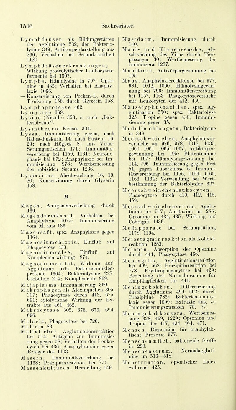 Lymphdrüsen als Bildungsstätten der Agglutinine 532, der Bakterio- lysine 349; Antikörperdarstellung aus 236; Verhalten bei Serumkrankheit 1120. Lymphdrüsenerkrankungeny Wirkung proteolytischer Leukocyten- fermente bei 1307. Lymphe, Hämolysine in 797; Opso- nine in 435; Verhalten bei Anaphy- laxie 1066. — Konservierung von Pocken-L. durch Trocknung 156, durch Glyzerin 158. Lymphoprotease 462. Lyocytose 669. Lysine (NicoUe) 353; s. auch „Bak- teriolysine. Lysintheorie Kruses 304. Lyssa, Immunisierung gegen, nach Babes-Puskarin 14; nach Pasteur 16, 29; nach Högyes 8; mit Virus- Serumgemischen 171; Immunitäts- vererbung bei 1159, 1161; Neurono- phagie bei 672; Anaphylaxie bei Im- munisierung 978; Wertbemessung des rabiziden Serums 1236. Lyssavirus, Abschwächung 16, 19, 20; Konservierung durch Glyzerm 158. M. Magen, Antigeneinverleibung durch 139. Magendarmkanal, Verhalten bei Anaphylaxie 1075; Immunisierung vom M. aus 136. Magensaft, spez. Anaphylaxie gegen 1364. Magnesiumchlorid, Einfluß auf Phagocytose 433. Magnesiumsalze, Einfluß auf Komplementwirkung 874. Magnesiumsulfat, Wirkung auf: Agglutinine 576; Bakteriennukleo- proteide 1364; Bakteriolysine 227; Globuline 214; Komplemente 869. Majaplasma-Immunisierung 360. Makrophagen als Alexinquellen 305, 307; Phagocytose durch 413, 675, 691; cytolytische Wirkung der Ex- trakte aus 461, 462. Makrocytase 305, 676, 679, 694, 696. Malaria, Phagocytose bei 726. Mallein 83. Maltafieber, Agglutinationsreaktion bei 514; Antigene zur Immunisie- rung gegen 58; Verhalten der Leuko^ cyten bei 436; Anaphylatoxine gegen Erreger des 1103. Masern, Immunitätsvererbung bei 1168; Präzipitinreaktion bei 771. Massenkulturen, Herstellung 149. Mastdarm, Immunisierung durch 140. Maul- und Klauenseuche, Ab- schwächung des Virus durch Tier- passagen 30; Wertbemessung der Immunsera 1237. Maultiere, Antikörpergewinnung bei 195. Maus, Anaphylaxiereaktionen bei 977, 981, 1012, 1060; Hämolysingewin- nung bei 796; Immunitätsvererbung bei 1157, 1163; Phagocytoseversuche mit Leukocyten der 412, 459. Mäusetyphusbacillen, spez. Ag- glutination 550; spez. Bakteriolyse 325; Tropine gegen 430; Immuni- sierung gegen 35. Medulla oblongata, Bakteriolysine in 348. Meerschweinchen, Anaphylatoxin- versuche an 976, 978, 1012, 1035, 1060, 1061, 1065, 1067; Antikörper- gewinnung bei 195; Blutentnahme bei 197; Hämolysingewinnung bei 114, 796; Immunisierung gegen Pest 51, gegen Tuberkulose 6; Immuni- tätsvererbung bei 1156, 1159, 1160, 1163, 1164; Verwendung bei Wert- bestimmung der Bakteriolysine 327. Meerschweinchen leukocyten,. Phagocytose durch 410, 412, 418, 459. Meerschweinchenserum, Agglu- tinine im 517; Antitoxine im 286; Opsonine im 434, 435; Wirkung auf Cobragift 1436. Meßapparate bei Serumprüfung 1178, 1194. Meiostagminreaktion als Kolloid- reaktion 1283. Melanin, Absorption der Opsonine durch 444; Phagocytose 466. Meningitis, Agglutinationsreaktion bei 499, 562; Präzipitinreaktion bei 778; Erythrophagocytose bei 429; Bedeutung der Normalopsonine für Empfänglichkeit für 441. Meningokokken, Differenzierung durch Agglutinine 499, 562; durcli Präzipitine 783; Bakterienanaphy- laxie gegen 1099; Extrakte aus, zu Immunisierungszwecken 75, 77. Meningokokkensera, Wertbemes- sung 328, 469, 1229; Opsonine und Tropine der 417, 434, 464, 471. Mensch, Disposition für anapliylak- tische Prozesse 977. Menschenmilch, bakterizide Stoffe in 299. Menschenserum, Normalaggluti- nine im 516—518. Menstruation, opson ischer Index während 425.