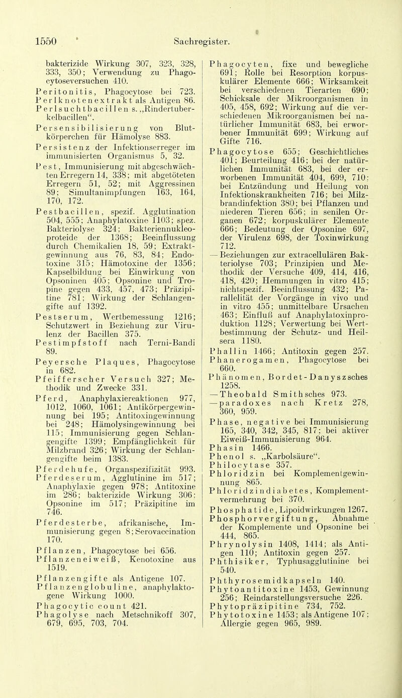 bakterizide Wirkung 307, 323, 328, 333, 350; Verwendung zu Pliago- cytoseversuchen 410. Peritonitis, Phagocy tose bei 723. P e r 1 k n o t e n e X t r a k t als Antigen 86. P e r I s u c h t b a c i 11 e n s. .,Rindertuber- kelbacillen. P e rsensibilisierung von Blut- körperchen für Hämolyse 883. Persistenz der Infektionserreger im immunisierten Organismus 5, 32. Pest, Immunisierung mit abgeschwäch- ten Erregern 14, 338; mit abgetöteten Erregern 51, 52; mit Aggressinen 89; Simultanimpfungen 163, 164, 170, 172. Pestbacillen, spezif. Agglutination 504, 555; AnaphyIato-\me 1103; spez. Bakteriolyse 324; Bakteriennukleo- proteide der 1368; Beeinflussung durch Chemikalien 18, 59; Extrakt- gewinnung aus 76, 83, 84; Endo- toxine 315; Hämotoxine der 1356; Kapselbilduiig bei Einwirkung von Opsoninen 405; Opsonine und Tro- pine gegen 433, 457, 478; Präzipi- tine 781; Wirkung der Schlangen- gifte auf 1392. Pestserum, Wertbemessung 1216; Schutzwert in Beziehung zur Viru- lenz der Bacillen 375. Pestimpfstoff nach Terni-Bandi 89. Peyersche Plaques, Phagocy tose in 682. Pfeifferscher Versucli 327; Me- thodik und Zwecke 331. Pferd, Anaphylaxiereaktionen 977, 1012, 1060, 1061; Antikörpergewin- nung bei 195; Antitoxingewinnung bei 248; Hämolysingewinnung bei 115; Immunisierung gegen Schlan- gengifte 1399; Empfänglichkeit für Milzbrand 326; Wirkung der Schlan- gengifte beim 1383. P f e r d e h u f e , Organspezif izität 993. Pferdeserum, Agglutinine im 517; Anaphylaxie gegen 978; Antitoxine im 286; bakterizide Wirkung 306; Opsonine im 517; Präzipitine im 746. Pferdesterbe, afrikanische, Im- munisierung gegen 8; Serovaccination 170. Pflanzen, Phagocytose bei 656. Pflanzeneiweiß, Kenotoxine aus 1519. Pflanzengifte als Antigene 107. Pflanzenglobuline, anaphylakto- gene Wirkung 1000. Phagocytic count 421. Phagolyse nach Metschnikoff 307, 679, 695, 703, 704. Phagocyten, fixe und bewegliche 691; Rolle bei Resorption korpus- kularer Elemente 666; Wirksamkeit bei verschiedenen Tierarten 690; Schicksale der Mikroorganismen in 405, 458, 692; Wirkung auf die ver- schiedenen Mikroorganismen bei na- türlicher Immunität 683, bei erwor- bener Immunität 699; Wirkung auf Gifte 716. Phagocytose 655; Geschichtliches 401; Beurteilung 416; bei der natür- lichen Immunität 683, bei der er- worbenen Immunität 404, 699, 710; bei Entzündung und Heilung von Infektionskrankheiten 716; bei Milz- brandinfektion 380; bei Pflanzen und niederen Tieren 656; in senilen Or- ganen 672; korpuskulärer Elemente 666; Bedeutung der Opsonine 697, der Virulenz 698, der Toxinwirkung 712. — Beziehungen zur extracellulären Bak- teriolyse 703; Prinzipien und Me- thodik der Versuche 409, 414, 416, 418, 420; Hemmungen in vitro 415; hichtspezif. Beeinflussung 432; Pa- rallelität der Vorgänge in vivo und in vitro 455; unmittelbare Ursachen 463; Einfluß auf Anapliylatoxinpro- duktion 1128; Verwertung bei Wert- bestimniung der Schutz- und Heil- sera 1180. Phallin 1466; Antitoxin gegen 257. Phanerogamen, Phagocytose bei 660. Phänomen, Bordet-Danyszsches 1258. — Theobald Smith sches 973. — paradoxes nach Kretz 278, 360, 959. Phase, negative bei Immunisierung 165, 340, 342, 345, 817; bei aktiver Eiweiß-Immunisierung 964. Phasin 1466. Phenol s. „Karbolsäure. Philocytase 357. Phloridzin bei Komplementgewin- nung 865. P h I o r i d z i n d i a b e t e s , Komplement- vermehrung bei 370. Phosphatide, Lipoidwirkungen 1267. Phosphorvergiftung, Abnahme der Komplemente und Opsonine bei 444, 865. Phrynolysin 1408, 1414; als Anti- gen 110; Antitoxin gegen 257. Phthisiker, Typhusagglutinine bei 540. Phthyrosemidkapseln 140. Phytoantitoxine 1453, Gewinnung 256; Reindarstellungsversuche 226. Phy topräzipitine 734, 752. Phytotoxine 1453; als Antigene 107; Allergie gegen 965, 989.