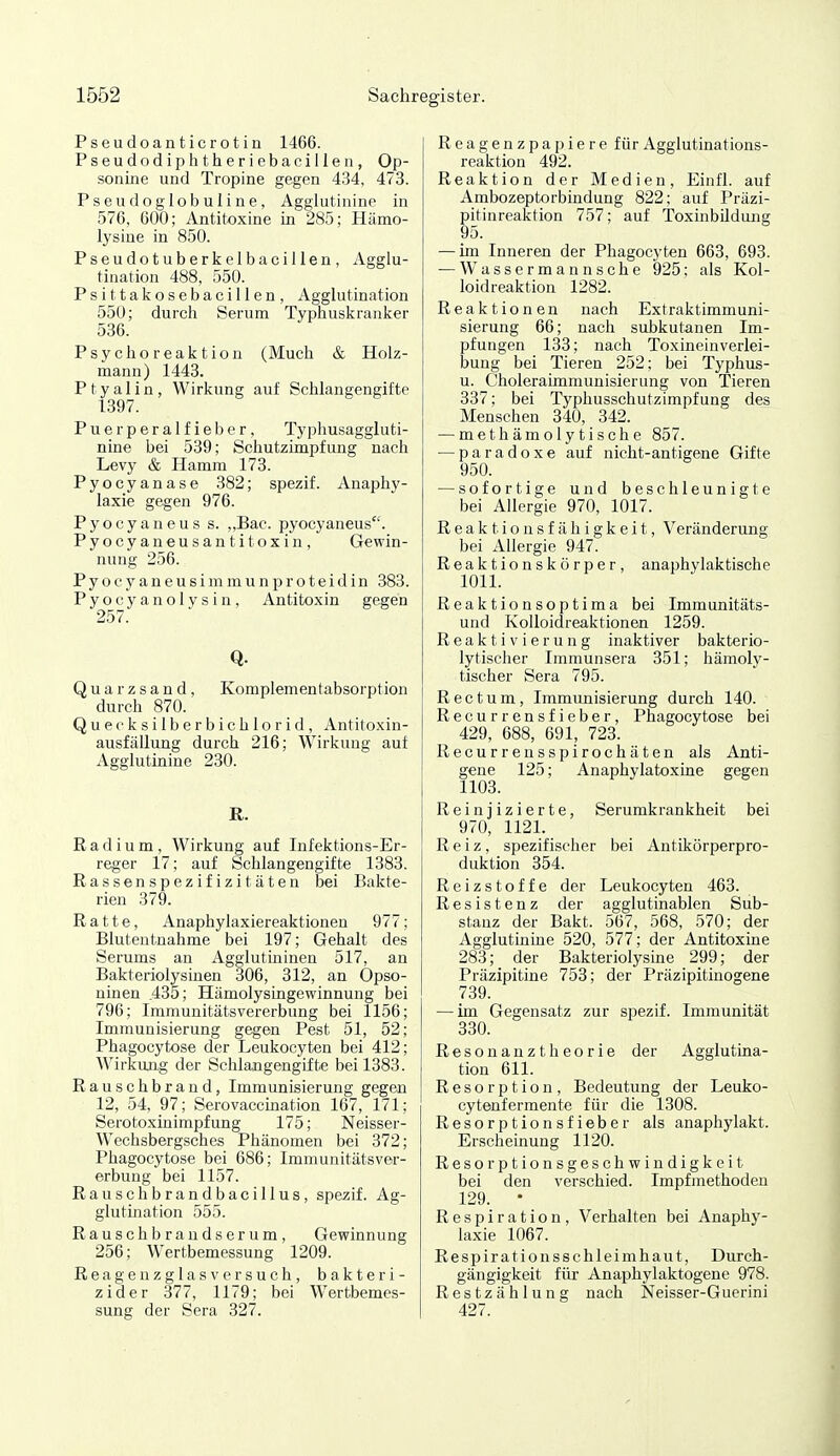 Pseudoanticrotin 1466. Pseudodiphtheriebacillen, Op- sonine und Tropine gegen 434, 473. Pseudoglobuline, Agglutinine in 576, 600; Antitoxine in 285; Hämo- lysine in 850. Pseudotuberkelbacillen, Agglu- tination 488, 550. Psittakosebacillen, Agglutination 550; durch Serum Typhuskranker 586. Psychoreaktion (Much & Holz- mann) 1443. P t y a 1 i n , Wirkung auf Schlangengifte 1397. Puerperalfieber, Typhusaggluti- nine bei 539; Schutzimpfung nach Levy & Hamm 173. Pyocyanase 382; spezif. Anaphy- laxie gegen 976. Pyocyaneus s. „Bac. pyocyaneus. Pyocyaneusantitoxin, Gewin- nung 256. Pyocyaneusimmunproteidin 383. Pyocyanolysin, Antitoxin gegen 257. Q- Quarzsand, Komplementabsorption durch 870. Quecksilberbichlorid, Antitoxin- ausfällung durch 216; Wirkung auf Agglutinine 230. R. Radium, Wirkung auf Infektions-Er- reger 17; auf Schlangengifte 1383. Rassenspezifizitäten bei Bakte- rien 379. Ratte, Anaphylaxiereaktionen 977; Blutentnahme bei 197; Gehalt des Serums an Agglutininen 517, an Bakteriolysinen 306, 312, an Opso- ninen .435; Hämolysingewinnung bei 796; Immunitätsvererbung bei 1156; Immunisierung gegen Pest 51, 52; Phagocytose der Leukocyten bei 412; Wirkung der Schlangengifte bei 1383. Rauschbrand, Immunisierung gegen 12, 54, 97; Serovaccmation 167, 171; Serotoxinimpf ung 175; Neisser- W^echsbergsches Phänomen bei 372; Phagocytose bei 686; Immunitätsver- erbung bei 1157. Rauschbrandbacillus, spezif. Ag- glutination 555. Rausch brandserum, Gewinnung 256; Wertbemessung 1209. Reagenzglasversuch, bakteri- zider 377, 1179; bei W^ertbemes- sung der Sera 327. Reagenzpapiere für Agglutinations- reaktion 492. Reaktion der Medien, Einfl. auf Ambozeptorbindung 822; auf Präzi- pitinreaktion 757; auf ToxinbUdung 95. — im Inneren der Phagocyten 663, 693. — Wassermann sehe 925; als Kol- loidreaktion 1282. Reaktionen nach Extraktimmuni- sierung 66; nach subkutanen Im- pfungen 133; nach Toxineinverlei- bung bei Tieren 252; bei Typhus- u. Choleraünmunisierung von Tieren 337; bei Typhusschutzimpfung des Menschen 840, 342. — methämolytische 857. — paradoxe auf nicht-antigene Gifte 950. — sofortige und beschleunigte bei Allergie 970, 1017. Reaktionsfähigkeit, Veränderung bei Allergie 947. Reaktionskörper, anaphylaktische 1011. Reaktionsoptima bei Immunitäts- und Kolloidreaktionen 1259. Reaktivierung inaktiver bakterio- lytischer Immunsera 851; hämoly- tischer Sera 795. Rectum, Immunisierung durch 140. Recurrensfieber, Phagocytose bei 429, 688, 691, 728. Recurrensspirochäten als Anti- gene 125; Anaphylatoxine gegen 1103. Reinjizierte, Serumkrankheit bei 970, 1121. Reiz, spezifischer bei Antikörperpro- duktion 354. Reizstoffe der Leukocyten 463. Resistenz der agglutinablen Sub- stanz der Bakt. 567, 568, 570; der Agglutinine 520, 577; der Antitoxine 283; der Bakteriolysine 299; der Präzipitine 758; der Präzipitinogene 739. — im Gegensatz zur spezif. Immunität 830. Resonanztheorie der Agglutina- tion 611. Resorption, Bedeutung der Leuko- cytenfermente für die 1308. Resorptionsfieber als anaphylakt. Erscheinung 1120. Resorptionsgeschwindigkeit bei den verschied. Impfmethoden 129. • Respiration, Verhalten bei Anaphy- laxie 1067. Respirationsschleimhaut, Durch- gängigkeit für Anaphylaktogene 978. Restzählung nach Neisser-Guerini 427.