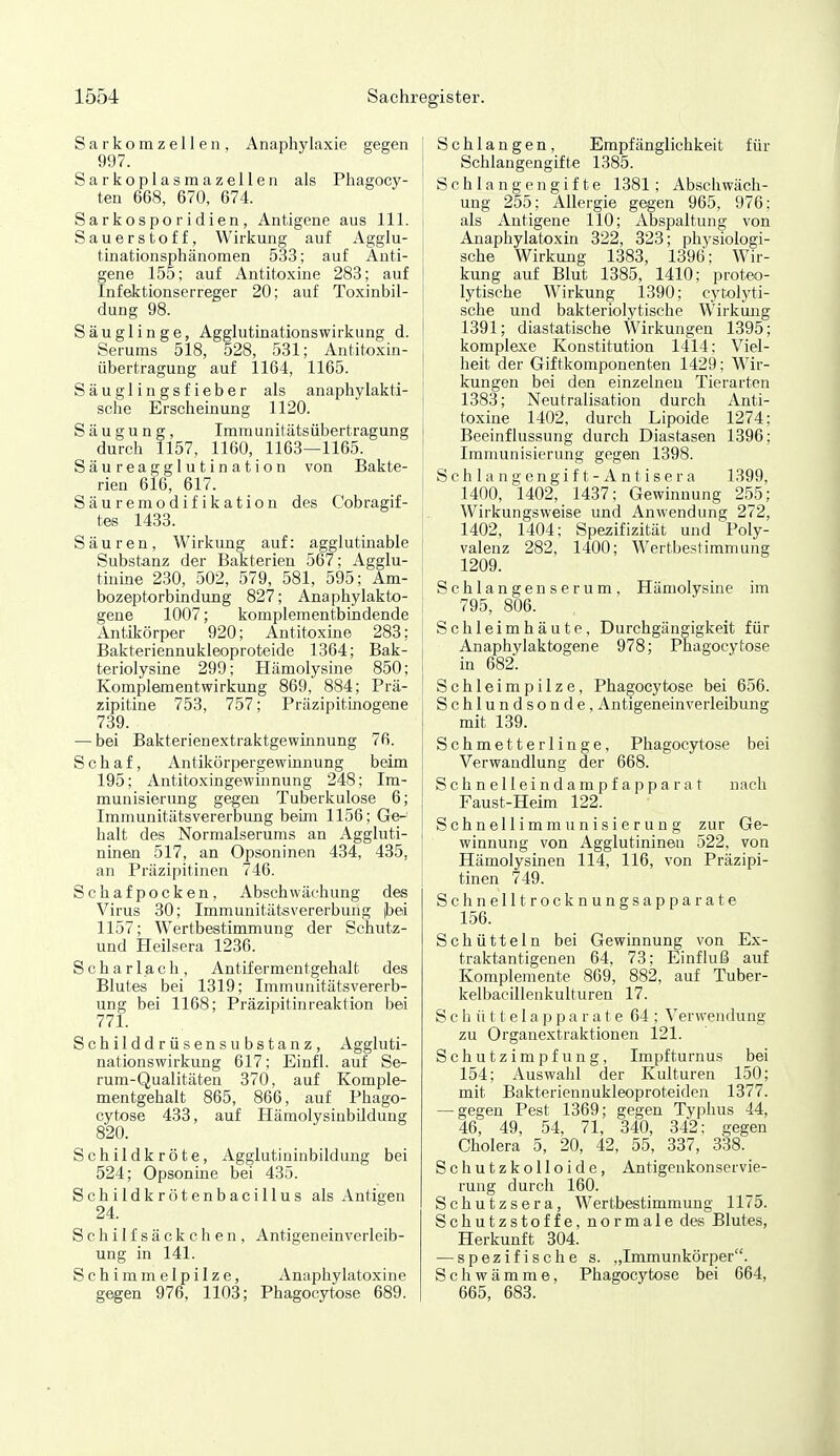 S a r k o m z e 11 e n , Anaphylaxie gegen 997. Sarkoplasmazellen als Phagocy- ten 668, 670, 674. Sarkosporidien, Antigene aus III. i Sauerstoff, Wirkung auf Agglu- tinationsphänomen 533; auf Auti- I gene 155; auf Antitoxine 283; auf | Infektionserreger 20; auf Toxinbil- dung 98. Säuglinge, Agglutinationswirkung d. Serums 518, 528, 531; Antitoxin- übertragung auf 1164, 1165. Säuglingsfieber als anaphylakti- sche Erscheinung 1120. Säugung, Imraunitätsübertragung i durch 1157, 1160, 1163—1165. ! Säureagglutination von Bakte- rien 616, 617. Säuremodifikation des Cobragif- tes 1433. Säuren, Wirkung auf: agglutüiable Substanz der Bakterien 567; Agglu- tiume 230, 502, 579, 581, 595; Am- ' bozeptorbindung 827; Anaphylakto- | gene 1007; komplementbindende j Antikörper 920; Antitoxine 283; i Bakteriennukleoproteide 1364; Bäk- i teriolysine 299; Hämolysine 850; Komplementwirkung 869, 884; Prä- \ zipitine 753, 757; Präzipitinogene 739. — bei Bakterienextraktgewinnung 76. Schaf, Antikörpergewinnung beim 195; Antitoxingewinnung 248; Im- munisierung gegen Tuberkulose 6; Immunitätsvererbung beim 1156; Ge- halt des Normalserums an Aggluti- ninen 517, an Opsoninen 434, 485, an Präzipitinen 746. | Schafpocken, Abschwächung des Virus 30; Immunitätsvererbung |bei 1157; Wertbestimmung der Schutz- und Heilsera 1236. Scharlach, Antifermentgehalt des Blutes bei 1319; Immunitätsvererb- ung bei 1168; Präzipitinreaktion bei 771. Schilddrüsensubstanz, Aggluti- nationswirkung 617; Einfl. auf Se- rum-Qualitäten 370, auf Komple- mentgehalt 865, 866, auf Phago- cytose 433, auf Hämolysinbildung 820. Schildkröte, Agglutininbildung bei 524; Opsonine bei 435. Schildkrötenbacillus als Antigen 24. Schilfsäckchen, Antigeneinverleib- ung in 141. Schimmelpilze, Anaphylatoxine gegen 976, 1103; Phagocytose 689. Schlangen, Empfänglichkeit für Schlangengifte 1385. Schlangengifte 1381; Abschwäch- ung 255; Allergie gegen 965, 976; als Antigene 110; Abspaltung von Anaphylatoxin 322, 823; physiologi- sche Wirkung 1388, 1396: Wir- kung auf Blut 1385, 1410; proteo- lytische Wirkung 1390; cytolyti- sche und bakteriolytische Wirkung 1391; diastatische Wirkungen 1395; komplexe Konstitution 1414: Viel- heit der Giftkomponenten 1429; Wir- kungen bei den einzelneu Tierarten 1383; Neutralisation durch Anti- toxine 1402, durch Lipoide 1274; Beeinflussung durch Diastasen 1396; Immunisierung gegen 1398. S c h 1 a n g e n g i f t - A n t i s e r a 1399, 1400, 1402, 1437; Gewinnung 255; Wirkungsweise und Anwendung 272, 1402, 1404; Spei;ifizität und Poly- valenz 282, 1400; Wertbestimmung 1209. Schlangenserum. Hämolysine im 795, 806. Schleimhäute, Durchgängigkeit für Anaphylaktogene 978; Phagocytose in 682. Schleimpilze, Phagocytose bei 656. Schlundsonde, Antigenein Verleihung mit 139. Schmetterlinge, Phagocytose bei Verwandlung der 668. Schnelleindampfapparat nach Faust-Heim 122. Schnellimmunisierung zur Ge- winnung von Agglutininen 522, von Hämolysinen 114, 116, von Präzipi- tinen 749. Schnell trocknungsappa rate 156. Schütteln bei Gewinnung von Ex- traktantigenen 64, 73; Einfluß auf Komplemente 869, 882, auf Tuber- kelbacillenkulturen 17. S c h ü 11 e 1 a p p a r a t e 64 : Verwendung zu Organextraktionen 121. Schutzimpfung, Impfturnus bei 154; Auswahl der Kulturen 150; mit Bakteriennukleoproteiden 1377. — gegen Pest 1369; gegen Typhus 44, 46, 49, 54, 71, 340, 342: gegen Cholera 5, 20, 42, 55, 337, 338. Schutzkolloide, Antigenkonservie- rung durch 160. Schutzsera, Wertbestimmung 1175. Schutzstoffe, normale des Blutes, Herkunft 304. — spezifische s. „Immunkörper. Schwämme, Phagocytose bei 664, 665, 683.