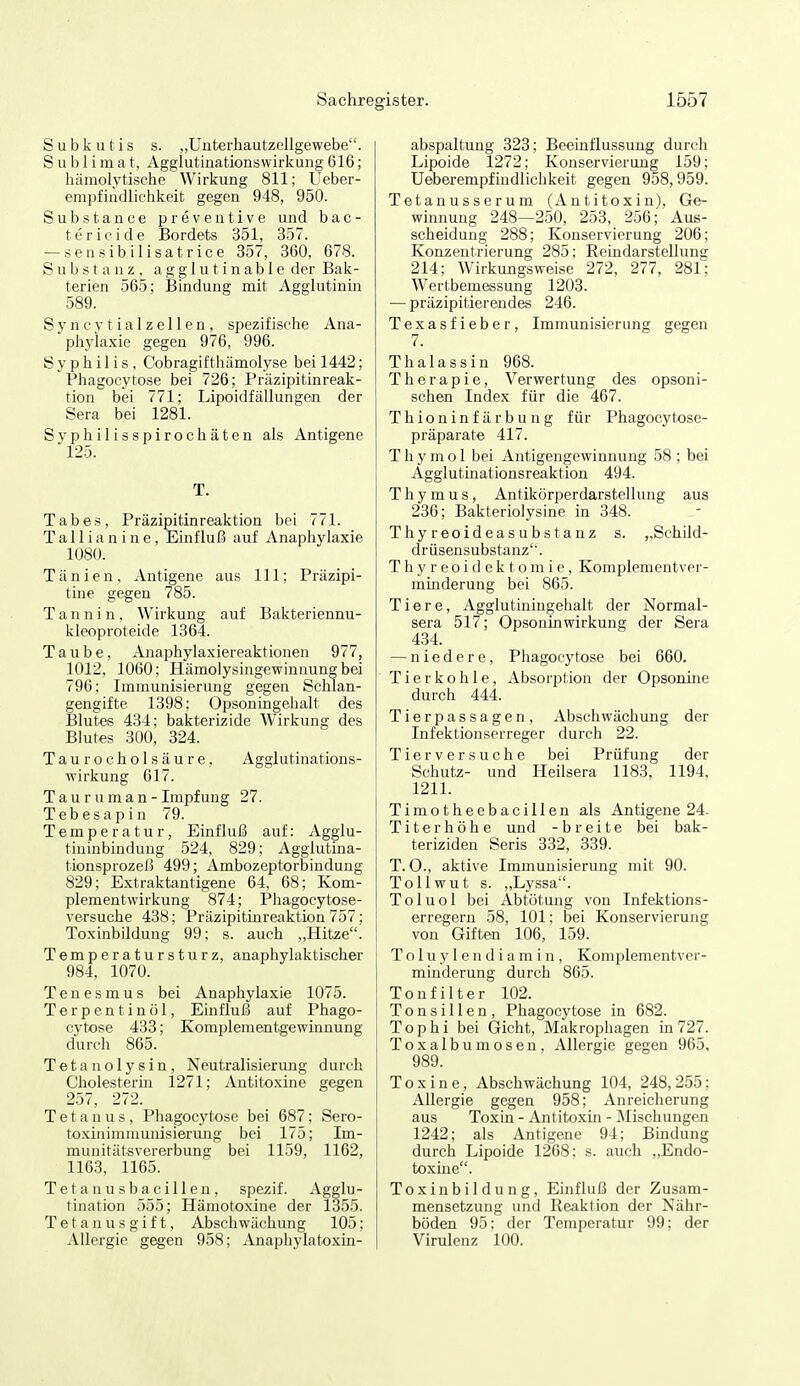 S u b k u t i s s. „UnterhautzcUgewebe. Sublimat, Agglutinationswirkung 616; hämolytische Wirkung 811; Ueber- empfindlichkeit gegen 948, 950. Substance preventive und bac- tericide Bordets 351, 357. — sensibilisatrice 357, 360, 678. Substanz, agglutinable der Bak- terien 565; Bindung mit Agglutinin 589. Syncytialzellen, spezifische Ana- phylaxie gegen 976, 996. Syphilis, Cobragifthämolyse bei 1442; Phagocytose bei 726; Präzipitinreak- tion bei 771; Lipoidfällungen der Sera bei 1281. Syphilisspirochäten als Antigene 125. T. Tabes, Präzipitinreaktion bei 771. T a11 i a n i n e, Einfluß auf Anaphylaxie 1080. Tänien, Antigene aus III; Präzipi- tine gegen 785. Tannin, Wirkung auf Bakteriennu- kleoproteide 1364. Taube, Anaphyla.xiereaktionen 977, 1012, 1060; Hämolysingewinnung bei 796: Immunisierung gegen Schlan- gengifte 1398; Opsoningehalt des Blutes 434; bakterizide Wirkung des Blutes 300, 824. Taurocholsäure, Agglutinations- wirkung 617. Tauruman -Impfung 27. Tebesapin 79. Temperatur, Einfluß auf: Agglu- tininbinduug 524, 829; Agglutina- tionsprozeß 499; Ambozeptorbindung 829; E.xtraktantigene 64, 68; Kom- plementwirkung 874; Phagocytose- versuche 438; Präzipitinreaktion 757; Toxinbildung 99; s. auch „Hitze. Temperatursturz, anaphylaktischer 984, 1070. Tenesmus bei Anaphylaxie 1075. Terpentinöl, Einfluß auf Phago- cj'tose 433; Komplementgewinnung durch 865. Tetanolysin, Neutralisierung durch Cholesterm 1271; Antitoxine gegen 257, 272. Tetanus, Phagocytose bei 687; Sero- toxinimniunisieriuig bei 175; Im- munitätsvererbung bei 1159, 1162, 1163, 1165. Tet a n u s b a cill en , spezif. Agglu- tination 555; Hämotoxine der 1355. Tetanusgift, Abschwächung 105; Allergie gegen 958; Anaphylatoxin- abspaltung 323; Beeinflussung durc'h Lipoide 1272; Konservierung 159; Ueberempfindlicbkeit gegen 958,959. Tetanusserum (Antitoxin), Ge- winnung 248—250, 253, 256; Aus- scheidung 288; Konservierung 206; Konzentrierung 285; Reindarstellung 214; Wirkungsweise 272, 277, 281; Wertbemessung 1203. — präzipitierendes 246. Texasfieber, Immunisierung gegen 7. Thalassin 968. Therapie, Verwertung des opsoni- schen Index für die 467. Thioninfärbung für Phagocytose- präparate 417. T h y m o 1 bei Antigengewinnung 58 ; bei Agglutinationsreaktion 494. Thymus, Antikörperdarstellung aus 236; Bakteriolysine in 348. Thyreoideasubstanz s. „Schild- drüsensubstanz''. T h y r e 0 i d e k t o m i e, Komplementver- minderung bei 865. Tiere, Agglutiningehalt der Normal- sera 517; Opsoninwirkung der Sera 434. — niedere, Phagocytose bei 660. Tierkohle, Absorption der Opsonine durch 444. Tierpassagen, Abschwächung der Infektionserreger durch 22. Tierversuche bei Prüfung der Schutz- und Heilsera 1183, 1194, 1211. Timotheebacillen als Antigene 24. Titerhöhe und -breite bei bak- teriziden Seris 332, 339. T. 0., aktive Immunisierung mit 90. Tollwut s. „Lyssa. Toluol bei Abtötung von Infektions- erregern 58, 101; bei Konservierung von Giften 106, 159. Toluylendiamin, Komplementver- minderung durch 865. Tonfilter 102. Tonsillen, Phagocytose in 682. Tophi bei Gicht, Makrophagen in 727. Toxalbumosen, Allergie gegen 965, 989. Toxine, Abschwächung 104, 248,255; Allergie gegen 958; Anreicherung aus Toxin - Antitoxin - Mischungen 1242; als Antigene 94; Bindung durch Lipoide 1268: s. auch ,,Endo- toxine. Toxinbildung, Einfluß der Zusam- mensetzung und Reaktion der Nähr- böden 95: der Temperatur 99; der Virulenz 100.