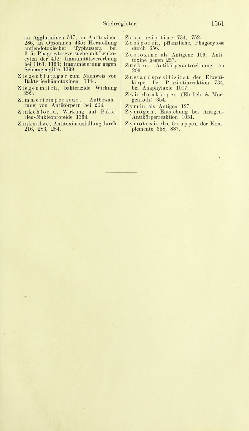 Sachre, an Agglutininen 517, an Antitoxinen 286, an Opsoninen 435; Herstellung antiendotoxischer Typhusseia bei 315; Phagocytoseversuche mitLeuko- cyten der 412; Immunitätsvererbung bei 1161, 1163; Immunisierung gegen Schlangengifte 1399. Ziegenblutagar zum Nachweis von Bakterienhämotoxinen 1344. Ziegenmilch, bakterizide Wirkung 299. Zimmertemperatur, Aufbewah- rung von Antikörpern bei 204. Zinkchlorid, Wirkung auf Bakte- rien-Nukleoproteide 1364. Z i n k s a 1 z e, Antitoxinausfällung durch 216, 283, 284. gister. 1561 Zoopräzipitine 734, 752. Zoosporen, pflanzliche, Phagocytose durch 656. Zootoxine als Antigene 109; Anti- toxine gegen 257. Zucker, Antikörperantrocknung an 206. Zustandspezifizität der Eiweiß- körper bei Präzipitinreaktion 734, bei Anaphylaxie 1007. Zwischenkörper (Ehrlich & Mor- genroth) 354. Zymin als Antigen 127. Z y m o g e n, Entstehung bei Antigen- Antikörperreaktion 1051. Zymotoxische Gruppen der Kom- plemente 358, 887.