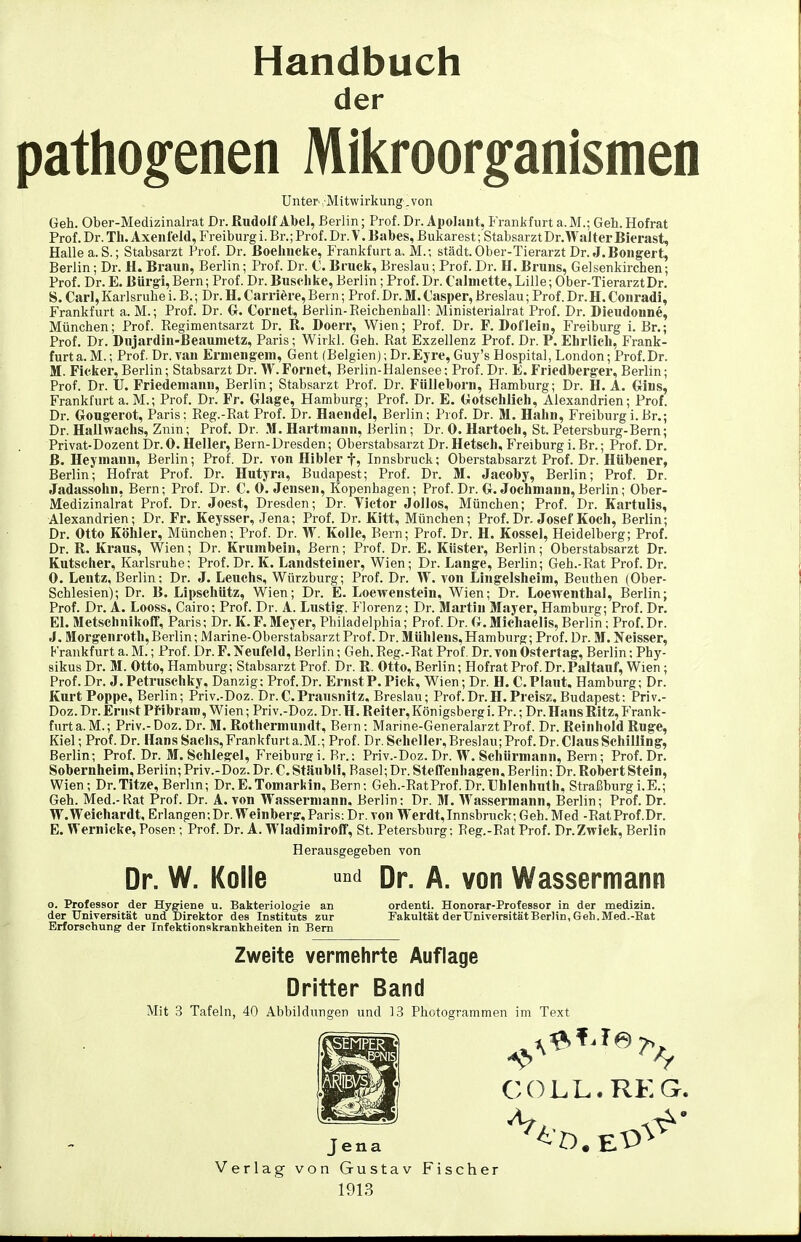 Handbuch der pathogenen Mikroorganismen Unter . Mitwirkung. von Geh. Ober-Medizinalrat Dr. Rudolf Abel, Berlin; Prof. Dr. Apolaut, Frankfurt a. M.; Geh. Hofrat Prof. Dr. Th. Axeuleld, Freiburg i. Br.; Prof. Dr. V. Babes, Bukarest; Stabsarzt Dr.Walter Bierast, Hailea.S.; Stabsarzt Prof. Dr. Boeliiicke, Frankfurt a. M.-, städt.Ober-Tierarzt Dr. J.Bongert, Berlin; Dr. H. Braun, Berlin; Prof. Dr. C. Brack, Breslau; Prof. Dr. H. Bruns, Gelsenkirchen; Prof. Dr. E. Bürgl,Bern; Prof. Dr. Busch ke, Berlin; Prof. Dr. CaJniette, Lille; Ober-Tierarzt Dr. S. Carl, Karlsruhe i. B.; Dr. H, Carriöre, Bern; Prof. Dr. M. Casper, Breslau; Prof. Dr.H. Conrad!, Frankfurt a. M.; Prof. Dr. Cr. Cornet, Berlin-Reichenhall: Ministerialrat Prof. Dr. Dieudoune, München; Prof. Regimentsarzt Dr. R. Doerr, Wien; Prof. Dr. F. Dol'lein, P>eiburg i. Br.; Prof. Dr. Dujardin-ßeaumetz, Paris; Wirkl. Geh. Rat Exzellenz Prof. Dr. P. Ehrlich, Prank- furt a.M.; Prof. Dr. van Erniengeni, Gent (Belgien); Dr.Ejre, Guy's Hospital, London; Prof.Dr. M. Ficker, Berlin; Stabsarzt Dr. W. Foniet, Berlin-Halensee: Prof. Dr. E. Friedberg-er, Berlin; Prof. Dr. II. Friedeniann, Berlin; Stabsarzt Prof. Dr. Fülleborn, Hamburg; Dr. H. A. Gins, Frankfurt a. M.; Prof. Dr. Fr. Glage, Hamburg; Prof. Dr. E. Gotschlich, Alexandrien; Prof. Dr. Gougerot, Paris; Reg.-Rat Prof. Dr. Haendel, Berlin; Prof. Dr. M. Hahn, Freiburgi.Br.; Dr. Halhvachs, Znin; Prof. Dr. M. Hartniann, Berlin; Dr. 0. Hartoch, St. Petersburg-Bern; Privat-Dezent Dr. 0. Heller, Bern-Dresden; Oberstabsarzt Dr. Hetsch, Freiburg i. Br.; Prof. Dr. ß. Hejmann, Berlin; Prof. Dr. von Hibler f, Innsbruch; Oberstabsarzt Prof. Dr. Hübener, Berlin; Hofrat Prof. Dr. Hutyra, Budapest; Prof. Dr. M, Jacoby, Berlin; Prof. Dr. Jadassolin, Bern; Prof. Dr. C. O.Jensen, Kopenhagen; Prof. Dr. G.Jochmann, Berlin; Ober- Medizinalrat Prof. Dr. Joest, Dresden; Dr. Victor Jollos, München; Prof. Dr. Kartulis, Alexandrien; Dr. Fr. Keysser, Jena; Prof. Dr. Kitt, München; Prof. Dr. Josef Koch, Berlin; Dr. Otto Köhler, München; Prof. Dr. W. Kolle, Bern; Prof. Dr. H. Kossei, Heidelberg; Prof. Dr. R. Kraus, Wien; Dr. Krumbein, Bern; Prof. Dr. E. Küster, Berlin; Oberstabsarzt Dr. Kutscher, Karlsruhe; Prof. Dr. K. Landsteiner, Wien; Dr. Lange, Berlin; Geh.-Rat Prof. Dr. 0. Lentz, Berlin; Dr. J. Leuchs, Würzburg; Prof. Dr. W. von Lingelsheini, Beuthen (Ober- Schlesien); Dr. B, Lipschütz, Wien; Dr. E. Loewenstein, Wien; Dr. Loewenthal, Berlin; Prof. Dr. A. Looss, Cairo; Prof. Dr. A. Lustig. Florenz; Dr. Martin Mayer, Hamburg; Prof. Dr. El. Metschnikoff, Paris; Dr. K.F.Meyer, Philadelphia; Prof.Dr. G.Michaelis, Berlin; Prof.Dr. J. Morgenroth, Berlin; Marine-Oberstabsarzt Prof. Dr. Mühlens,Hamburg; Prof. Dr. M. Weisser, Frankfurt a. M.; Prof. Dr. F. Neufeld, Berlin; Geh. Reg.-Rat Prof. Dr.von Ostertag, Berlin; Phy- sikus Dr. M. Otto, Hamburg; Stabsarzt Prof. Dr. R. Otto, Berlin; Hofrat Prof. Dr.Paltauf, Wien; Prof.Dr. J.Petruschky, Danzig; Prof.Dr. Ernst F. Pick, Wien; Dr. H. C. Plant. Hamburg; Dr. Kurt Poppe, Berlin; Priv.-Doz. Dr.C.Prausnitz, Breslau; Prof.Dr.H.Preisz, Budapest: Priv.- Doz. Dr. Ernst Pf ibram, Wien; Priv.-Doz. Dr. H. Reiter, Königsberg i. Pr.; Dr. Hans Ritz, Frank- furt a. M.; Priv.- Doz. Dr. M. Rothermundt, Bern: Marine-Generalarzt Prof. Dr. Reinhold Rüge, Kiel; Prof.Dr. Hans Sachs, Frankfurt a.M.; Prof. Dr. Scheller,Bres]au;Prof. Dr. Claus Schilling, Berlin; Prof. Dr. M. Schlegel, P'reiburgi. Br.: Priv.-Doz. Dr. W. Schürmann, Bern; Prof.Dr. Sobernheim, Berlin; Priv.-Doz. Dr. C. Stäubli, Basel; Dr. Steffenhagen. Berlin: Dr. Robert Stein, Wien; Dr.Titze,Berlin; Dr.E.Tomarkin, Bern: Geh.-RatProf.Dr.Thlenhuth, Straßburgi.E.; Geh. Med.- Rat Prof. Dr. A. von Wassermann, Berlin: Dr. M. Wassermann, Berlin; Prof. Dr. W.Weichardt, Erlangen:Dr. Weinberg,Paris: Dr. von Werdt,Innsbruck; Geh. Med -RatProf.Dr. E. Wernicke, Posen; Prof. Dr. A. Wladimiroff, St. Petersburg; Reg.-Rat Prof. Dr.Zwick, Berlin Herausgegeben von Dr. W. Kolle Dr. A. von Wassermann o. Professor der Hygiene u. Bakteriologie an der Universität und Direktor des Instituts zur Erforschung' der Infektionskrankheiten in Bern ordentl. Honorar-Professor in der medizin. Fakultät der Universität Berlin, Geh.Med.-Rat Zweite vermehrte Auflage Dritter Band Mit 3 Tafeln, 40 Abbildungen und 1.3 Photogrammen im Text GÖLL. REG. Jena Verlag von Gustav Fischer 1913