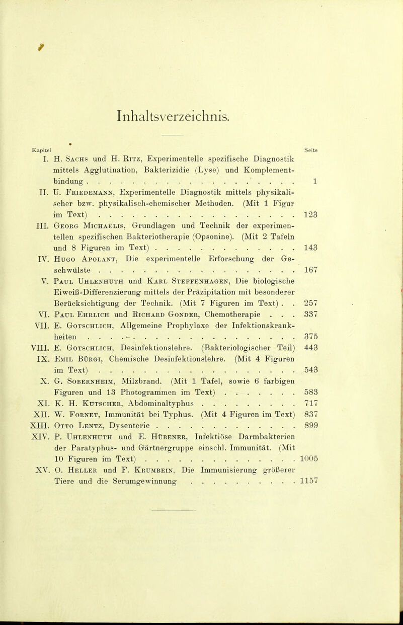 Inhaltsverzeichnis. Kapitel Seite I. H. Sachs und H. Ritz, Experimentelle spezifische Diagnostik mittels Agglutination, Bakterizidie (Lyse) und Komplement- bindung 1 II. ü. FßiEDEMANN, Experimentelle Diagnostik mittels physikali- scher bzw. physikalisch-chemischer Methoden. (Mit 1 Figur im Text) 123 III. Georg Michaelis, Grundlagen und Technik der experimen- tellen spezifischen Bakteriotherapie (Opsonine). (Mit 2 Tafeln und 8 Figuren im Text) 143 IV. Hugo Apolant, Die experimentelle Erforschung der Ge- schwülste 167 V. Paul UhleiSthuth und Karl Stefpenhagen, Die biologische Eiweiß-Differenzierung mittels der Präzipitation mit besonderer Berücksichtigung der Technik. (Mit 7 Figuren im Text) . . 257 VI. Paul Ehrlich und Richard Gonder, Chemotherapie . . . 337 VII. E. Gotschlich, Allgemeine Prophylaxe der Infektionskrank- heiten .... - 375 VIII. E. Gotschlich, Desinfektionslehre. (Bakteriologischer Teil) 443 IX. Emil Bürgi, Chemische Desinfektionslehre. (Mit 4 Figuren im Text) 543 X. G. Sobernheim, Milzbrand. (Mit 1 Tafel, sowie 6 farbigen Figuren und 13 Photogrammen im Text) 583 XI. K. H. Kutscher, Abdominaltyphus 717 XII. W. FoRNET, Immunität bei Typhus. (Mit 4 Figuren im Text) 837 XIII. Otto Lentz, Dysenterie 899 XIV. P. Uhlenhüth und E. HtiBENER, Infektiöse Darmbakterien der Paratyphus- und Gärtnergruppe einschl. Immunität. (Mit 10 Figuren im Text) 1005 XV. 0. Heller und F. Krumbein, Die Immunisierung größerer Tiere und die Serumgewinnung 1157