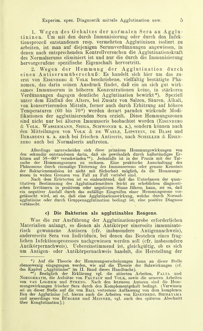 1. Wegen des Gehaltes der normalen Sera an Agglu- tininen. Um mit den durch Immunisierung oder durch den Infek- tionsprozeß entstandenen resp. vermehrten Agglutininen isoliert zu arbeiten, ist man auf diejenigen Serumverdünnungen angewiesen, in denen nach entsprechenden Kontrollversuchen die Agglutinationskraft des Normalserums eliminiert ist und nur die durch die Immunisierung hervorgerufene spezifische Eigenschaft hervortritt. 2. Wegen der Hemmung der Agglutination durch einen Antiserumüberschuß: Es handelt sich hier um das zu- erst von EisENBEßG & Volk beschriebene, vielfältig bestätigte Phä- nomen, das darin seinen Ausdruck findet, daß ein an sich gut wirk- sames Immunserum in höheren Konzentrationen keine, in stärkeren Verdünnungen dagegen deutliche Agglutination bewirkt*). Speziell unter dem Einfluß des Alters, bei Zusatz von Salzen, Säuren, Alkali, von konservierenden Mitteln, ferner auch durch Erhitzung auf höhere Temperaturen (60 bis 70 werden derart paradox wirkende Modi- fikationen der agglutinierenden Sera erzielt. Diese Hemmungszonen sind nicht nur bei älteren Immunseris beobachtet worden (Eisenberg & Volk. Wassermann, Shiga, Schwoner u. a.), sondern können nach den Mitteilungen von Volk & de Waele, Lipstein, de Blasi und Berardini u. a. auch bei frischen Antiseris, nach Scheller & Eisen- berg auch bei Normalseris auftreten. Allerdings unterscheiden sich diese primären Hemmungswirkungen von den sekundär entstandenen darin, dal3 sie gewöhnlich durch halbstündiges Er- hitzen auf 58—60° verschwinden**). Jedenfalls ist in der Praxis mit der Tat- sache der Hemmungszoneu zu rechnen. Eine praktische Ausschaltung des Phänomens durch einmalige Titrierung des Immunserums oder genaue Kenntnis der Bakterienemulsion ist nicht mit Sicherheit möglich, da die Hemmungs- zonen in weiten Grenzen von Fall zu Fall variabel sind. Nach dem Erörterten ist es einleuchtend, daß das Unterlassen der quan- titativen Bestimmung des Agglutinationstiters leicht zu erheblichen diagnosti- schen Irrtümern in positivem oder negativem Sinne führen kann, sei es, daß ein negativer Ausfall durch das zufällige Eingreifen einer Hemmimgszone vor- getäuscht wird, sei es, daß eine Agglutinationswirkung, welche durch Normal- agglutinine oder durch Gruppenagglutination bedingt ist, eine positive Diagnose vortäuscht. c) Die Bakterien als agglutinables Reagens. Was die zur Ausführung der Agglutinationsprobe erforderlichen Materialien anlangt, so dienen als Antikörper einerseits immunisato- risch gewonnene Antisera (cfr. insbesondere Antigennachweis), andererseits Sera von Individuen, bei denen das Bestehen eines frag- lichen Infektionsprozesses nachgewiesen werden soll (cfr. insbesondere Antikörpernachweis). Uebereinstimmend ist, gleichgültig, ob es sich um Antigen- oder Antikörpernachweis handelt, die Herstellung der *) Auf die Theorie der Hemmungserscheinungen kann an dieser Stelle ebensowenig eingegangen werden, wie auf die Theorie der Salzwirkungen (cf. das Kapitel „Agglutiniue im II. Band dieses Handbuchs). **) Bezüglich der Erklärung vgl. die zitierten Arbeiten, Falta und Noeggerath, die Aufsätze von Paltauf und Volk, sowie die neueren Arbeiten von VAN LoGHEM Und Streng. Nach den letzteren Autoren sind die Hem- mungswirkungen frischer Sera durch den Komplementgehalt bedingt. (Verwiesen sei an dieser Stelle auf die von Bail vertretene Auffassung von dem komplexen Bau der Agglutinine [cf. hierzu auch die Arbeiten von Eisenberg, Shibayama und neuerdings von Bürgers und Meisner, vgl. auch den späteren Abschnitt über Konglutination].)