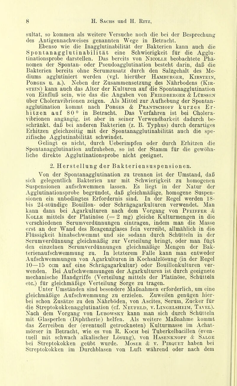 sultat, so kommen als weitere Versuche noch die bei der Besprechung des Antigennachweises genannten Wege in Betracht. Ebenso wie die Inagglutinabilität der Bakterien kann auch die Spontanagglutinabilität eine Schwierigkeit für die Agglu- tinationsprobe darstellen. Das bereits von Nicolle beobachtete Phä- nomen der Spontan- oder Pseudoagglutination besteht darin, daß die Bakterien bereits ohne Serumzusatz durch den Salzgehalt des Me- diums agglutiniert werden (vgl. hierüber Hamburger, Kirstetn, PoRGES u. a.). Neben der Zusammensetzung des Nährbodens (Kir- stein) kann auch das Alter der Kulturen auf die Spontanagglutination von Einfluß sein, wie das die Angaben von Friedberger & LtiRssEN über Choleravibrionen zeigen. Als Mittel zur Aufhebung der Spontan- agglutination kommt nach Porges & Prantschoff kurzes Er- hitzen auf 80° in Betracht. Das Verfahren ist bei Cholera- vibrionen angängig, ist aber in seiner Verwendbarkeit dadurch be- schränkt, daß bei anderen Bakterien (z. B. Typhus) durch derartiges Erhitzen gleichzeitig mit der Spontanagglutinabilität auch die spe- zifische Agglutinabilität schwindet. Gelingt es nicht, durch Ueberimpfen oder durch Erhitzen die Spontanagglutination aufzuheben, so ist der Stamm für die gewöhn- liche direkte Agglutinationsprobe nicht geeignet. 2. Herstellung der Bakterien Suspensionen. Von der Spontanagglutination zu trennen ist der Umstand, daß sich gelegentlich Bakterien nur mit Schwierigkeit zu homogenen Suspensionen aufschwemmen lassen. Es liegt in der Natur der Aggiutinationsprobe begründet, daß gleichmäßige, homogene Suspen- sionen ein unbedingtes Erfordernis sind. In der Kegel werden 18- bis 24-stündige Bouillon- oder Schrägagarkulturen verwendet. Man kann dann bei Agarkulturen nach dem Vorgang von Pfeiffer & KoLLE mittels der Platinöse ,(= 2 mg) gleiche Kulturmengen in die verschiedenen Serumverdünnungen eintragen, indem man die Masse erst an der Wand des Reagenzglases fein verreibt, allmählich in die Flüssigkeit hinabschwemmt und sie sodann durch Schütteln in der Serumverdünnung gleichmäßig zur Verteilung bringt, oder man fügt den einzelnen Serumverdünnungen gleichmäßige Mengen der Bak- terienaufschwemmung zu. In letzterem Falle kann man entweder Aufschwemmungen von Agarkulturen in Kochsalzlösung (in der Regel 10—15 ccm auf eine Schrägagarkultur) oder Bouillonkulturen ver- wenden. Bei Aufschwemmungen der Agarkulturen ist durch geeignete mechanische Handgriffe (Verteilung mittels der Platinöse, Schütteln etc.) für gleichmäßige Verteilung Sorge zu tragen. Unter Umständen sind besondere Maßnahmen erforderlich, um eine gleichmäßige Aufschwemmung zu erzielen. Zuweilen genügen hier- bei schon Zusätze zu den Nährböden, von Ascites, Serum, Zucker für die Streptokokkenagglutination (cf. Neufeld, v. Lingelsheim, Tavel). Nach dem Vorgang von Lubowsky kann man sich durch Schütteln mit Glasperlen (Diphtherie) helfen. Als weitere Maßnahme kommt das Zerreiben der (eventuell getrockneten) Kulturmasse im Achat- mörser in Betracht, wie es von R. Koch bei Tuberkelbacillen (even- tuell mit schwach alkalischer Lösung), von Hasenknopf & Salge bei Streptokokken geübt wurde. Moser & v. Pirquet haben bei Streptokokken im Durchblasen von Luft während oder nach dem