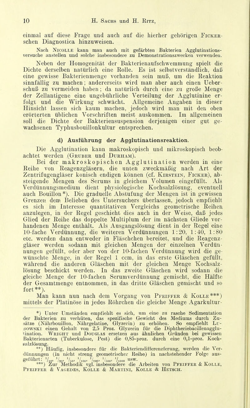 einmal auf diese Frage und auch auf die liierher gehörigen Ficker- schen Diagnostica hinzuweisen. Nach NicOLLE kann man auch mit gefärbten Bakterien Agglutinations- versuche anstellen und solche insbesondere zu Demonstrationszwecken verwenden. Neben der Homogenität der Bakterienaufschwemmung spielt die Dichte derselben natürlich eine Rolle. Es ist selbstverständlich, daß eine gewisse Bakterienmenge vorhanden sein muß, um die Reaktion sinnfällig zu machen; andererseits wird man aber auch einen Ueber- schuß zu vermeiden haben; da natürlich durch eine zu große Menge der Zellantigene eine ungebührliche Verteilung der Agglutinine er- folgt und die Wirkung schwächt. Allgemeine Angaben in dieser Hinsicht lassen sich kaum machen, jedoch wird man mit den oben erörterten üblichen Vorschriften meist auskommen. Im allgemeinen soll die Dichte der Bakteriensuspension derjenigen einer gut ge- wachsenen Typhusbouillonkultur entsprechen. d) Ausführung der Agglutinationsreaktion. Die Agglutination kann makroskopisch und mikroskopisch beob- achtet werden (Gruber und Durham). Bei der makroskopischen Agglutination werden in eine Reihe von Reagenzgläsern, die unten zweckmäßig nach Art der Zentrifugengläser konisch endigen können (cf. Kirstein, Ficker), ab- steigende Mengen des Serums in gleichem Volumen eingefüllt. Als Verdünnungsmedium dient physiologische Kochsalzlösung, eventuell auch Bouillon *). Die graduelle Abstufung der Mengen ist in gewissen Grenzen dem. Belieben des Untersuchers überlassen, jedoch empfiehlt es sich im Interesse quantitativen Vergleichs geometrische Reihen anzulegen, in der Regel geschieht dies auch in der Weise, daß jedes Glied der Reihe das doppelte Multiplum der im nächsten Gliede vor- handenen Menge enthält. Als Ausgangslösung dient in der Regel eine 10-fache Verdünnung, die weiteren Verdünnungen 1:20, 1:40, 1:80 etc. werden dann entweder in Fläschchen bereitet, und die Reagenz- gläser werden sodann mit gleichen Mengen der einzelnen Verdün- nungen gefüllt, oder aber von der 10-fachen Verdünnung wird die ge- wünschte Menge, in der Regel 1 ccm, in das erste Gläschen gefüllt, während die anderen Gläschen mit der gleichen Menge Kochsalz- lösung beschickt werden. In das zweite Gläschen wird sodann die gleiche Menge der 10-fachen Serumverdünnung gemischt, die Hälfte der Gesamtmenge entnommen, in das dritte Gläschen gemischt und so fort**). Man kann nun nach dem Vorgang von Pfeiffer & Kolle***) mittels der Platinöse in jedes Röhrchen die gleiche Menge Agarkultur- *) Unter Umständen empfiehlt es sich, um eine zu rasche Sedimentation der Bakterien zu verhüten, das spezifische Gewicht des Mediums durch Zu- sätze (Nährbouillon, Nährgelatine, Glyzerin) zu erhöhen. So empfiehlt Lr- ßOWSKi einen Gehalt von 2,5 Proz. Glyzerin für die DiphtheriebaciUenagglu- tination. Wright und Douglas ersetzen aus ähnlichen Gründen bei gewissen Bakterienarten (Tuberkulose, Pest) die 0,85-proz. durch eine 0,1-proz. Koch- ealzlösung. **) Häufig, insbesondere für die Bakteriendifferenzferuug, werden die Ver- dünnungen (in nicht streng geometrischer Reihe) in nachstehender Folge aus- geführt: Vw' Vao' V50. Vioo. V,„„, V,,oo> Viooo USW. ***) Zur Methodik vgl. insbesondere die Arbeiten von Pfeiffer & Kolle, Pfeiffer & Vagedes, IColle & Martini, Kolle & Ketsch.