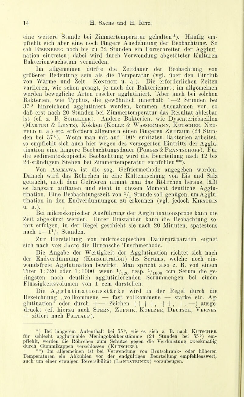 eine weitere Stunde bei Zimmertemperatur gehalten*). Häufig em- pfiehlt sich aber eine noch längere Ausdehnung der Beobachtung. So sah Eisenberg noch bis zu 72 Stunden ein Fortschreiten der Aggluti- nation eintreten; dabei wird durch Verwendung abgetöteter Kulturen Bakterienwachstum vermieden. Im allgemeinen dürfte die Zeitdauer der Beobachtung von größerer Bedeutung sein als die Temperatur (vgl. über den Einfluß von Wärme und Zeit: Konrich u. a.). Die erforderlichen Zeiten variieren, wie schon gesagt, je nach der Bakterienart; im allgemeinen werden bewegliche Arten rascher agglutiniert. Aber auch bei solchen Bakterien, wie Typhus, die gewöhnlich innerhalb 1—2 Stunden bei 37 0 hinreichend agglutiniert werden, kommen Ausnahmen vor, so daß erst nach 20 Stunden bei Zimmertemperatur das Resultat ablesbar ist (cf. z. B. Scheeler). Andere Bakterien, wie Dysenteriebacillen (Martini & Lentz), Kokken (Kolle & Wassermann, Kutscher, Neu- feld u. a.) etc. erfordern allgemein einen längeren Zeitraum (24 Stun- den bei 37°). Wenn man mit auf 100 ^ erhitzten Bakterien arbeitet, so empfiehlt sich auch hier wegen des verzögerten Eintritts der Agglu- tination eine längere Beobachtungsdauer (Borges &Prantschoff). Für die sedimentoskopische Beobachtung wird die Beurteilung nach 12 bis 24-stündigem Stehen bei Zimmertemperatur empfohlen**). Von Asakawa ist die sog. Gefriermethode angegeben worden. Danach wird das Röhrchen in eine Kältemischung von Eis und Salz getaucht, nach dem Gefrieren nimmt man das Röhrchen heraus, läßt es langsam auftauen und sieht in diesem Moment deutliche Agglu- tination. Eine Beobachtungszeit von 1/4 Stunde soll genügen, um Agglu- tination in den Endverdünnungen zu erkennen (vgl. jedoch Kirstein u. a.). Bei mikroskopischer Ausführung der Agglutinationsprobe kann die Zeit abgekürzt werden. Unter Umständen kann die Beobachtung so- fort erfolgen, in der Regel geschieht sie nach 20 Minuten, spätestens nach 1—11/2 Stunden. Zur Herstellung von mikroskopischen Dauerpräparaten eignet sich nach von Jagic die BuRRische Tuschmethode. Die Angabe der Wertigkeit der Agglutination richtet sich nach der Endverdünnung (Konzentration) des Serums, welche noch ein- wandsfreie Agglutination bewirkt. Man spricht also z. B. von einem Titer 1:320 oder 1:1000, wenn 1/3,0 resp. ^/looo ccm Serum die ge- ringsten noch deutlich agglutinierenden Serummengen bei einem Flüssigkeitsvolumen von 1 ccm darstellen. Die Agglutinationsstärke wird in der Regel durch die Bezeichnung ,,vollkommene — fast vollkommene — starke etc. Ag- glutination oder durch -f Zeichen (-|—|—|-, -j—h, +> —) ausge- drückt (cf. hierzu auch Stern, Zupnik, Koelzer, Deutsch, Verney — zitiert nach Paltauf). *) Bei längerem Aufenthalt bei 55°, wie es sich z. B. nach Kutscher für schlecht agglutinable Meningokokkenstämme (24 Stunden bei 55°) em- pfiehlt, werden die Röhrclien zum Schutze gegen die Verdunstung zweckmäßig durch Guramikappen verschlossen (Kutscher). **) Im allgemeinen ist bei Verwendung von Brutschrank- oder höheren Temperaturen ein Abkühlen vor der endgültigen Beurteilung empfehlenswert, auch um einer etwaigen Reversibilität (Landsteiner) vorzubeugen.