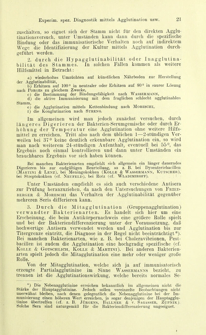 zuschalten, so eignet sich der Stamm nicht für den direkten Aggiu- tinationsversuch, unter Umständen kann dann durch die spezifische Bindung oder das immuuisatiorische Verhalten noch auf indirektem Wege die Identifizierung der Kultur mittels Agglutination durch- geführt werden. 2. durch die Hypagglutinabilität oder Inagglutina- bilität des Stammes. In solchen Fällen kommen als weitere Hilfsmittel in Betracht: ■d) wiederholtes Umzüchten auf künstlichen Nährboden zur Herstellung der Agglutinabilität, b) Erhitzen auf 100° in neutraler oder Erhitzen auf 800 jn saurer Lösung nach PoRGES zu gleichem Zwecke, c) die Bestimmung der Bindiingsfähigkeit nach Wassermann, d) die aktive Immunisierung mit dem fraglichen schlecht agglutinablen Stamm, e) die Agglutination mittels Kettenbindung nach Moreschi, f) die Konglutination nach Streng. Im allgemeinen wird man jedoch zunächst versuchen, durch längeres Digerieren der Bakterien-Serumgemische oder durch Er- höhung der Temperatur eine Agglutination ohne weitere Hilfs- mittel zu erreichen. Tritt also nach dem üblichen 1—2-stündigen Ver- weilen bei 37° keine deutlich erkennbare Agglutination ein, so wird man nach weiterem 24-stündigen Aufenthalt^ eventuell bei 55 o, das Ergebnis noch einmal kontrollieren und dann unter Umständen ein brauchbares Ergebnis vor sich haben können. Bei manchen Bakterienarten empfiehlt sich allgemein ein länger dauerndes Digerieren bis zur endgültigen Beurteilung, so z. B. bei Dysenteriebacillen (Martini & Lenz), bei Meningokokken (Kolle & Wassermann, Kutscher), bei Streptokokken (cf. Neufeld), bei Rotz (cf. WLADiMiRorF). ; i Unter Umständen empfiehlt es sich auch verschiedene Antisera zur Prüfung heranzuziehen, da nach den Untersuchungen von Fkied- BERGER & Moreschi das Verhalten der Agglutinabilität gegenüber mehreren Seris differieren kann. 3. Durch die Mitagglutination (Gruppenagglutination) verw^andter Bakterienarten. Es handelt sich hier um eine Erscheinung, die beim Antikörpemachweis eine größere Rolle spielt und bei der Bakteriendifferenzierung unter der Voraussetzung, daß hochwertige Antisera verwendet werden und Agglutination bis zur Titergrenze eintritt, die Diagnose in der Regel nicht beeinträchtigt*). Bei manchen Bakterienarten, wie z. B. bei Choleravibrionen, Pest- bacillen ist zudem die Agglutination eine hochgradig spezifische (cf. Kolle & Gotschlich, Kolle & Martini). Bei anderen Bakterien- arten spielt jedoch die Mitagglutination eine mehr oder weniger große Rolle. Von der Mitagglutination, welche sich ja auf immunisatorisch erzeugte Partialagglutinine im Sinne Wassermanns bezieht, zu trennen ist die Agglutinationswirkung, welche bereits normales Se- *) Die Nebenagglutinine erreichen bekanntlich im allgemeinen nicht die Stärke der Hauptaggiutinine. Jedoch sollen vereinzelte Beobachtungen nicht unerwähnt bleiben, nach denen gelegentlich die Nebenagglutinine bei der Im- munisierung einen höheren Wert erreichen, ja sogar denjenigen der Hauptaggiu- tinine übertreffen (cf. z. B. Jürgens, Ballner & v. Sagasser, Zupnik). Solche Sera sind naturgemäß für die Bakteriendifferenzierung ungeeignet.