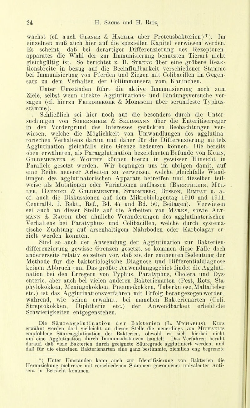 wächst (cf. auch Glaser & Hachla über Proteusbakterien)*). Im einzelnen muß auch hier auf die speziellen Kapitel verwiesen werden. Es scheint, daß bei derartiger Differenzierung des ßezeptoren- apparates die Wahl der zur Immunisierung benutzten Tierart nicht gleichgültig ist. So berichtet z. B. Streng über eine größere Reak- tionsbreite in bezug auf die Beeinflußbarkeit verschiedener Stämme bei Immunisierung von Pferden und Ziegen mit Colibacillen im Gegen- satz zu dem Verhalten der Coliimmunsera vom Kaninchen. Unter Umständen führt die aktive Immunisierung noch zum Ziele, selbst wenn direkte Agglutinations- und Bindungsversuche ver- sagen (cf. hierzu Friedberger & Moreschi über serumfeste Typhus- stämme). Schließlich sei hier noch auf die besonders durch die Unter- suchungen von Sobernheim & Seligmann über die Enteritiserreger in den Vordergrund des Interesses gerückten Beobachtungen Ver- wiesen, welche die Möglichkeit von Umwandlungen des agglutina- torischen Verhaltens dartun und daher für die Differenzierung mittels Agglutination gleichfalls eine Grenze bedeuten können. Die bereits oben erwähnten, als Paragglutination bezeichneten Befunde von Kuhn, Gildemeister & Woithe können hierzu in gewisser Hinsicht in Parallele gesetzt werden. Wir begnügen uns im übrigen damit, auf eine Reihe neuerer Arbeiten zu verweisen, welche gleichfalls Wand- lungen des aggiutinatorischen Apparats betreffen und dieselben teil- weise als Mutationen oder Variationen auffassen (Baerthlein, Mül- ler, Haendel & Gildemeister, Stromberg, Busson, Rimpau u. a., cf. auch die Diskussionen auf dem Mikrobiologentag 1910 und 1911, Centralbl. f. Bakt., Ref., Bd. 47 und Bd. 50, Beilagen). Verwiesen sei auch an dieser Stelle auf die Arbeiten von Marks, sowie Alt- männ & Rauth über ähnliche Veränderungen des aggiutinatorischen Verhaltens bei Paratyphus- und Colibacillen, welche durch systema- tische Züchtung auf arsenhaltigem Nährboden oder Karbolagar er- zielt werden konnten. Sind so auch der Anwendung der Agglutination zur Bakterien- differenzierung gewisse Grenzen gesetzt, so kommen diese Fälle doch andererseits relativ so selten vor, daß sie der eminenten Bedeutung der Methode für die bakteriologische Diagnose und Differentialdiagnose keinen Abbruch tun. Das größte Anwendungsgebiet findet die Aggluti- nation bei den Erregern von Typhus, Paratyphus, Cholera und Dys- enterie, aber auch bei vielen anderen Bakterienarten (Pest, Rotz, Sta- phylokokken, Meningokokken, Pneumokokken, Tuberkulose, Maltafieber etc.) ist das Agglutinationsverfahren mit Erfolg herangezogen worden, während, wie schon erwähnt, bei manchen Bakterienarten (Coli, Streptokokken, Diphtherie etc.) der Anwendbarkeit erhebliche Schwierigkeiten entgegenstehen. Die Säureagglutination der Bakterien (L. Michaelis). Kurz erwähnt werden darf vielleicht an dieser Stelle die neuerdings von Michaelis empfohlene Säureagglutination der Bakterien, obwohl es sich hierbei nicht um eine Agglutination durch Immunsubstanzen handelt. Das Verfahren beruht darauf, daß viele Bakterien durch geeignete Säuregrade agglutiniert werden, und daß für die einzelnen Bakterienarten eine ganz bestimmte, ziemlich eng begrenzte *) Unter Umständen kann auch zur Identifizierung von Bakterien die Heranziehung mehrerer mit verschiedenen Stämmen gewonnener univalenter xinti- sera in Betracht kommen.