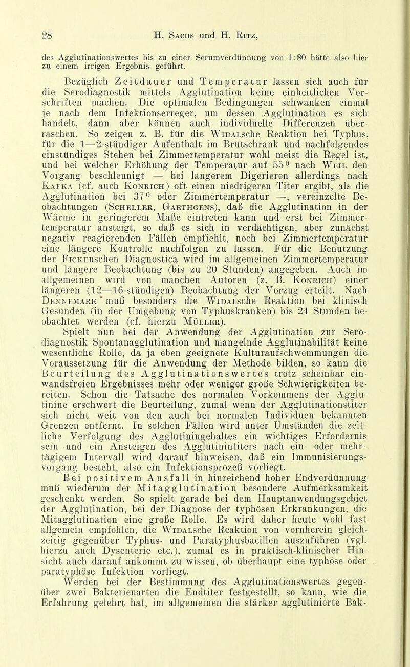 des Agglutinationswertes bis zu einer Serumverdünnung von 1:80 iiätte also hier zu einem irrigen Ergebnis geführt. Bezüglich Zeitdauer und Temperatur lassen sich auch für die Serodiagnostik mittels Agglutination keine einheitlichen Vor- schriften machen. Die optimalen Bedingungen schwanken einmal je nach dem Infektionserreger, um dessen Agglutination es sich handelt, dann aber können auch individuelle Differenzen über- raschen. So zeigen z. B. für die WioALsche Reaktion bei Typhus, für die 1—2-stündiger Aufenthalt im Brutschrank und nachfolgendes eiustündiges Stehen bei Zimmertemperatur wohl meist die Regel ist, und bei welcher Erhöhung der Temperatur auf 55 o nach Weil den Vorgang beschleunigt — bei längerem Digerieren allerdings nach Kafka (cf. auch Konrich) oft einen niedrigeren Titer ergibt, als die Agglutination bei 37 o oder Zimmertemperatur —, vereinzelte Be- obachtungen (Scheller, Gaethgens), daß die Agglutination in der Wärme in geringerem Maße eintreten kann und erst bei Zimmer- temperatur ansteigt, so daß es sich in verdächtigen, aber zunächst negativ reagierenden Fällen empfiehlt, noch bei Zimmertemperatur eine längere Kontrolle nachfolgen zu lassen. Für die Benutzung der FicKERSchen Diagnostica wird im allgemeinen Zimmertemperatur und längere Beobachtung (bis zu 20 Stunden) angegeben. Auch im allgemeinen wird von manchen Autoren (z. B. Konrich) einer längeren (12—16-stündigen) Beobachtung der Vorzug erteilt. Nach Dennemark ' muß besonders die WioALSche Reaktion bei klinisch Gesunden (in der Umgebung von Typhuskranken) bis 24 Stunden be- obachtet werden (cf. hierzu Müller). Spielt nun bei der Anwendung der Agglutination zur Sero- diagnostik Spontanagglutination und mangelnde Agglutinabilität keine wesentliche Rolle, da ja eben geeignete Kulturaufschwemmungen die Voraussetzung für die Anwendung der Methode bilden, so kann die Beurteilung des Agglutinationswertes trotz scheinbar ein- wandsfreien Ergebnisses mehr oder weniger große Schwierigkeiten be- reiten. Schon die Tatsache des normalen Vorkommens der Agglu- tinine erschwert die Beurteilung, zumal wenn der Agglutinationstiter sich nicht weit von den auch bei normalen Individuen bekannten Grenzen entfernt. In solchen Fällen wird unter Umständen die zeit- liche Verfolgung des Agglutiningehaltes ein wichtiges Erfordernis sein und ein Ansteigen des Agglutinintiters nach ein- oder mehr- tägigem Intervall wird darauf hinweisen, daß ein Immunisierungs- vorgang besteht, also ein Infektionsprozeß vorliegt. Bei positivem Ausfall in hinreichend hoher Endverdünnung muß wiederum der Mitagglutination besondere Aufmerksamkeit geschenkt werden. So spielt gerade bei dem Hauptanwendungsgebiet der Agglutination, bei der Diagnose der typhösen Erkrankungen, die Mitagglutination eine große Rolle. Es wird daher heute wohl fast allgemein empfohlen, die WiDALSche Reaktion von vornherein gleich- zeitig gegenüber Typhus- und Paratyphusbacillen auszuführen (vgl. hierzu auch Dysenterie etc.), zumal es in praktisch-klinischer Hin- sicht auch darauf ankommt zu wissen, ob überhaupt eine typhöse oder paratyphöse Infektion vorliegt. Werden bei der Bestimmung des Agglutinationswertes gegen- über zwei Bakterienarten die Endtiter festgestellt, so kann, wie die Erfahrung gelehrt hat, im allgemeinen die stärker agglutinierte Bäk-