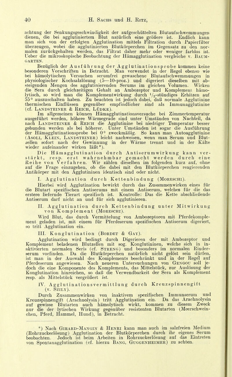 achtung der Senkungsgeschwiudigkeit der aufgeschüttelten Blutaufschwemmungen dienen, die bei agglutiniertem Blut natürlich eine größere ist. Endlich kann man sich von der erfolgten Agglutination mittels Filtration durch Papierfilter überzeugen, wobei die agglutinierten Blutkörperchen im Gegensatz zu den nor- malen zurückgehalten werden, das Filtrat daher mehr oder weniger farblos ist. Ueber die mikroskopische Beobachtung der Hämagglutination vergleiche v. Baüm- GARTEN. Bezüglich der Ausführung der Agglutinationsprobe kommen keine besonderen Vorschriften in Betracht. Man verwendet in der Regel ebenso wie bei hämolytischen Versuchen serumfrei gewaschene Blutaufschwemmungen in physiologischer Kochsalzlösung (5—lO-proz.) und digeriert dieselben mit ab- steigenden Mengen des agglutinierenden Serums im gleichen Volumen. Wirken die Sera durch gleichzeitigen Gehalt an Ambozeptor und Komplemenl, hämo- lytisch, so wird man die Komplementwirkung durch V2-stündiges Erhitzen auf 55° auszuschalten haben. Zu beachten ist jedoch dabei, daß normale Agglutinine thermischen Einflüssen gegenüber empfindliciier sind als Immunagglutinine (cf. Landsteiner & Reich, Lüdke). Im allgemeinen können Hämagglutinationsversuche bei Zimmertemperatur ausgeführt werden, höhere Wärmegrade sind unter Umständen von Nachteil, da nach Landsteiner & Reich die Agglutinine bei niedriger Temperatur besser gebunden werden als bei höherer. Unter Umständen ist sogar die Ausführung der Hämagglutinationsprobe bei 0° zweckmäßig. So kann man Autoagglutinine (AsoLi, Klein, Landsteiner) leicht nachweisen, wenn man Serum und Blut- zellen sofort nach der Gewinnung in der Wärme trennt und in der Kälte wieder aufeinander wirken läßt*). Die Hämagglutination durch Antiserumwirkung kann ver- stärkt, resp. erst wahrnehmbar gemacht werden durch eine Reihe von Verfahren. Wir zählen dieselben im folgenden kurz auf, ohne auf die Frage einzugehen, ob die dabei mit den Blutkörperchen reagierenden Antikörper mit den Agglutininen identisch sind oder nicht. I. Agglutination durch Kettenbindung (Moreschi). Hierbei wird Agglutination bewirkt durch das Zusammenwirken emes für die Blutart spezifischen Antiserums mit einem Antiserum, welches für die das ©rstere liefernde Tierart spezifisch ist. Kontrolle: Das die Kette abschließende Antiserum darf nicht an und für sich agglutinieren. II. Agglutination durch Kettenbindung unter Mitwirkung von Komplement (Moreschi). Wird Blut, das durch Vermittelung von Ambozeptoren mit Pferdekomple- ment geladen ist, mit einem für Pferdeserum spezifischen Antiserum digeriert, so tritt Agglutination ein. III. Konglutination (Bordet & Gay). Agglutination wird bedingt durch Digerieren der mit Ambozeptor und Komplement beladenen Blutzellen mit sog. Konglutininen, welche sich in in- aktivierten normalen Seris (cf. Streng) und besonders im normalen Rinder- serum vorfinden. Da die Blutkörperchen natürlich nicht gelöst sein dürfen, ist man in der Auswahl des Komplements beschränkt und in der Regel auf Pferdeserum angewiesen. Nach neueren Untersuchungen von Gengou soll je- doch die eine Komponente des Komplements, das Mittelstück, zur Auslösung der Konglutination hinreichen, so daß die Verwendbarkeit der Sera als Komplement resp. als Mittelstück vergrößert ist. IV. Agglutinationsvermittlung durch Kreuzspinnengift (v. Szily). Durch Zusammenwirken von inaktivem spezifischen Immunserum und Kreuzspinnengift (Arachnolysin) tritt Agglutination ein. Da das _ Arachnolysin auf gewisse Blutarten auch hämolytisch wirkt, kommen zu diesem Zweck nur die der lytischen Wirkung gegenüber resistenten Blutarten (Meerschwein- chen, Pferd, Hammel, Hund), m Betracht. *) Nach Girard-Mangin & Henri kann man auch im salzfreien Medium (Rohrzuckerlösung) Agglutination der Blutkörperchen durch ihr eigenes Serum beobachten. Jedoch ist beim Arbeiten in Rohrzuckerlösung auf das Eintreten von Spontanagglutination (cf. hierzu Bang, Guggenheimer) zu achten.