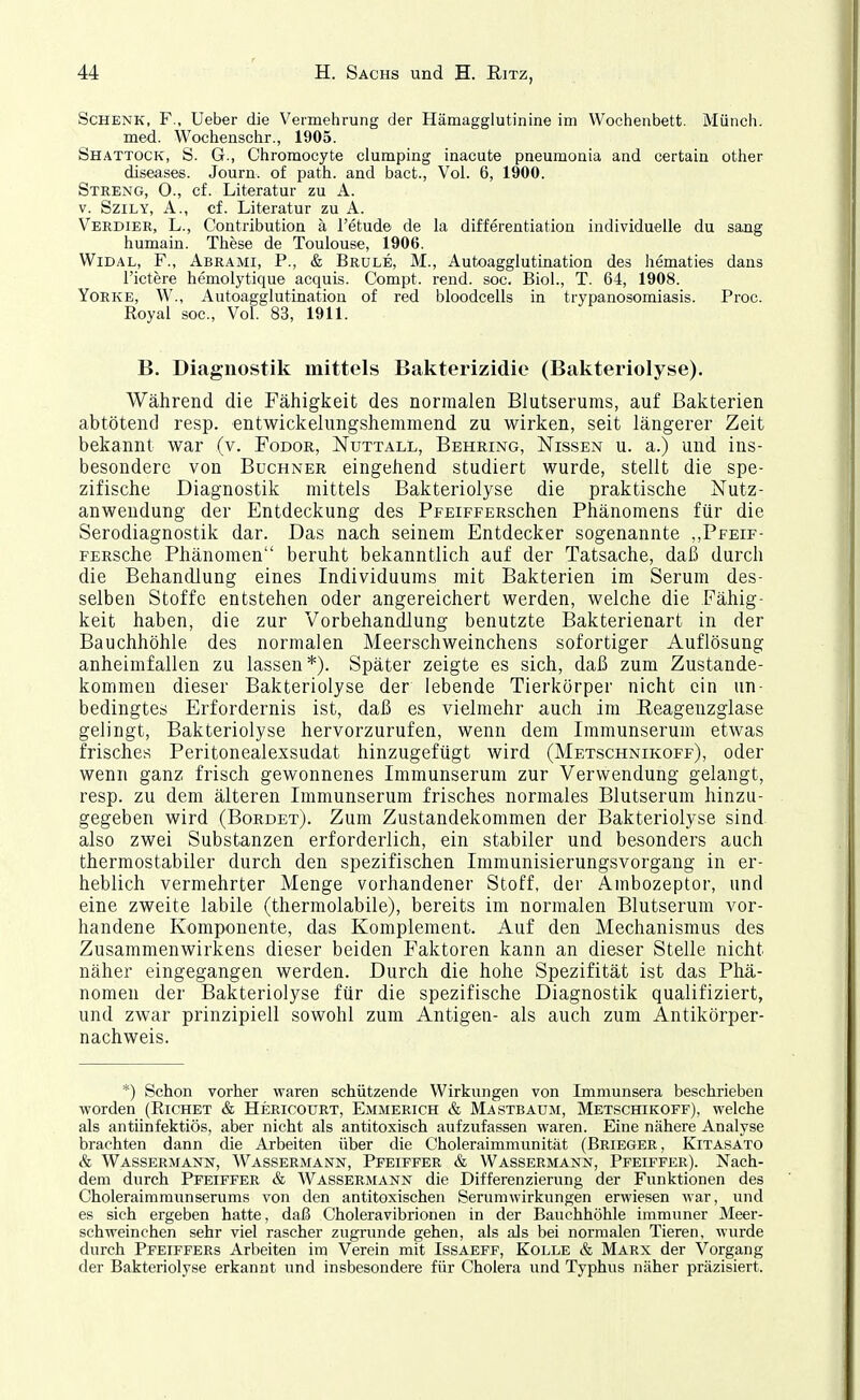 Schenk, F., Ueber die Vermehrung der Hämagglutinine im Wochenbett. Münch. med. Wochenschr., 1905. Shattock, S. G., Chromocyte clumping inacute pneumonia and certain other diseases. Journ. of path. and bact., Vol. 6, 1900. Streng, O., cf. Literatur zu A. V. SziLY, A., cf. Literatur zu A. Verdier, L., Contribution ä l'etude de la differentiatioa individuelle du sang humain. These de Toulouse, 1906. WiDAL, F., Abrami, P., & Brule, M., Autoagglutination des hematies dans l'ictere hemolytique acquis. Compt. rend. soc. Biel., T. 64, 1908. YoEKE, W., Autoagglutination of red bloodcells in trypanosomiasis. Proc. Royal soc. Vol. 83, 1911. B, Diagnostik mittels Bakterizidie (Bakteriolyse). Während die Fähigkeit des normalen Blutserums, auf Bakterien abtötend resp. entwickelungshemmend zu wirken, seit längerer Zeit bekannt war (v. Fodor, Nuttall, Behring, Nissen u. a.) und ins- besondere von Buchner eingehend studiert wurde, stellt die spe- zifische Diagnostik mittels Bakteriolyse die praktische Nutz- anwendung der Entdeckung des PFEiFFERSchen Phänomens für die Serodiagnostik dar. Das nach seinem Entdecker sogenannte ,,Pfeif- FERSche Phänomen beruht bekanntlich auf der Tatsache, daß durch die Behandlung eines Individuums mit Bakterien im Serum des- selben Stoffe entstehen oder angereichert werden, welche die Fähig- keit haben, die zur Vorbehandlung benutzte Bakterienart in der Bauchhöhle des normalen Meerschweinchens sofortiger Auflösung anheimfallen zu lassen*). Später zeigte es sich, daß zum Zustande- kommen dieser Bakteriolyse der lebende Tierkörper nicht ein un- bedingtes Erfordernis ist, daß es vielmehr auch im Eeagenzgiase gelingt, Bakteriolyse hervorzurufen, wenn dem Immunserum etwas frisches Peritonealexsudat hinzugefügt wird (Metschnikoff), oder wenn ganz frisch gewonnenes Immunserum zur Verwendung gelangt, resp. zu dem älteren Immunserum frisches normales Blutserum hinzu- gegeben wird (Borbet). Zum Zustandekommen der Bakteriolyse sind also zwei Substanzen erforderlich, ein stabiler und besonders auch thermostabiler durch den spezifischen Immunisierungsvorgang in er- heblich vermehrter Menge vorhandener Stoff, der Ambozeptor, und eine zweite labile (thermolabile), bereits im normalen Blutserum vor- handene Komponente, das Komplement. Auf den Mechanismus des Zusammenwirkens dieser beiden Faktoren kann an dieser Stelle nicht näher eingegangen werden. Durch die hohe Spezifität ist das Phä- nomen der Bakteriolyse für die spezifische Diagnostik qualifiziert, und zwar prinzipiell sowohl zum Antigen- als auch zum Antikörper- nachweis. *) Schon vorher waren schützende Wirkungen von Immunsera beschrieben worden (Richet & Hericourt, Emmerich & Mastbaüm, Metschikoff), welche als antiinfektiös, aber nicht als antitoxisch aufzufassen waren. Eine nähere Analyse brachten dann die Arbeiten über die Choleraimraunität (Brieger, Kitasato & Wassermann, Wassermann, Pfeiffer & Wassermann, Pfeiffer). Nach- dem durch Pfeiffer & Wassermann die Differenzierung der Funktionen des Choleraimmunserums von den antitoxischen Serumwirkungen erwiesen war, und es sich ergeben hatte, daß Choleravibrionen in der Bauchhöhle immuner Meer- schweinchen sehr viel rascher zugrunde gehen, als als bei normalen Tieren, wurde durch Pfeiffers Arbeiten im Verein mit Issaefp, Kolle & Marx der Vorgang der Bakteriolyse erkannt und insbesondere für Cholera und Typhus näher präzisiert.