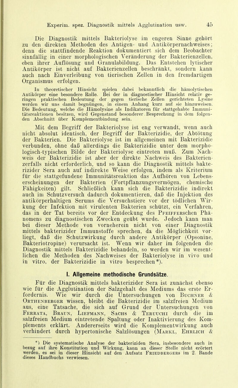 Die Diagnostik mittels Bakteriolyse im engeren Sinne gehört zu den direkten Methoden des Antigen- und Antikörpernachweises; denn die stattfindende Reaktion dokumentiert sich dem Beobachter sinnfällig in einer morphologischen Veränderung der Bakterienzellen, eben ihrer Auflösung und Granulabildung. Das Entstehen lytischer Antikörper ist nicht auf Bakterienzellen beschränkt, sondern kann auch nach Einverleibung von tierischen Zellen in den fremdartigen Organismus erfolgen. In theoretischer Hinsicht spielen dabei bekanntlich die hämolytischen Antikörper eine besondere Rolle. Bei der in diagnostischer Hinsicht relativ ge- ringen praktischen Bedeutung der gegen tierische Zellen gerichteten Lysine werden wir uns damit begnüngen, in einem Anhang kiu;z auf sie hinzuweisen. Die Bedeutung, welche die Hämolysine als Indikatoren für stattgehabte Inimuni- tätsreaktionen besitzen, wird Gegenstand besonderer Besprechung in dem folgen- den Abschnitt über Komplementbindung sein. Mit dem Begriff der Bakteriolyse ist eng verwandt, wenn auch nicht absolut identisch, der Begriff der Bakterizidie, der Abtötung der Bakterien. Die Bakteriolyse ist im allgemeinen mit Bakterizidie verbunden, ohne daß allerdings die Bakterizidie unter dem morpho- logisch-typischen Bilde der Bakteriolyse eintreten muß. Zum Nach- weis der Bakterizidie ist aber der direkte Nachweis des Bakterien- zerfalls nicht erforderlich, und so kann die Diagnostik mittels bakte- rizider Sera auch auf indirekte Weise erfolgen, indem als Kriterium für die stattgefundene Immunitätsreaktion das Aufhören von Lebens- erscheinungen der Bakterien (Fortpflanzungsvermögen, chemische Fähigkeiten) gilt. Schließlich kann sich die Bakterizidie indirekt auch im Schutzversuch dadurch dokumentieren, daß die Injektion des antikörperhaltigen Serums die Versuchstiere vor der tödlichen Wir- kung der Infektion mit virulenten Bakterien schützt, ein Verfahren, das in der Tat bereits vor der Entdeckung des PpEiFFERSchen Phä- nomens zu diagnostischen Zwecken geübt wurde. Jedoch kann man bei dieser Methode von vorneherein nicht von einer Diagnostik mittels bakterizider Immunstoffe sprechen, da die Möglichkeit vor- liegt, daß die Schutzwirkung durch andere Antikörper (Opsonine, Bakteriotropine) verursacht ist. Wenn wir daher im folgenden die Diagnostik mittels Bakterizidie behandeln, so werden wir im wesent- lichen die Methoden des Nachweises der Bakteriolyse in vivo und in vitro, der Bakterizidie in vitro besprechen*). I. Allgemeine methodische Grundsätze. Für die Diagnostik mittels bakterizider Sera ist zunächst ebenso wie für die Agglutination der Salzgehalt des Mediums das erste Er- fordernis. Wie wir durch die Untersuchungen von Büchner & Orthenberger wissen, bleibt die Bakterizidie im salzfreien Medium aus, eine Tatsache, die sich auf Grund der Untersuchungen von Ferrata, Braun, Liefmann, Sachs & Teruuchi durch die im salzfreien Medium eintretende Spaltung oder Inaktivierung des Kom- plements erklärt. Andererseits wird die Komplemeutwirkung auch verhindert durch hypertonische Salzlösungen (Marke, Ehrlich & *) Die systematische Analyse der bakteriziden Sera, insbesondere auch in bezug auf ihre Konstitution und Wirkung, kann an dieser Stelle nicht erörtert werden, es sei in dieser Hinsicht auf den Aufsatz Friedbergers im 2. Bande dieses Handbuchs verwiesen.