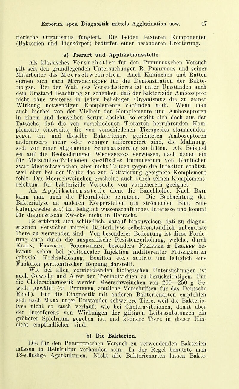 tierische Organismus fungiert. Die beiden letzteren Komponenten (Bakterien und Tierkörper) bedürfen einer besonderen Erörterung. a) Tierart und Applikationsstelle. Als klassisches Versuchstier für den PrEiFFERSchen Versuch gilt seit den grundlegenden Untersuchungen E. Pfeiffers und seiner Mitarbeiter das Meerschweinchen. Auch Kaninchen und Ratten eignen sich nach Metschnikoff für die Demonstration der Bakte- riolyse. 'Bei der Wahl des Versuchstieres ist unter Umständen auch dem Umstand Beachtung zu schenken, daß der bakterizide Ambozeptor nicht ohne weiteres in jedem beliebigen Organismus die zu seiner Wirkung notwendigen Komplemente vorfinden muß. Wenn man auch hierbei von der Vielheit der Komplemente und Ambozeptoren in einem und demselben Serum absieht, so ergibt sich doch aus der Tatsache, daß die von verschiedenen Tierarten herrührenden Kom- plemente einerseits, die von verschiedenen Tierspecies stammenden, gegen ein und dieselbe Bakterienart gerichteten Ambozeptoren andererseits mehr oder weniger differenziert sind, die Mahnung, sich vor einer allgemeinen Schematisierung zu hüten. Als Beispiel sei auf die Beobachtungen Wechsbergs verwiesen, nach denen ein für Metschnikoffvibrionen spezifisches Immunserum von Kaninchen zwar Meerschweinchen, aber nicht Tauben gegen die Infektion schützt, weil eben bei der Taube das zur Aktivierung geeignete Komplement fehlt. Das Meerschweinchen erscheint auch durch seinen Komplement- reichtum für bakterizide Versuche von vorneherein geeignet. Als Applikationsstelle dient die Bauchhöhle. Nach Bail kann man auch die Pleurahöhle benutzen. Die Beobachtung der Bakteriolyse an anderen Körperstellen (im strömenden Blut, Sub- kutangewebe etc.) hat lediglich wissenschaftliches Interesse und kommt für diagnostische Zwecke nicht in Betracht. Es erübrigt sich schließlich, darauf hinzuweisen, daß zu diagno- stischen Versuchen mittels Bakteriolyse selbstverständlich unbenutzte Tiere zu verwenden sind. Von besonderer Bedeutung ist diese Forde- rung auch durch die unspezifische ßesistenzerhöhung, welche, durch Klein, Frankel, Sobernheim, besonders Pfeiffer & Issaeff be- kannt, schon bei peritonealer Injektion indifferenter Flüssigkeiten (physiol. Kochsalzlösung, Bouillon etc.) auftritt und lediglich eine Funktion peritonitischer Reizung darstellt. Wie bei allen vergleichenden biologischen Untersuchungen ist auch Gewicht und Alter der Tierindividuen zu berücksichtigen. Für die Choleradiagnostik werden Meerschweinchen von 200—250 g Ge- wicht gewählt (cf. Pfeiffer, amtliche Vorschriften für das Deutsche Reich). Für die Diagnostik mit anderen Bakterienarten empfehlen sich nach Marx unter Umständen schwerere Tiere, weil die Bakterio- lyse nichc so rasch verläuft wie bei Choleravibrionen, damit aber der Interferenz von Wirkungen der giftigen Leibessübstanzen ein größerer Spielraum gegeben ist, und kleinere Tiere in dieser Hin- sicht empfindlicher sind. b) Die Bakterien. Die für den PFEiFFERschen Versuch zu verwendenden Bakterien müssen in Reinkultur vorhanden sein. In der Regel benutzte man 18-stündige Agarkulturen. Nicht alle Bakterienarten lassen Bakte-