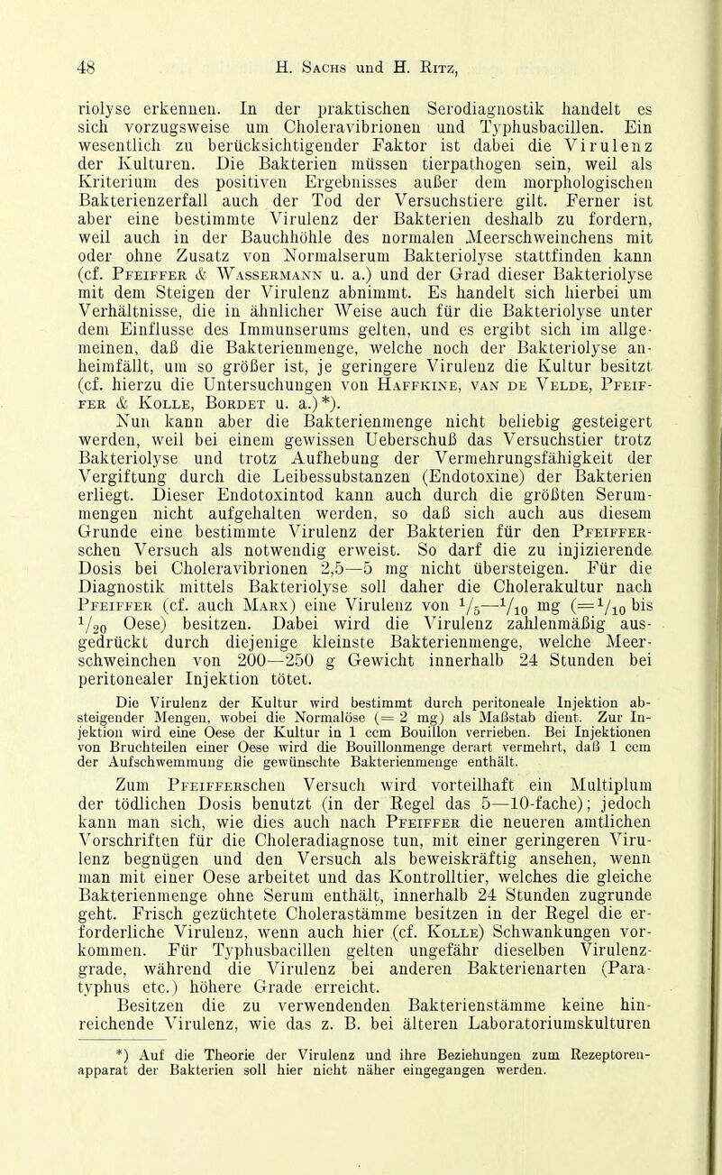 riolyse erkennen. In der praktischen Serodiagnostik handelt es sich vorzugsweise um Choleravibrionen und Typhusbacillen. Ein wesentlich zu berücksichtigender Faktor ist dabei die Virulenz der Kulturen. Die Bakterien müssen tierpathogen sein, weil als Kriterium des positiven Ergebnisses außer dem morphologischen Bakterienzerfall auch der Tod der Versuchstiere gilt. Ferner ist aber eine bestimmte Virulenz der Bakterien deshalb zu fordern, weil auch in der Bauchhöhle des normalen Meerschweinchens mit oder ohne Zusatz von Normalserum Bakteriol3^se stattfinden kann (cf. Pfeiffer & Wassermann u. a.) und der Grad dieser Bakteriolyse mit dem Steigen der Virulenz abnimmt. Es handelt sich hierbei um Verhältnisse, die in ähnlicher Weise auch für die Bakteriolyse unter dem Einflüsse des Immuuserums gelten, und es ergibt sich im allge- meinen, daß die Bakterienmenge, welche noch der Bakteriolyse an- heimfällt, um so größer ist, je geringere Virulenz die Kultur besitzt (cf. hierzu die Untersuchungen von Haffkine, van de Velde, Pfeif- fer & KoLLE, Bürdet u. a.)*). Nun kann aber die Bakterienraenge nicht beliebig gesteigert werden, weil bei einem gewissen Ueberschuß das Versuchstier trotz Bakteriolyse und trotz Aufhebung der Vermehrungsfähigkeit der Vergiftung durch die Leibessubstanzen (Endotoxine) der Bakterien erliegt. Dieser Endotoxintod kann auch durch die größten Serum- mengeu nicht aufgehalten werden, so daß sich auch aus diesem Grunde eine bestimmte Virulenz der Bakterien für den Pfeiffer- schen Versuch als notwendig erweist. So darf die zu injizierende Dosis bei Choleravibrionen 2,5—5 mg nicht übersteigen. Für die Diagnostik mittels Bakteriolyse soll daher die Cholerakultur nach Pfeiffer (cf. auch Marx) eine Virulenz von 1/5—Yio (='^/iobis 1/20 Oese) besitzen. Dabei wird die Virulenz zahlenmäßig aus- gedrückt durch diejenige kleinste Bakteriennienge, welche Meer- schweinchen von 200—250 g Gewicht innerhalb 24 Stunden bei peritonealer Injektion tötet. Die Virulenz der Kultur wird bestimmt durch peritoneale Injektion ab- steigender Mengen, wobei die Normalöse (= 2 mg) als Maßstab dient. Zur In- jektion wird eine Oese der Kultur in 1 ccm Bouillon verrieben. Bei Injektionen von Bruchteilen einer Oese wird die Bouillonmenge derart vermehrt, daß 1 ccm der Aufschwemmung die gewünschte Bakterienmenge enthält. Zum PFEiFFERSchen Versuch wird vorteilhaft ein Multiplum der tödlichen Dosis benutzt (in der Regel das 5—10-fache); jedoch kann man sich, wie dies auch nach Pfeiffer die neueren amtlichen Vorschriften für die Choleradiagnose tun, mit einer geringeren Viru- lenz begnügen und den Versuch als beweiskräftig ansehen, wenn man mit einer Oese arbeitet und das Kontrolltier, welches die gleiche Bakterienmenge ohne Serum enthält, innerhalb 24 Stunden zugrunde geht. Frisch gezüchtete Cholerastämme besitzen in der Regel die er- forderliche Virulenz, wenn auch hier (cf. Kolle) Schwankungen vor- kommen. Für Typhusbacillen gelten ungefähr dieselben Virulenz- grade, während die Virulenz bei anderen Bakterienarten (Para- typhus etc.) höhere Grade erreicht. Besitzen die zu verwendenden Bakterienstämme keine hin- reichende Virulenz, wie das z. B. bei älteren Laboratoriumskulturen *) Auf die Theorie der Virulenz und ihre Beziehungen zum Rezeptoreu- apparat der Bakterien soll hier nicht näher eingegangen werden.