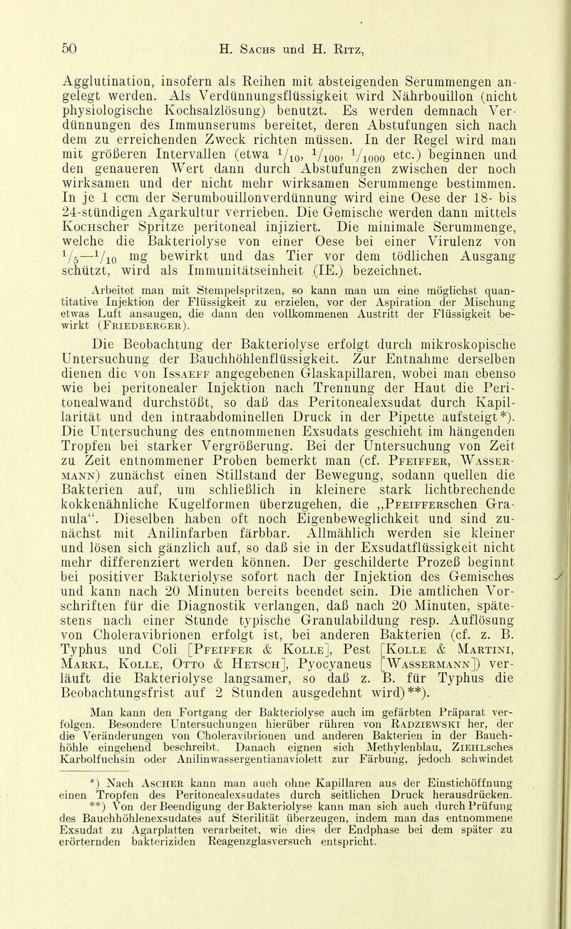 Agglutination, insofern als Reihen mit absteigenden Serummengen an- gelegt werden. Als Verdünnungsflüssigkeit wird Nährbouillon (nicht physiologische Kochsalzlösung) benutzt. Es werden demnach Ver- dünnungen des Immunserums bereitet, deren Abstufungen sich nach dem zu erreichenden Zweck richten müssen. In der Regel wird man mit größeren Intervallen (etwa i/^o, ^/loc Viooo etc.) beginnen und den genaueren Wert dann durch Abstufungen zwischen der noch wirksamen und der nicht mehr wirksamen Serummenge bestimmen. In je 1 ccm der Serumbouillonverdünnung wird eine Oese der 18- bis 24-stündigen Agarkultur verrieben. Die Gemische werden dann mittels KocHScher Spritze peritoneal injiziert. Die minimale Serummenge, welche die Bakteriolyse von einer Oese bei einer Virulenz von —i/io mg bewirkt und das Tier vor dem tödlichen Ausgang schützt, wird als Immunitätseinheit (IE.) bezeichnet. Arbeitet man mit Stempelspritzen, so kajin man um eine möglichst quan- titative Injektion der Flüssigkeit zu erzielen, vor der Aspiration der Mischung etwas Luft ansaugen, die dann den vollkommenen Austritt der Flüssigkeit be- wirkt (Friedberger). Die Beobachtung der Bakteriolyse erfolgt durch mikroskopische Untersuchung der Bauchhöhlenflüssigkeit. Zur Entnahme derselben dienen die von Issaeff angegebenen Glaskapillaren, wobei man ebenso wie bei peritonealer Injektion nach Trennung der Haut die Peri- tonealwand durchstößt, so daß das Peritonealexsudat durch Kapil- larität und den intraabdoniinellen Druck in der Pipette aufsteigt*). Die Untersuchung des entnommenen Exsudats geschieht im hängenden Tropfen bei starker Vergrößerung. Bei der Untersuchung von Zeit zu Zeit entnommener Proben bemerkt man (cf. Pfeiffer, Wasser- mann) zunächst einen Stillstand der Bewegung, sodann quellen die Bakterien auf, um schließlich in kleinere stark lichtbrechende kokkenähnliche Kugelformen überzugehen, die ,,PFEiFFERSchen Gra- nula. Dieselben haben oft noch Eigenbeweglichkeit und sind zu- nächst mit Anilinfarben färbbar. Allmählich werden sie kleiner und lösen sich gänzlich auf, so daß sie in der Exsudatflüssigkeit nicht mehr differenziert werden können. Der geschilderte Prozeß beginnt bei positiver Bakteriolyse sofort nach der Injektion des Gemisches und kann nach 20 Minuten bereits beendet sein. Die amtlichen Vor- schriften für die Diagnostik verlangen, daß nach 20 Minuten, späte- stens nach einer Stunde typische Granulabildung resp. Auflösung von Choleravibrionen erfolgt ist, bei anderen Bakterien (cf. z. B. Typhus und Coli [Pfeiffer & Kolle], Pest [Kolle & Martini, Marke, Kolle, Otto & Hetsch], Pyocyaneus [Wassermann]) ver- läuft die Bakteriolyse langsamer, so daß z. B. für Typhus die Beobachtungsfrist auf 2 Stunden ausgedehnt wird)**). Man kann den Fortgang der Bakteriolyse auch im gefärbten Präparat ver- folgen. Besondere Untersuchungen hierüber rühren von Radziewski her, der die Veränderungen von Choleravibrionen und anderen Bakterien in der Bauch- höhle eingehend beschreibt. Danach eignen sich Methylenblau, ZiEHLsehes Karbolfuchsin oder Anilinwassergentianaviolett zur Färbung, jedoch schwindet *) Nach Ascher kann man auch ohne Kapillaren aus der Einstichöffnung einen Tropfen des Peritonealexsudates durch seitlichen Druck herausdrücken. **) Von der Beendigung der Bakteriolyse kann man sich auch durch Prüfung des Bauchhöhlenexsudates auf Sterilität überzeugen, indem man das entnommene Exsudat zu Agarplatten verarbeitet, wie dies der Endphase bei dem später zu erörternden bakteriziden Reagenzglasversuch entspricht.