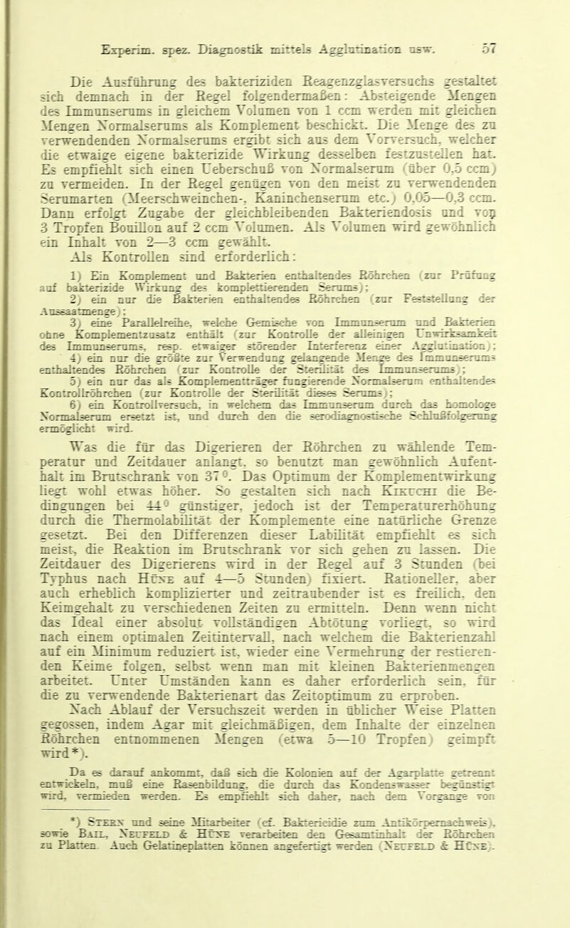 Die Ausführung des bakteriziden Eeagenzgiasrersuciis gestaltet sich demnach in der Regel folgendermaßen: Absteigende Mengen des Immunsemms in gleichem Volumen von 1 ccm werden mit gleichen Mengen Xormalserums als Komplement beschickt. Die Menge des zu verwendenden Xormalserums ergibt sich aus dem VorversuclL welcher die etwaige eigene bakterizide Wirkung desselben festzustellen hat. Es empfiehlt sich einen Ueberschuß von Xormalserum (über 0,5 ccm) zu vermeiden. In der Eegel genügen von den meist zu verwendenden Serumanen (Meerschweinchen-, B^aninchenserum etc.; 0,05—0,3 ccm. Dann erfolgt Zugabe der gleichbleibenden Bakteriendosis und voj 3 Tropfen BouiUon auf 2 ccnT Volumen. Als Volumen wird gewöimTich ein Inhalt von 2—3 ccm gewählt. Als Kontrollen sind erforderlich: 1) F.in Komplement und Bakterien enthaltoides Höhrch^ (zar Prfifnng auf bakterizide Wirkung des kompl^tiefendai Senuns); 2) ein nor die Bakterien enthaltendes Böhrchen (znr Feststellong der AtLäeaatmenge j: 3) wT>p Parallelreihe, welche Gemische von Immunsemm nnd Bakterkn ohne Komplementzasatz enthält (zar Kontrolle der alleinigen Unwirksamkfät deä Immun=emni=, resp. etwaiger störender Interferenz einer ^\^gliitinatioa); i) ein nor die größte znr Verwendung gdangende Menge des Immansenuns enthaltendes Böhrchen (znr Kontrolle d^ Sterilität des Lnmnnsenuns); 5) ein nur das al« Komplem^tträg«- fungierende Normalsemm enthal:en\i« Kontrollröhrchen (zur Kontrolle der Sterilität diesfö Serrans); 6) ein KontroIlTersuch, in welchem das Immunsenim durch das hümologe Normaisenun ersetzt ist, nnd durch den die saxxüagncetische SchhiBfdggmig ermöglicht wird- Was die für das Digerieren der Böhrchen zu wählende Tem- peratur und Zeitdauer anlangt, so benutzt man gewöhnlich Aufent- halt im Brutschrank von 37 J. Das Optimum der Komplemenrwirkung liegt wohl etwas höher. So gestalten sich nach Kikuchi die Be- dingungen bei 44*^ günstiger, jedoch ist der Temperaturerhöhung durch die Thermolabüität der Komplemente eine natürliche Grenze gesetzt. Bei den Differenzen dieser Labilität empfiehlt es sich meist, die Eeaktion im Brutschrank vor sich gehen zu lassen. Die Zeitdauer des Digerierens wird in der Eegel auf 3 Stunden (bei Typhus nach Höte auf 4—5 Stunden) fiviert. Bationeller, aber auch erheblich komplizierter und zeitraubender ist es freüiclL den Keimgehalt zu verschiedenen Zeiten zu ermitteln. Denn warn nicht das Ideal einer absolut vollständigen Abtötung vorliegt, so wird nach einem optimalen Zeitintervall, nach welchem die Bakterienzahl auf ein Minimum reduziert ist. wieder eine Vermehrung der restieren- den Keime folgen, selbst wenn man mit kleinen Bakterienmengen arbeitet. Unter Umständen kann es daher erforderlich sein, für die zu verwendende Bakierienart das Zeitoptimum zu erproben. Xach Ablauf der Versuchszeit werden in üblicher Weise Platten gegossen, indem Agar mit gleichmäßigen, dem Inhalte der einzelnen Eöhrchen entnommenen Mengen (etwa 5—10 Tropfen; geimpft wird*). Da es darauf ankonmit, daß sich die Kolonien auf der Agarplatte gebeaat entwickeln, muß eine Basenbildung, die durch das Kondenswasser begfinsägt wird, vermieden werden. Es empfidilt sich daher, nach dem Vorgange vwi *) Sterx und seine Mitarbeiter (cf. Baktericidie zum Antikörpemadiwieis), sowie Batl, XErrKT.D & Hr^r verarbeiten den G^amtinhalt dex Böhrchen zu Platten. Auch Gelarinepkrte::: kinnen angBfprtigt werden (Xetfhld i: HüxE .