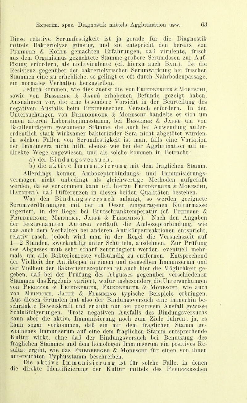 Diese relative Serumfestigkeit ist ja gerade für die Diagnostik mittels Bakteriolyse günstig, und sie entspricht den bereits von Pfeiffer & Kolle gemachten Erfahrungen, daß virulente, frisch aus dem Organismus gezüchtete Stämme größere Serumdosen zur Auf- lösung erfordern, als nichtvirulente (cf. hierzu auch Bail). Ist die Resistenz gegenüber der bakteriolytischen Serumwirkung bei frischen Stämmen eine zu erhebliche, so gelingt es oft durch Nährbodenpassage, ein normales Verhalten herzustellen. Jedoch kommen, wie dies zuerst die vonFRiEDBERGER&MoREscHi, sowie von Besserer & Jaffe erhobenen Befunde gezeigt haben,, Ausnahmen vor, die eine besondere Vorsicht in der Beurteilung des negativen Ausfalls beim PpEiFFERSchen Versuch erfordern. In den Untersuchungen von Friedberger & Moreschi handelte es sich um einen älteren Laboratoriumsstamm, bei Besserer & Jaffe um von Bacillenträgern gewonnene Stämme, die auch bei Anwendung außer- ordentlich stark wirksamer bakterizider Sera nicht abgetötet wurden. In solchen Fällen von Serumfestigkeit ist man, falls eine Variation der Immunsera nicht hilft, ebenso wie bei der Agglutination auf in- direkte Wege angewiesen, und als solche kommen in Betracht: a) der Bindungsversuch, b) die aktive Immunisierung mit dem fraglichen Stamm. Allerdings können Ambozeptorbindungs- und Immunisierungs- vermögen nicht unbedingt als gleichwertige Methoden aufgefaßt werden, da es vorkommen kann (cf. hierzu Friedberger & Moreschi, Haendel), daß Differenzen in diesen beiden Qualitäten bestehen. Was den Bindungsversuch anlangt, so werden geeignete Serumverdünnungen mit der in Oesen eingetragenen Kulturmasse digeriert, in der Regel bei Brutschranktemperatur (cf. Pfeiffer & Friedberger, Meinicke, Jaffe & Flemming). Nach den Angaben der letztgenannten Autoren verläuft die Ainbozeptorbindung, wie das auch dem Verhalten bei anderen Antikörperreaktionen entspricht, relativ rasch, jedoch wird man in der Regel die Versuchszeit auf 1—2 Stunden, zweckmäßig unter Schütteln, ausdehnen. Zur Prüfung des Abgusses muß sehr scharf zentrifugiert werden, eventuell mehr- mals, um alle Bakterienreste vollständig zu entfernen. Entsprechend der Vielheit der Antikörper in einem und demselben Immunserum und der Vielheit der Bakterienrezeptoren ist-auch hier die Möglichkeit ge- geben, daß bei der Prüfung des Abgusses gegenüber verschiedenen Stämmen das Ergebnis variiert, wofür insbesondere die Untersuchungen von Pfeiffer & Friedberger, Friedberger & Moreschi, wie auch von Meinicke, Jaffe & Flemming typische Beispiele erbringen. Aus diesen Gründen hat also der Bindungsversuch eine immerhin be- schränkte Beweiskraft und erlaubt nur bei positivem Ausfall gewisse Schlußfolgerungen. Trotz negativen Ausfalls des Bindungsversuchs kann aber die aktive Immunisierung noch zum Ziele führen; ja, es kann sogar vorkommen, daß ein mit dem fraglichen Stamm ge- wonnenes Iminunserum auf eine dem fraglichen Stamm entsprechende Kultur wirkt, ohne daß der Bindungsversuch bei Benutzung des fraglichen Stammes und dem homologen Immunserum ein positives Re- sultat ergibt, wie das Friedberger & Moreschi für einen von ihnen untersuchten Typhusstamm beschreiben. Die aktive Immunisierung ist für solche Fälle, in denen die direkte Identifizierung der Kultur mittels des PFEiFFERSchen