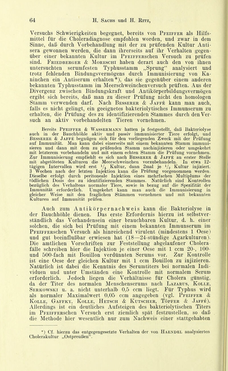 Versuchs Schwierigkeiten begegnet, bereits von Pfeiffer als Hilfs- mittel für die Choleradiagnose empfohlen worden, und zwar in dem Sinne, daß durch Vorbehandlung mit der zu prüfenden Kultur Anti- sera gewonnen werden, die dann ihrerseits auf ihr Verhalten gegen- über einer bekannten Kultur im PrEiFFERschen Versuch zu prüfen sind. Friedberger & Moreschi haben derart auch den von ihnen untersuchten serumfesten Typhusstamm „Sprung analysiert und trotz fehlenden Bindungsvermögens durch Immunisierung von Ka- ninchen ein Antiserum erhalten*), das sie gegenüber einem anderen bekannten Typhusstamm im Meerschweinchenversuch prüften. Aus der Divergenz zwischen Bindungskraft und Antikörperbildungsvermögen ergibt sich bereits, daß man zu dieser Prüfung nicht den homologen Stamm verwenden darf. Nach Besserer & Jaffe kann man auch, falls es nicht gelingt, ein geeignetes bakteriolytisches Immunserum zu erhalten, die Prüfung des zu identifizierenden Stammes durch den Ver- such an aktiv vorbehandelten Tieren vornehmen. Bereits Pfeiffer & Wassermann hatten ja festgestellt, daß Bakteriolyse auch in der Bauchhöhle aktiv und passiv immunisierter Tiere erfolgt, und Besserer & Jaffe begnügen sich für den vorliegenden Zweck mit der Prüfung auf Immunität. Man kann dabei einerseits mit einem bekannten Stamm immuni- sieren und dann mit dem zu prüfenden Stamm nachinjizieren oder umgekehrt mit letzterem vorbehandeln und mit einem echten Stamm die Prüfung vornehmen. Zur Immunisierung empfiehlt es sich nach Besserer & Jaffe an erster Stelle mit abgetöteten Kulturen die Meerschweinchen vorzubehandeln. In etwa 12- tägigen Intervallen wird erst 1/4 Kultur, dann 2mai je 1/2 Kultur injiziert. 3 Wochen nach der letzten Injektion kann die Prüfung vorgenommen werden. Dieselbe erfolgt durch peritoneale Injektion eines mehrfachen Multiplums der tödlichen Dosis des zu identifizierenden Stammes. Natürlich sind Kontrollen bezüglich des Verhaltens normaler Tiere, sowie in bezug auf die Spezifität der Immunität erforderlich. Umgekehrt kann man auch die Immunisierung in gleicher Weise mit den fraglichen Stämmen vornehmen und mit bekannten Kulturen auf Immunität prüfen. Auch zum Antikörpernachweis kann die Bakteriolyse in der Bauchhöhle dienen. Das erste Erfordernis hierzu ist selbstver- ständlich das Vorhandensein einer brauchbaren Kultur, d. h. einer solchen, die sich bei Prüfung mit einem bekannten Immunserum im PpEiFFERSchen Versuch als hinreichend virulent (mindestens 1 Oese) und gut beeinflußbar erwiesen hat (18—24-stündige Agarkulturen). Die amtlichen Vorschriften zur Feststellung abgelaufener Cholera- fälle schreiben hier die Injektion je einer Oese mit 1 ccm 20-, 100- und 500-fach mit Bouillon verdünnten Serums vor. Zur Kontrolle ist eine Oese der gleichen Kultur mit 1 ccm Bouillon zu injizieren. Natürlich ist dabei die Kenntnis des Serumtiters bei normalen Indi- viduen und unter Umständen eine Kontrolle mit normalem Serum erforderlich. Jedoch liegen die Verhältnisse für Cholera günstig, da der Titer des normalen Menschenserums nach Lazarus, Kolle, Serkowski u. a. nicht unterhalb 0,5 ccm liegt. Für Typhus wird als normaler Maximalwert 0,05 ccm angegeben (vgl. Pfeiffer & KoLLE, Gaffky, Kolle, Ketsch & Kutscher, Töpfer & Jaffe). Allerdings ist ein deutliches Aufsteigen des bakteriolytischen Titers im PFEiFFERSchen Versuch erst ziemlich spät festzustellen, so daß die Methode hier wesentlich nur zum Nachweis einer stattgehabten *) Cf. hierzu das entgegengesetzte Verhalten der von Haendel analysierten Cholerakultur „Ostpreußen'.