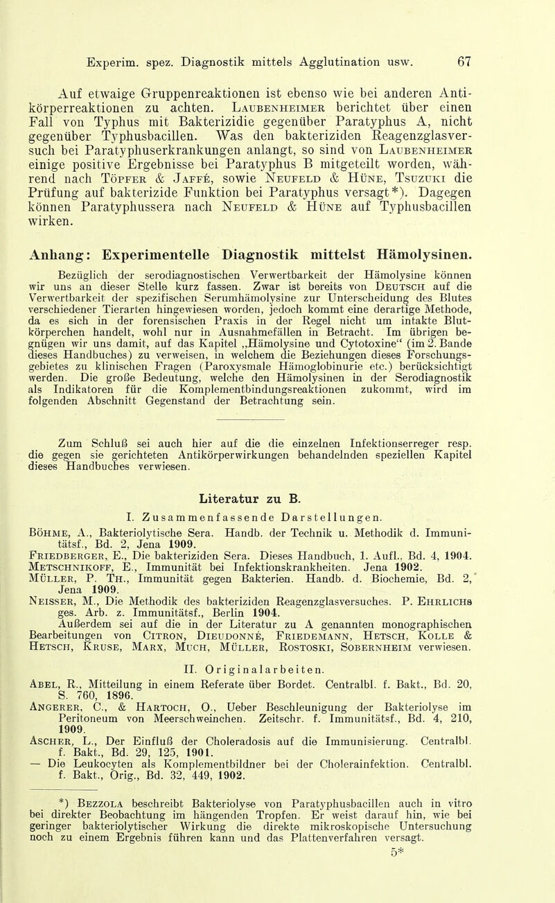 Auf etwaige Gruppenreaktioneii ist ebenso wie bei anderen Anti- körperreaktionen zu achten. Laubenheimer berichtet über einen Fall von Typhus mit Bakterizidie gegenüber Paratyphus A, nicht gegenüber Typhusbacillen. Was den bakteriziden Reagenzglasver- such bei Paratyphuserkrankungen anlangt, so sind von Laubenheimer einige positive Ergebnisse bei Paratyphus B mitgeteilt worden, wäh- rend nach Töpfer & Jaffe, sowie Neufeld & Hüne, Tsuzuki die Prüfung auf bakterizide Funktion bei Paratyphus versagt*). Dagegen können Paratyphussera nach Neufeld & HtiNE auf Typhusbacillen wirken. Anhang: Experimentelle Diagnostik mittelst Hämolysinen. Bezüglicii der serodiagnostischen Verwertbarkeit der Hämolysine können wir uns an dieser Stelle kurz fassen. Zwar ist bereits von Deutsch auf die Verwertbarkeit der spezifischen Serumhämolysine zur Unterscheidung des Blutes verschiedener Tierarten hingewiesen worden, jedoch kommt eine derartige Methode, da es sich in der forensischen Praxis in der Regel nicht um intakte Blut- körperchen handelt, wohl nur in Ausnahmefällen in Betracht. Im übrigen be- gnügen wir uns damit, auf das Kapitel „Hämolysine und Cytotoxine (im 2. Bande dieses Handbuches) zu verweisen, in welchem die Beziehungen dieses Forschungs- gebietes zu klinischen Fragen (JParoxysmale Hämoglobinurie etc.) berücksichtigt werden. Die große Bedeutung, welche den Hämolysinen in der Serodiagnostik als Indikatoren für die Komplementbindungsreaktionen zukommt, wird im folgenden Abschnitt Gegenstand der Betrachtung sein. Zum Schluß sei auch hier auf die die einzelnen Infektionserreger resp. die gegen sie gerichteten Antikörperwirkungen behandelnden speziellen Kapitel dieses Handbuches verwiesen. Literatur zu B. I. Zusammenfassende Darstellungen. BÖHME, A., Bakteriolytische Sera. Handb. der Technik u. Methodik d. Immuni- tätsf., Bd. 2, Jena 1909. Friedberger, E., Die bakteriziden Sera. Dieses Handbuch, 1. Aufl.. Bd. 4, 1904. Metschnikoff, E., Immunität bei Infektionskrankheiten. Jena 1902. Müller, P. Th., Immunität gegen Bakterien. Handb. d. Biochemie, Bd. 2,' Jena 1909. Neisser, M., Die Methodik des bakteriziden Reagenzglasversuches. P. Ehrlichs ges. Arb. z. Immunitätsf., Berlin 1904. Außerdem sei auf die in der Literatur zu A genannten monographischen Bearbeitungen von Citron, Dieudonne, Friedemann, Hetsch, Kolle & Hetsch, Kruse, Marx, Much, Müller, Rostoski, Sobernheim verwiesen. II. Originalarbeiten. Abel, R., Mitteilung in einem Referate über Bordet. Centralbl. f. Bakt., Bd. 20, S. 760, 1896. Angerer, C., & Hartoch, O., Ueber Beschleunigung der Bakteriolyse im Peritoneum von Meerschweinchen. Zeitschr. f. Immunitätsf., Bd. 4, 210, 1909. Ascher, L., Der Einfluß der Choleradosis auf die Immunisierung. Centralbl. f. Bakt., Bd. 29, 125, 1901. — Die Leukocyten als Komplementbildner bei der Cholerainfektion. Centralbl. f. Bakt., Orig., Bd. 32, 449, 1902. *) Bezzola beschreibt Bakteriolyse von Paratyphusbacillen auch in vitro bei direkter Beobachtung im hängenden Tropfen. Er weist darauf hin, wie bei geringer bakteriolytischer Wirkung die direkte mikroskopische Untersuchung noch zu einem Ergebnis führen kann und das Plattenverfahren versagt.