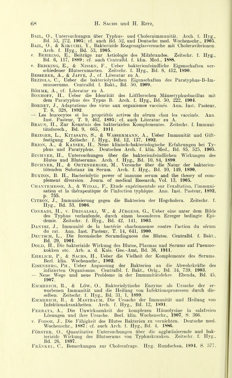 Bail, 0., Untersuchungen über Typhus- und Choleraimmunität. Arch. f. Hyg., Bd. 53, 272, 1905; cf. auch Bd. 52, und Deutsche med. Wochenschr., 1905. Bail, 0., & Kikuchi, Y., Bakterizide Reagenzglasversuche mit Choleravibrionen. Arch. f. Hyg., Bd. 53, 1905. V. Behring, E., Beiträge zur Aetiologie des Milzbrandes. Zeitschr. f. Hyg., Bd. 6, 117, 1889; cf. auch Centralbl. f. kiin. Med., 1888. V. Behring, E., & Nissen, F., üeber bakterienfeindliche Eigenschaften ver- schiedener Blutserumarten. Zeitschr. f. Hyg., Bd. 8, 412, 1890. Besserer, A., & Jaffe, J., cf. Literatur zu A. Bezzola, C, Ueiber die bakterioiytischen Eigenschaften des Paratyphus-B-Im- munserums. Centralbl. f. Bakt., Bd. 50, 1909., Böhme, A., cf. Literatur zu A. Bonhoff, H., Ueber die Identität des Löfflerschen Mäusetyphusbacillus mit dem Paratyphus des Typus B. Arch. f. Hyg., Bd. 50, 222, 1904. Borbet, J., Adaptations des virus aux organismes vaccines. Ann. Inst, l'asteur, T. 6, 328, 1892. — Les leucocytes et les proprietes actives du serum chez les vaccines. Ann. Inst. Pasteur, T. 9, 462, 1895; cf. auch Literatur zu A. Braun, H., Zur Kenntnis des bakteriziden Komplementes. Zeitschr. f. Immuni- tälsforsch., Bd. 9, 665, 1911. Brieger, L., Kitasato, S., & Wassermann, A., Ueber Immunität und Gift- festigung. Zeitschr. f. Hyg., Bd. 12, 137, 1892. Brion, A., & Kayser, H., Neue klinisch-bakteriologische Erfahrungen bei Ty- phus und Paratyphus. Deutsches Arch. f. kiin. Med., Bd. 85, 525, 1905. Buchner, H., Untersuchungen über die bakterienfeindlichen Wirkungen des Blutes und Blutserums. Arch. f. Hyg., Bd. 10, 84, 1890. Buchner, H., & Ortenberger, M., Versuche über die Natur der bakterien- tötenden Substanz im Serum. Arch. f. Hyg., Bd. 10, 149, 1890. Buxton, B. H., Bacteriolytic power of immune serum and the theory of com- plement diversion. Journ. of medical Research, Vol. 13, 1905. Chantemes.se, A., & WiDAL, F., Etüde experimentale sur l'exaltation, i'immuni- sation et la therapeutique de l'infection typhique. Ann. Inst. Pasteur, 1892, p. 755. CiTRON, J., Immunisierung gegen die Bakterien der Hogcholera. Zeitschr. f. Hyg., Bd. 53, 1906. CoNRADi, H., V. Drigalski, W., & JÜRGENS, G., Ueber eine unter dem Bilde des Typhus verlaufende, durch einen besonderen Erreger bedingte Epi- demie. Zeitschr. f. Hyg., Bd. 42, 141, 1903. Danysz, J., Immunite de la bacterie charbonneuse contre l'action du serum du rat. Ann. Inst. Pasteur, T. 14, 641, 1900. Deutsch, L., Die forensische Serumdiagnose des Blutes. Centralbl. f. Bakt., Bd. 29, 1901. DoLD, H., Die bakterizide Wirkung des Blutes, Plasmas und Serums auf Pneumo- kokken etc. Arb. a. d. Kais. Ges.-Amt, Bd. 36, 1911. Ehrlich, P., & Sachs, H., Ueber die Vielheit der Komplemente des Serums. Berl. kiin. Wochenschr., 1902. Eisenberg, Ph., Ueber Anpassung der Bakterien an die Abvvehrkräfte des infizierten Organismus. Centralbl. f. Bakt., Orig., Bd. 34, 739, 1903. — Neue Wege und neue Probleme in der Immunitätslehre. Ebenda, Bd. 45, 1907. Emmerich, R., & Low, O., Bakteriolytische Enzyme als Ursache der er- worbenen Immunität und die Heilung von Infektionsprozessen durch die- selben. Zeitschr. f. Hyg., Bd. 31, 1, 1899. Emmerich, R., & Mastbaum, Die Ursache der Immunität und Heilung von Infektionskrankheiten. Arch. f. Hyg., Bd. 12, 1891. Ferrata, A., Die Unwirksamkeit der komplexen Hämolysine in salzfreien Lösungen und ihre Ursaclie. Berl. kiin. Wochenschr., 1907, S. 366. V. Fodor, J., Die Fähigkeit des Blutes Bakterien zu vernichten. Deutsche med. Wochenschr., 1887; cf. auch Arch. f. Hyg., Bd. 4, 1886. Förster, O., Quantitative Untersuchungen über die agglutinierende und bak- terizide Wirkung des Blutserums von Typhuskranken. Zeitschr. f. Hvg., Bd. 26, 1897. Frankel, C, Bemerkungen zur Cholerafrage. Hyg. Rundschau, 1894, S. 577.