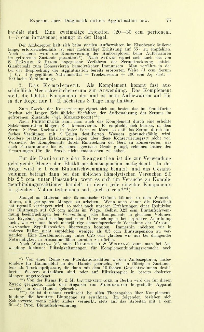 handelt sind. Eine zweimalige Injektion (20—30 ccm peritoneal, 1—5 ccm intravenös) genügt in der Regel. Der Ambozeptor hält sich beim sterilen Aufbewahren im Eisschrank äußerst lange, erforderlichenfalls ist eine mehrmalige Erhitzung auf 55 ° zu empfehlen. Noch sicherer wird die Konservierung der Ambozeptoren beim Aufbewahren im gefrorenen Zustande garantiert*). Nach Stökel eignet sich auch das von S. Feänkel & Elfer angegebene Verfahren der Serumtrocknung mittels Glaubersalz zum Konservieren hämolytischer Immunsera. Man verfährt in der bei der Besprechung der Agglutination bereits erörterten Weise (1 ccm Serum -(- 0,7—1 g geglühtes Natriumsulfat = Trockenserura -]- 100 ccm Aq. dest. = 100-fache Verdünnung). 3. Das Komplement. Als Komplement kommt fast aus- schließlich Meerschweinchenserum zur Anwendung. Das Komplement stellt die labilste Komponente dar und ist beim Aufbewahren auf Eis in der Regel nur 1—2, höchstens 3 Tage lang haltbar. Zum Zwecke der Konservierung eignet sich am besten das im Frankfurter Institut seit langer Zeit übliche Verfahren der Aufbewahrung des Serums im gefrorenen Zustande (vgl. Morgenroth)**). Nach Friedberger kann man auch das Komplement durch eine erhöhte Salzkonzentration längere Zeit konservieren. Es empfiehlt sich hierbei, in dem Serum 8 Proz. Kochsalz in fester Form zu lösen, so daß das Serum durch ein- faches Verdünnen mit 9 Teilen destillierten Wassers gebrauchsfähig wird. Größere praktische Erfahrungen liegen über diese Konservierungsart nicht vor. Versuche, die Komplemente durch Eintrocknen der Sera zu konservieren, was nach Friedberger bis zu einem gewissen Grade gelingt, scheinen bisher den Erwartungen für die Praxis nicht entsprochen zu haben. Für die Dosierung der Reagentien ist die zur Verwendung gelangende Menge der Blutkörperchensuspension maßgebend. In der Regel wird je 1 ccm Blutaufschwemmung benutzt, und das Gesamt- volumen beträgt dann bei den üblichen hämolytischen Versuchen 2,0 bis 2,5 ccm, unter Umständen, wenn es sich um Versuche zu Komple- mentbindungsreaktionen handelt, in denen jede einzelne Komponente in gleichem Volum teilnehmen soll, auch 5 ccm***). Mangel an Material oder ökonomische Gründe können zu dem Wunsche führen, mit geringeren Mengen zu arbeiten. Wenn auch damit die Exaktheit naturgemäß verringert wird, so steht nach unseren Erfahrungen einer Reduktion der Blutmenge auf 0,5 ccm nichts im Wege. Selbst. 0,25 ccm Blutaufschwem- mung beeinträchtigen bei Verwendung jeder Komponente in gleichem Volumen das Ergebnis praktisch-diagnostischer Untersuchungen bei erprobter i^nordnung nicht, wie wir uns durch mehrjährige dementsprechende Vornahme der Wasser- MANKschen Syphilisreaktion überzeugen konnten. Immerhin möchten wir in anderen Fällen nicht empfehlen, weniger als 0,5 ccm Blutsuspension zu ver- wenden. Eine Herabminderung unter 0,25 ccm glauben wir nur bei dringender Notwendigkeit in Ausnahmefällen anraten zu dürfen. Nach Weidanz (cf. auch Uhlenhuth & Weidanz) kann man bei An- wendung kleinster Flüssigkeitsmengen für Komplementbindungsversuche noch *) Von einer Reihe von Fabrikationsstätten werden Ambozeptoren, insbe- sondere für Hammelblut in den Handel gebracht, teils in flüssigem Zustande, teils als Trockenpräparate, die dann mit dem 10-fachen Gewichtsvolumen destü- lierten Wassers aufzulösen sind, oder auf Filtrierpapier in bereits dosierten Mengen angetrocknet. **) Von der Firma F. & M. Lautenschläger in Berlin wird der für diesen Zweck geeignete, nach den Angaben von Morgenroth hergestellte Apparat „Frigo in den Handel gebracht. ***) Es ist durchaus erwünscht, bei allen Titerangaben über Komplement- bindung die benutzte Blutmenge zu erwähnen. Im folgenden beziehen sich Zahlenwerte, wenn nicht anders vermerkt, stets auf das Arbeiten mit 1 ccm 5(—8) Proz. Blutaufschwemmung.