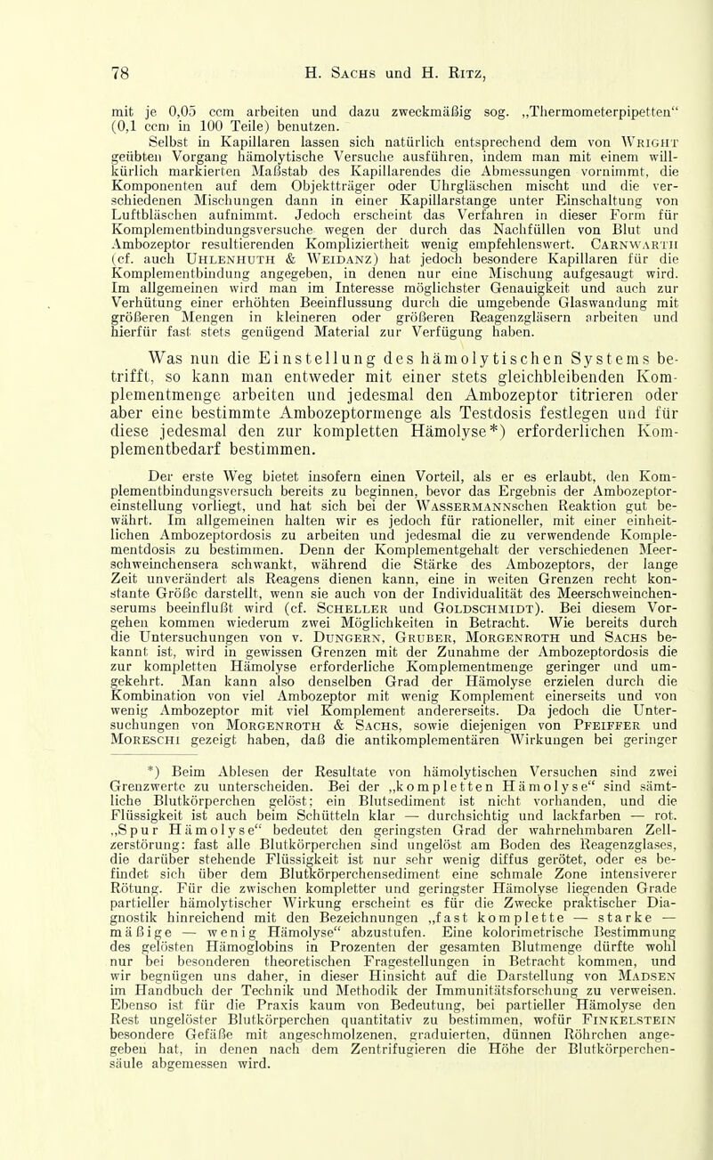 mit je 0,05 com arbeiten und dazu zweckmäßig sog. „Thermometerpipetteu (0,1 ccni in 100 Teile) benutzen. Selbst in Kapillaren lassen sich natürlich entsprechend dem von Wright geübten Vorgang hämolytische Versuche ausführen, indem man mit einem will- kürlich markierten Maßstab des Kapillarendes die Abmessungen vornimmt, die Komponenten auf dem Objektträger oder Uhrgläschen mischt und die ver- schiedenen Mischungen dann in einer Kapillarstange unter Einschaltung von Luftbläschen aufnimmt. Jedoch erscheint das Verfahren in dieser Form für Komplementbindungsversuche wegen der durch das Nachfüllen von Blut und Ambozeptor resultierenden Kompliziertheit wenig empfehlenswert. Carnvvartii (cf. auch Uhlenhuth & Weidanz) hat jedoch besondere Kapillaren für die Komplementbindung angegeben, in denen nur eine Mischung aufgesaugt wird. Im allgemeinen wird man im Interesse möglichster Genauigkeit und auch zur Verhütung einer erhöhten Beeinflussung durch die umgebende Glaswandung mit größeren Mengen in kleineren oder größeren Reagenzgläsern arbeiten und hierfür fast stets genügend Material zur Verfügung haben. Was nun die Einstellung des liämolytischen Systems be- trifft, so kann man entweder mit einer stets gleichbleibenden Kom- plementmenge arbeiten und jedesmal den Ambozeptor titrieren oder aber eine bestimmte Ambozeptormenge als Testdosis festlegen und für diese jedesmal den zur kompletten Hämolyse*) erforderlichen Kom- plementbedarf bestimmen. Der erste Weg bietet insofern einen Vorteil, als er es erlaubt, den Kom- plementbindungsversuch bereits zu beginnen, bevor das Ergebnis der Ambozeptor- einstellung vorliegt, und hat sich bei der WASSERMANNschen Reaktion gut be- währt. Im allgemeinen halten wir es jedoch für rationeller, mit einer einheit- lichen Ambozeptordosis zu arbeiten und jedesmal die zu verwendende Komple- mentdosis zu bestimmen. Denn der Komplementgehalt der verschiedenen Meer- schweinchensera schwankt, während die Stärke des Ambozeptors, der lange Zeit unverändert als Reagens dienen kann, eine in weiten Grenzen recht kon- stante Größe darstellt, wenn sie auch von der Individualität des Meerschweinchen- serums beeinflußt wird (cf. Scheller und Goldschmidt). Bei diesem Vor- gehen kommen wiederum zwei Möglichkeiten in Betracht. Wie bereits durch die Untersuchungen von v. Dungern, Gruber, Morgenroth und Sachs be- kannt ist, wird in gewissen Grenzen mit der Zunahme der Ambozeptordosis die zur kompletten Hämolyse erforderliche Komplementmenge geringer und um- gekehrt. Man kann also denselben Grad der Hämolyse erzielen durch die Kombination von viel Ambozeptor mit wenig Komplement einerseits und von wenig Ambozeptor mit viel Komplement andererseits. Da jedoch die Unter- suchungen von Morgenroth & Sachs, sowie diejenigen von Pfeiffer und MoRESCHi gezeigt haben, daß die antikomplementären Wirkungen bei geringer *) Beim Ablesen der Resultate von hämolytischen Versuchen sind zwei Grenzwerte zu unterscheiden. Bei der „kompletten Hämolyse sind sämt- liche Blutkörperchen gelöst; ein Blutsediment ist nicht vorhanden, und die Flüssigkeit ist auch beim Schütteln klar — durchsichtig und lackfarben — rot. „Spur Hämolyse bedeutet den geringsten Grad der wahrnehmbaren Zell- zerstörung: fast alle Blutkörperchen sind ungelöst am Boden des Reagenzglases, die darüber stehende Flüssigkeit ist nur sehr wenig diffus gerötet, oder es be- findet sich über dem Blutkörperchensediment eine schmale Zone intensiverer Rötung. Für die zwischen kompletter und geringster Hämolyse liegenden Grade partieller hämolytischer Wirkung erscheint es für die Zwecke praktischer Dia- gnostik hinreichend mit den Bezeichnungen „fast komplette — starke — mäßige — wenig Hämolyse abzustufen. Eine kolorimetrische Bestimmung des gelösten Hämoglobins in Prozenten der gesamten Blutmenge dürfte wohl nur bei besonderen theoretischen Fragestellungen in Betracht kommen, und wir begnügen uns daher, in dieser Hinsicht auf die Darstellung von Madsen im Handbuch der Technik und Methodik der Immunitätsforschung zu verweisen. Ebenso ist für die Praxis kaum von Bedeutung, bei partieller Hämolyse den Rest ungelöster Blutkörperchen quantitativ zu bestimmen, wofür Finkelstein besondere Gefäße mit angeschmolzenen, graduierten, dünnen Röhrchen ange- geben hat, in denen nach dem Zentrifugieren die Höhe der Blutkörperchen- säule abgemessen wird.