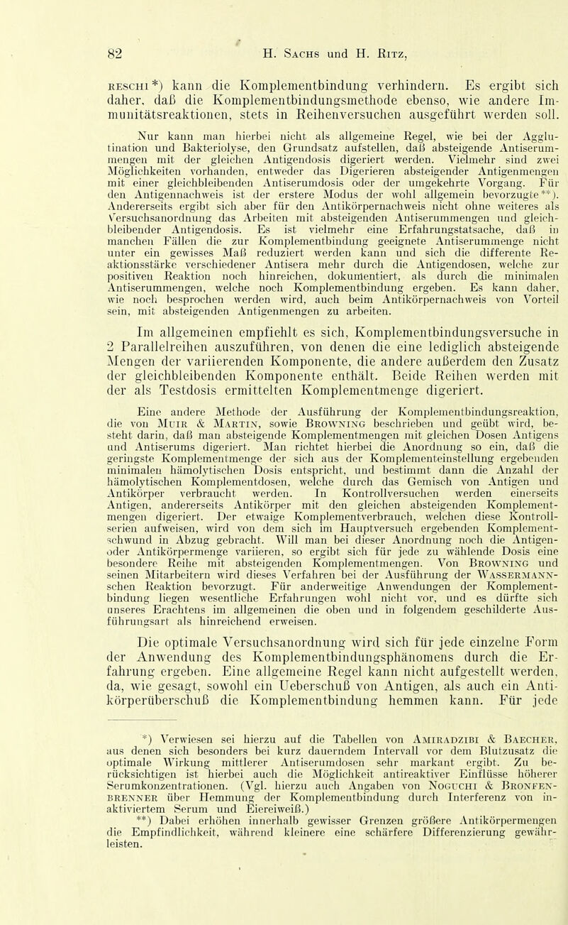 RESCHI*) kann die Komplementbindung verhindern. Es ergibt sich daher, daß die Komplementbindungsmethode ebenso, wie andere Im- munitätsreaktionen, stets in Reihenversuchen ausgeführt werden soll. Nur kann man hierbei nicht als allgemeine Regel, wie bei der Agglu- tination und Bakteriolyse, den Grundsatz aufstellen, daß absteigende Antiserum- raengen mit der gleichen Antigendosis digeriert werden. Vielmehr sind zwei Möglichkeiten vorhanden, entweder das Digerieren absteigender Antigenmengen mit einer gleichbleibeuden Antiserumdosis oder der umgekehrte Vorgang. Für den Antigennachweis ist der erstere Modus der wohl allgemein bevorzugte**). Andererseits ergibt sich aber für den Antikörpernachweis nicht ohne weiteres als Versuchsanordnung das Arbeiten mit absteigenden Antiserummengen und gleich- bleibender Antigendosis. Es ist vielmehr eine Erfahrungstatsache, daß in manchen Fällen die zur Komplementbindung geeignete Antiserummeuge nicht unter ein gewisses Maß reduziert werden kann und sich die differente Re- aktionsstärke verschiedener Antisera mehr durch die Antigendosen, welche zur positiven Reaktion noch hinreichen, dokumentiert, als durch die minimalen Antiserummengen, welche noch Komplementbindung ergeben. Es kann daher, wie noch besprochen werden wird, auch beim Antikörpernachweis von Vorteil sein, mit absteigenden Antigenmengen zu arbeiten. Im allgemeinen empfiehlt es sich, Komplementbindungsversuche in 2 Parallelreihen auszuführen, von denen die eine lediglich absteigende Mengen der variierenden Komponente, die andere außerdem den Zusatz der gleichbleibenden Komponente enthält. Beide Reihen werden mit der als Testdosis ermittelten Komplementmenge digeriert. Eine andere Methode der Ausführung der Komplementbindungsreaktion, die von MuiR & Martin, sowie Browning beschrieben und geübt wird, be- steht darin, daß man absteigende Komplementmengen mit gleichen Dosen Antigens und Antiserums digeriert. Man richtet hierbei die Anordnung so ein, daß die geringste Komplementmenge der sich aus der Komplementeiustellung ergebenden minimalen hämolytischen Dosis entspricht, und bestimmt dann die Anzahl der hämolytischen Komplementdosen, welche durch das Gemisch von Antigen und Antikörper verbraucht werden. In Kontrollversuchen werden einerseits Antigen, andererseits Antikörper mit den gleichen absteigenden Komplement- mengeu digeriert. Der etwaige Komplementverbrauch, welchen diese Kontroll- serien aufweisen, wird von dem sich im Hauptversuch ergebenden Komplement- schwund in Abzug gebracht. Will man bei dieser Anordnung noch die Antigen- oder Antikörpermenge variieren, so ergibt sich für jede zu wählende Dosis eine besondere Reihe mit absteigenden Komplementmengen. Von Browning und seinen Mitarbeitern wird dieses Verfaliren bei der Ausführung der Wassermann- schen Reaktion bevorzugt. Für anderweitige Anwendungen der Komplement- bindung liegen wesentliche Erfahrungen wohl nicht vor, und es dürfte sich unseres Erachtens im allgemeinen die oben und m folgendem geschilderte Aus- führungsart als hinreichend erweisen. Die optimale Versuchsanordnung wird sich für jede einzelne Form der Anwendung des Komplementbindungsphänomens durch die Er- fahrung ergeben. Eine allgemeine Regel kann nicht aufgestellt werden, da, wie gesagt, sowohl ein Ueberschuß von Antigen, als auch ein Anti- körperüberschuß die Komplementbindung hemmen kann. Eür jede *) Verwiesen sei hierzu auf die Tabellen von Amiradzibi & Baecher, aus denen sich besonders bei kurz dauerndem Intervall vor dem Blutzusatz die optimale Wirkung mittlerer Antiserumdosen sehr markant ergibt. Zu be- rücksichtigen ist hierbei auch die Möglichkeit antireaktiver Emflüsse höherer Serumkonzentrationen. (Vgl. hierzu auch Angaben von Noguchi & Bronfen- brenner über Hemmung der Komplementbindung durch Interferenz von in- aktiviertem Serum und Eiereiweiß.) **) Dabei erliöhen innerhalb gewisser Grenzen größere Antikörpermengen die Empfindliciikeit, während kleinere eine schärfere Differenzierung gewähr- leisten.