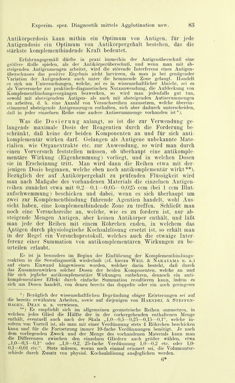 Antikörperdosis kann mithin ein Optimum von Antigen, für jede Antigendosis ein Optimum von Antikörpergehalt bestehen, das die stärkste komplementbindende Kraft bedeutet. Erfahrungsgemäß dürfte in praxi immerhin der Antigenüberschuß eine größere Rolle spielen, als der Antikörperüberschuß, und wenn man mit ab- steigenden Antigenmengen arbeitet, wird die störende Interferenz eines Antigen- überschusses das positive Ergebnis nicht larvieren, da man ja bei genügender Variation der Antigendosen auch unter die hemmende Zone gelangt. Handelt es sich um Untersuchungen, welche, sei es in wissenschaftlicher Absicht, sei es als Vorversuche zur praktisch-diagnostischen Nutzanwendung, die Aufdeckung von Komplementbindungsvorgängen bezwecken, so wird man jedenfalls gut tun, sowohl mit absteigendem Antigen- als auch mit absteigenden Antiserummengen zu arbeiten, d. h. eine Anzahl von Versuchsreihen anzusetzen, welche überein- stimmend absteigende Antigenmengen enthalten, sich aber dadurch unterscheiden, daß in jeder einzelnen Reihe eine andere Antiserummenge vorhanden ist*). Was die Dosierung anlangt, so ist die zur Verwendung ge- langende maximale Dosis der Reagentien durch die Forderung be- schränkt, daß keine der beiden Komponenten an und für sich anti- komplementär wirken darf. Gelangen als Antigene unbekannte Mate- rialien, wie Organextrakte etc. zur Anwendung, so wird man durch einen Vorversuch feststellen müssen, ob überhaupt eine antikomple- mentäre Wirkung (Eigenhemmung) vorliegt, und in welchen Dosen sie in Erscheinung tritt. Man wird dann die Reihen etwa mit der- jenigen Dosis beginnen, welche eben noch antikomplementär wirkt**). Bezüglich der auf Antikörpergehalt zu prüfenden Flüssigkeit wird man nach Maßgabe des vorhandenen Materials die einzelnen Antigen- reihen zunächst etwa mit 0,2—0,1—0,05—0,025 ccm (bei 1 ccm Blut- aufschwemmung) beschicken und dabei, wenn es sich überhaupt um zwei zur Komplementbindung führende Agentien handelt, wohl Aus- sicht haben, eine kompleraentbindende Zone zu treffen. Schließt man noch eine Versuchsreihe an, welche, wie es zu fordern ist, nur ab- steigende Mengen Antigen, aber keinen Antikörper enthält, und läßt man jede der Reihen mit einem Röhrchen enden, in welchem das A^ntigen durch physiologische Kochsalzlösung ersetzt ist, so erhält man in der Regel ein Versuchsprotokoll, welches auch die etwaige Inter- ferenz einer Summation von antikomplementären. Wirkungen zu be- urteilen erlaubt. Es ist ja besonders im Beginn der Einführung der Komplementbinduugs- reaktion in die Serodiagnostik wiederholt (cf. hierzu Weil & Nakayama u. a.) auf einen Einwand hingewiesen worden, welcher darin besteht, daß durch das Zusammenwirken solcher Dosen der beiden Komponenten, welche an und für sich jegliche antikomplementäre Wirkungen entbehren, dennoch ein anti- komplementärer Effekt durch einfache Summation resultieren kann, indem es sich um Dosen handelt, von denen bereits das doppelte oder ein noch geringeres *j Bezüglich der wissenschaftlichen Begründung obiger Erörterungen sei auf die bereits erwähnten Arbeiten, sowie auf diejenigen von Haendel & Stefeen- HAGEN. Dean u. a. verwiesen. **) Es empfiehlt sich im allgemeinen geometrische Reihen anzusetzen, in welchen jedes Glied die Hälfte der in der vorhergehenden enthaltenen Menge enthält, eventuell auch nach der Skala „1,0—0,5—0,25—0,15—0,1, welche in- sofern von Vorteil ist, als man mit einer Verdünnung stets 4 Röhrchen beschicken kanu und für die Fortsetzung immer 10-fache Verdünnungen benötigt. Je nach dem vorliegenden Zweck und der Menge des vorhandenen Materials kann man die Differenzen zwischen den einzelnen Gliedern auch größer wählen, etwa „1,0—0,3—0,1 oder „1,0—0,2, 25-fache Verdünnung 1,0—0,2 etc. oder 1,0- 0,1—0,01 etc.. Stets müssen, woran noch einmal erinnert sei, die Volumunter- Gchiede durch Zusatz von physioi. Kochsalzlösung ausgeglichen werden. 6*