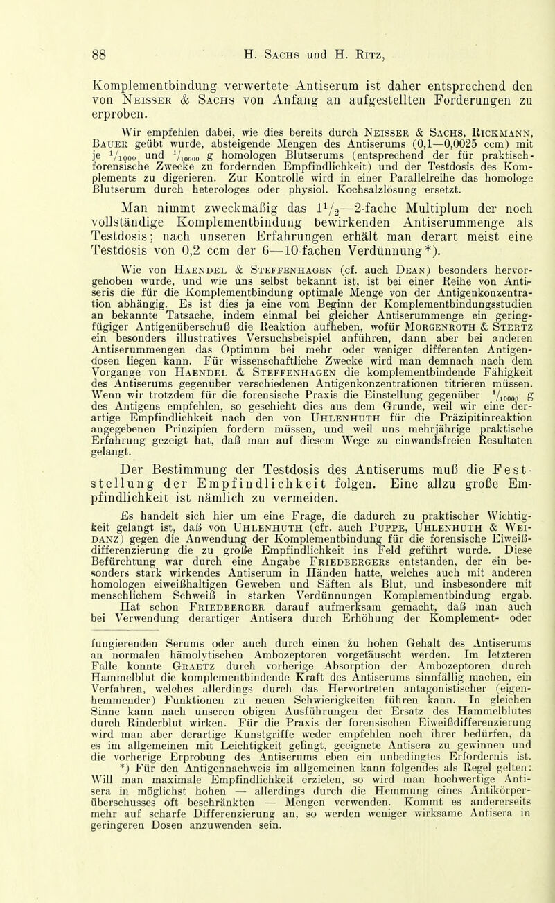 Komplementbindung verwertete Antiserum ist daher entsprechend den von Neisser & Sachs von Anfang an aufgestellten Forderungen zu erproben. Wir empfehlen dabei, wie dies bereits durch Neisser & Sachs, Kickmann, Bauer geübt wurde, absteigende Mengen des Antiserums (0,1—0,0025 com) mit je ^/looip und Vioooo § homologen Blutserums (entsprechend der für praktisch- forensische Zwecke zu fordernden Empfindlichkeit) und der Testdosis des Kom- plements zu digerieren. Zur Kontrolle wird in einer Parallelreilie das homologe Blutserum durch heterologes oder physiol. Kochsalzlösung ersetzt. Man nimmt zweckmäßig das 1^/2—2-fache Multiplum der noch vollständige Komplementbindung bewirkenden Antiserummenge als Testdosis; nach unseren Erfahrungen erhält man derart meist eine Testdosis von 0,2 ccm der 6—10-fachen Verdünnung*). Wie von Haendel & Steffenhagen (cf. auch Dean) besonders hervor- gehoben wurde, und wie uns selbst bekannt ist, ist bei einer Reihe von Antir seris die für die Komplementbindung optimale Menge von der Antigenkonzentra- tion abhängig. Es ist dies ja eine vom Beginn der Komplementbindungsstudien an bekannte Tatsache, indem einmal bei gleicher Antiserummenge ein gering- fügiger Antigenüberschuß die Reaktion aufheben, wofür Morgenroth & Stertz ein besonders illustratives Versuchsbeispiel anführen, dann aber bei anderen Antiserummengen das Optimum bei mehr oder weniger differenten Antigen- dosen liegen kann. Für wissenschaftliche Zwecke wird man demnach nach dem Vorgange von Haendel & Steffenhagen die komplementbindende Fähigkeit des Antiserums gegenüber verschiedenen Antigenkonzentrationen titrieren müssen. Wenn wir trotzdem für die forensische Praxis die Einstellung gegenüber ^/looon S des Antigens empfehlen, so geschieht dies aus dem Grunde, weil wir eine der- artige Empfindlichkeit nach den von Uhlenhuth für die Präzipitinreaktion angegebenen Prinzipien fordern müssen, und weil uns mehrjährige praktische Erfahrung gezeigt hat, daß man auf diesem Wege zu einwandsfreien Resultaten gelangt. Der Bestimmung der Testdosis des Antiserums muß die Pest- stellung der Empfindlichkeit folgen. Eine allzu große Em- pfindlichkeit ist nämlich zu vermeiden. Es handelt sich hier um eine Frage, die dadurch zu praktischer Wichtig- keit gelangt ist, daß von Uhlenhuth (cfr. auch Puppe, Uhlenhuth & Wei- DANZj gegen die Anwendung der Komplementbindung für die forensische Eiweiß- differenzierung die zu große Empfindlichkeit ins Feld geführt wurde. Diese Befürchtung war durch eine Angabe Friedbergers entstanden, der ein be- sonders stark wirkendes Antiserum in Händen hatte, welches auch mit anderen homologen eiweißhaltigen Geweben und Säften als Blut, und insbesondere mit menschlichem Schweiß in starken Verdünnungen Komplementbindung ergab. Hat schon Friedberger darauf aufmerksam gemacht, daß man auch bei Verwendung derartiger Antisera durch Erhöhung der Komplement- oder fungierenden Serums oder auch durch einen zu hohen Gehalt des Antiserums an normalen hämolytischen Ambozeptoren vorgetäuscht werden. Im letzteren Falle konnte Graetz durch vorherige Absorption der Ambozeptoren durch Hammelblut die komplementbindende Kraft des Antiserums sinnfällig machen, eüi Verfahren, welches allerdings durch das Hervortreten antagonistischer (eigon- hemmender) Funktionen zu neuen Schwierigkeiten führen kann. In gleichen Sinne kann nach unseren obigen Ausführungen der Ersatz des Hammelblutes durch Rinderblut wirken. Für die Praxis der forensischen Eiweißdifferenzierung wird man aber derartige Kunstgriffe weder empfehlen noch ihrer bedürfen, da es im allgemeinen mit Leichtigkeit gelingt, geeignete Antisera zu gewinnen und die vorherige Erprobung des Antiserums eben ein unbedingtes Erfordernis ist. *) Für den Antigennachweis im allgemeinen kann folgendes als Regel gelten: Will man maximale Empfindlichkeit erzielen, so wird man hochwertige Anti- sera hl möglichst hohen — allerdings durch die Hemmung eines Antikörper- überschusses oft beschränkten — Mengen verwenden. Kommt es andererseits mehr auf scharfe Differenzierung an, so werden weniger wirksame Antisera in geringeren Dosen anzuwenden sein.