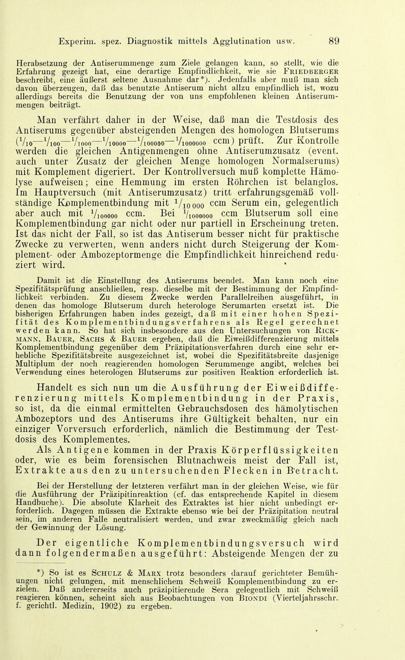 Herabsetzung der Antiserummenge zum Ziele gelangen kann, so stellt, wie die Erfahrung gezeigt hat, eine derartige Empfindlichkeit, wie sie J^riedbergbr beschreibt, eine äußerst seltene Ausnahme dar*). Jedenfalls aber muß man sich davon überzeugen, daß das benutzte Antiserum nicht allzu empfindlich ist, wozu allerdings bereits die Benutzung der von uns empfohlenen kleinen Antiserum- mengen beiträgt. Man verfährt daher in der Weise, daß man die Testdosis des Antiserums gegenüber absteigenden Mengen des homologen Blutserums (Vio—Vioo—Viooo—Vioooo—Viooooo—Viooooon ccm) prüft. Zur Kontrolle werden die gleichen Antigenmengen ohne Antiserumzusatz (event. auch unter Zusatz der gleichen Menge homologen Nornialserums) mit Komplement digeriert. Der Kontrollversuch muß komplette Hämo- lyse aufweisen; eine Hemmung im ersten ßöhrchen ist belanglos. Im Hauptversuch (mit Antiserumzusatz) tritt erfahrungsgemäß voll- ständige Kßmplementbindung mit ^/loooo ccm Serum ein, gelegentlich aber auch mit Viooooo ccm. Bei Vioooooo ccm Blutserum soll eine Koniplementbindung gar nicht oder nur partiell in Erscheinung treten. Ist das nicht der Fall, so ist das Antiserum besser nicht für praktische Zwecke zu verwerten, wenn anders nicht durch Steigerung der Kom- plement- oder Ambozeptormenge die Empfindlichkeit hinreichend redu- ziert wird. Damit ist die Einstellung des Antiserums beendet. Man kann noch eine Spezifitätsprüfung anschließen, resp. dieselbe mit der Bestimmung der Empfind- lichkeit verbinden. Zu diesem Zwecke werden Parallelreihen ausgeführt, in denen das homologe Blutserum durch heterologe Serumarten ersetzt ist. Die bisherigen Erfahrungen haben indes gezeigt, daß mit einer hohen Spezi- fität des KomplementbindungsVerfahrens als Regel gerechnet werden kann. So hat sich insbesondere aus den Untersuchungen von Rick- mann, Bauer, Sachs & Baüer ergeben, daß die Eiweißdifferenzierung mittels Komplementbindung gegenüber dem Präzipitationsverfahren durch eine sehr er- hebliche Spezifitätsbreite ausgezeichnet ist, wobei die Spezifitätsbreite dasjenige Multiplum der noch reagierenden homologen Serummenge angibt, welches bei Verwendung eines heterologen Blutserums zur positiven Reaktion erforderlich ist. Handelt es sich nun um die Ausführung der Eiweißdiffe- renzierung mittels Komplementbindung in der Praxis, so ist, da die einmal ermittelten Gebrauchsdosen des hämolytischen Ambozeptors und des Antiserums ihre Gültigkeit behalten, nur ein einziger Vorversuch erforderlich, nämlich die Bestimmung der Test- dosis des Komplementes. Als Antigene kommen in der Praxis Körperflüssigkeiten oder, wie es beim forensischen Blutnachweis meist der Fall ist, Extrakte aus den zu untersuchenden Flecken in B'etracht. Bei der Herstellung der letzteren verfährt man in der gleichen Weise, wie für die Ausführung der Präzipitinreaktion (cf. das entsprechende Kapitel in diesem Handbuche). Die absolute Klarheit des Extraktes ist hier nicht unbedingt er- forderlich. Dagegen müssen die Extrakte ebenso wie bei der Präzipitation neutral sein, im anderen Falle neutralisiert werden, und zwar zweckmäßig gleich nach der Gewinnung der Lösung. Der eigentliche Komplementbindungsversuch wird dann folgendermaßen ausgeführt: Absteigende Mengen der zu *) So ist es Schulz & Marx trotz besonders darauf gerichteter Bemüh- ungen nicht gelungen, mit menschlichem Schweiß Komplementbindung zu er- zielen. Daß andererseits auch präzipitierende Sera gelegentlich mit Schweiß reagieren können, scheint sich aus Beobachtungen von Biondi (Vierteljahrsschr. f. gerichtl. Medizin, 1902) zu ergeben.