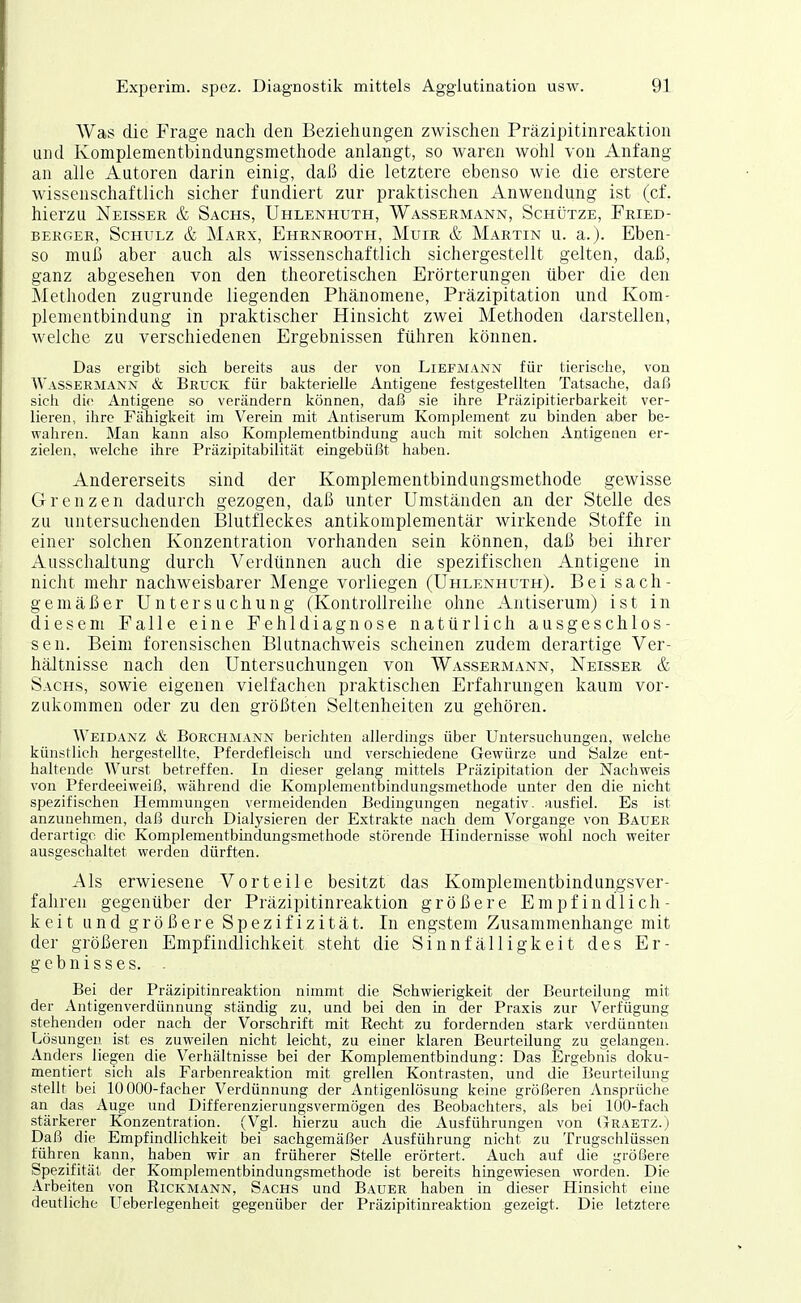 Was die Frage nach den Beziehungen zwischen Präzipitinrealition und Komplementbindungsmethode anlangt, so waren wohl von Anfang an alle Autoren darin einig, daß die letztere ebenso wie die erstere wissenschaftlich sicher fundiert zur praktischen Anwendung ist (cf. hierzu Neisser & Sachs, Uhlenhuth, Wassermann, Schütze, Fried- berger, Schulz & Marx, Ehrnrooth, Muir & Martin u. a.)- Eben- so muh aber auch als wissenschaftlich sichergestellt gelten, daß, ganz abgesehen von den theoretischen Erörterungen über die den Methoden zugrunde liegenden Phänomene, Präzipitation und Kom- plementbindung in praktischer Hinsicht zwei Methoden darstellen, welche zu verschiedenen Ergebnissen führen können. Das ergibt sich bereits aus der von Liefmann für tierische, von Wassermann & Bruck für bakterielle Antigene festgestellten Tatsache, daß sich die Antigene so verändern können, daß sie ihre Prüzipitierbarkeit ver- lieren, ihre Fähigkeit im Verein mit Antiserum Komplement zu binden aber be- wahren. Man kann also Komplementbindung auch mit solchen Antigenen er- zielen, welche ihre Präzipitabilität eingebüßt haben. Andererseits sind der Komplementbindungsraethode gewisse Grenzen dadurch gezogen, daß unter Umständen an der Stelle des zu untersuchenden Blutfleckes antikomplementär wirkende Stoffe in einer solchen Konzentration vorhanden sein können, daß bei ihrer Ausschaltung durch Verdünnen auch die spezifischen Antigene in nicht mehr nachweisbarer Menge vorliegen (Uhlenhuth). Bei sach- gemäßer Untersuchung (Kontrollreihe ohne Antiserum) ist in diesem Falle eine Fehldiagnose natürlich ausgeschlos- sen. Beim forensischen Blutnachweis scheinen zudem derartige Ver- hältnisse nach den Untersuchungen von Wassermann, Neisser & Sachs, sowie eigenen vielfachen praktischen Erfahrungen kaum vor- zukommen oder zu den größten Seltenheiten zu gehören. Weidanz & BoECHMANN berichten allerdings über Untersuchungen, welche künstlich hergestellte, Pferdefleiscli und verschiedene Gewürze und Salze ent- haltende Wurst betreffen. In dieser gelang mittels Präzipitation der Nachweis von Pferdeeiweiß, während die Komplementbindungsmethode unter den die nicht spezifischen Hemmungen vermeidenden Bedingungen negativ, ausfiel. Es ist anzunehmen, daß durch Dialysieren der Extrakte nach dem Vorgange von Bauer derartige die Komplementbindungsmethode störende Hindernisse woiil noch weiter ausgeschaltet werden dürften. Als erwiesene Vorteile besitzt das Komplementbindungsver- fahreu gegenüber der Präzipitinreaktion größere Empfindlich- keit und größere Spezifizität. In engstem Zusammenhange mit der größeren Empfindlichkeit steht die Sinnfälligkeit des Er- gebnisses. . Bei der Präzipitinreaktion nimmt die Schwierigkeit der Beurteüung mit der Antigenverdünnung ständig zu, und bei den in der Praxis zur Verfügung stehenden oder nach der Vorschrift mit Recht zu fordernden stark verdünnten Lösungen ist es zuweilen nicht leicht, zu einer klaren Beurteilung zu gekngen. Anders liegen die Verhältnisse bei der Komplementbindung: Das Ergebnis doku- mentiert sich als Farbenreaktion mit grellen Kontrasten, und die Beurteilung stellt bei 10 000-facher Verdünnung der Antigenlösung keine größeren Ansprüche an das Auge und Differenzierungsvermögen des Beobachters, als bei 100-fach stärkerer Konzentration. (Vgl. hierzu auch die Ausführungen von (Jraetz.) Daß die Empfindlichkeit bei sachgemäßer Ausführung nicht zu Trugschlüssen führen kann, haben wir an früherer Stelle erörtert. Auch auf die größere Spezifität der Komplementbindungsmethode ist bereits hingewiesen worden. Die Arbeiten von Rickmann, Sachs und Bauer haben in dieser Hinsicht eine deutliche Ueberlegenheit gegenüber der Präzipitinreaktion gezeigt. Die letztere