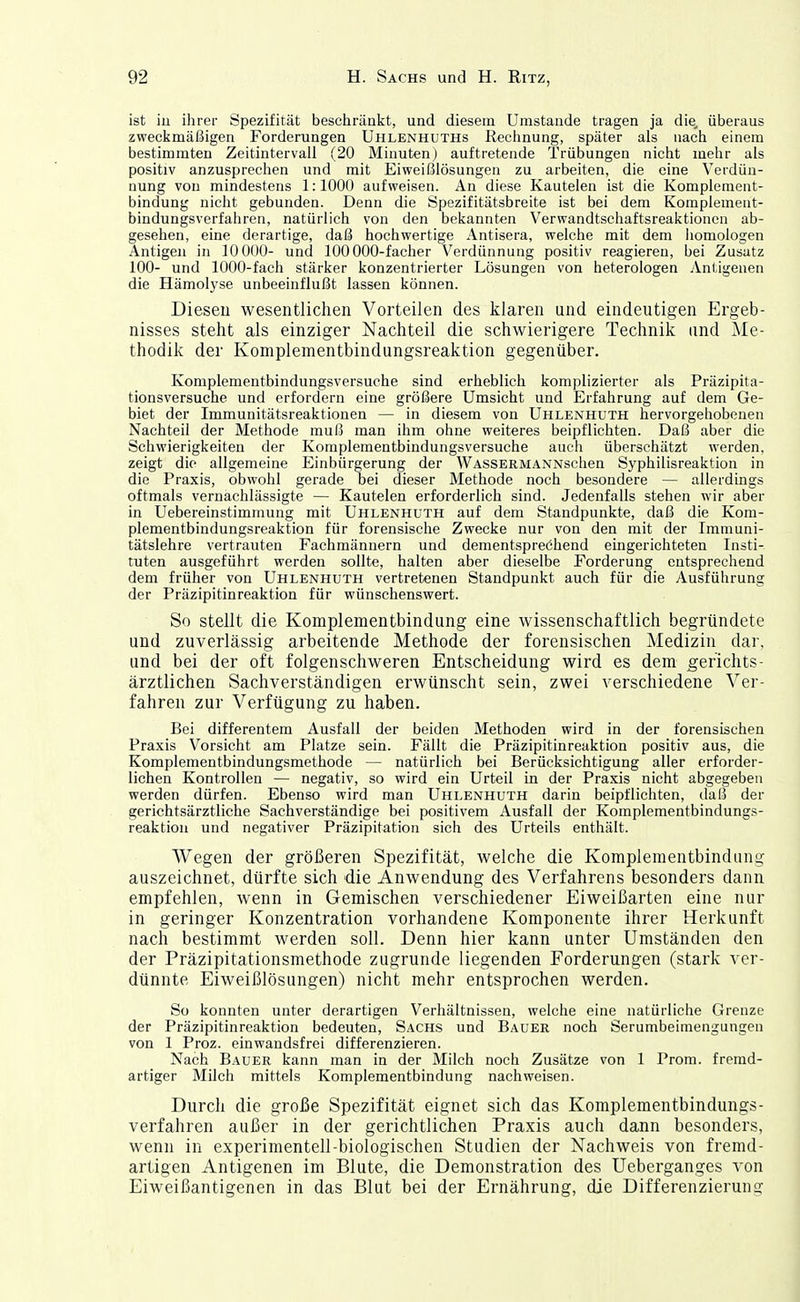 ist iu ihrer Spezifität beschiräalct, und diesem Umstände tragen ja die, überaus zweckmäßigen Forderungen Uhlenhuths Reciinung, später als nach einem bestimmten Zeitintervall (20 Minuten) auftretende Trübungen nicht mehr als positiv anzusprechen und mit Eiweißlösungen zu arbeiten, die eine Verdün- nung von mindestens 1:1000 aufweisen. An diese Kautelen ist die Komplement- bindung nicht gebunden. Denn die Spezifitätsbreite ist bei dem Komplement- bindungsverfahren, natürlich von den bekannten Verwandtschaftsreaktionen ab- gesehen, eine derartige, daß hochwertige Antisera, welche mit dem homologen Antigen in 10000- und 100 000-facher Verdünnung positiv reagieren, bei Zusatz 100- und 1000-fach stärker konzentrierter Lösungen von heterologen Antigenen die Hämolyse unbeeinflußt lassen können. Dieseu wesentlichen Vorteilen des klaren und eindeutigen Ergeb- nisses steht als einziger Nachteil die schwierigere Technik und Me- thodik der Komplenientbindungsreaktion gegenüber. Komplementbindungsversuche sind erheblich komplizierter als Präzipita- tionsversuche und erfordern eine größere Umsicht und Erfahrung auf dem Ge- biet der Immunitätsreaktionen — in diesem von Uhlenhuth hervorgehobenen Nachteil der Methode muß man ihm ohne weiteres beipflichten. Daß aber die Schwierigkeiten der Komplementbindungsversuche auch überschätzt werden, zeigt die allgemeine Einbürgerung der WASSERMANNschen Syphilisreaktion in die Praxis, obwohl gerade bei dieser Methode noch besondere — allerdings oftmals vernachlässigte — Kautelen erforderlich sind. Jedenfalls stehen wir aber in Uebereinstimmung mit Uhlenhuth auf dem Standpunkte, daß die Kom- plementbindungsreaktion für forensische Zwecke nur von den mit der Immuni- tätslehre vertrauten Fachmännern und dementsprechend eingerichteten Insti- tuten ausgeführt werden sollte, halten aber dieselbe Forderung entsprechend dem früher von Uhlenhuth vertretenen Staudpunkt auch für die Ausführung der Präzipitinreaktion für wünschenswert. So stellt die Komplementbindung eine wissenschaftlich begründete und zuverlässig arbeitende Methode der forensischen Medizin dar, und bei der oft folgenschweren Entscheidung wird es dem Berichts- ärztlichen Sachverständigen erwünscht sein, zwei verschiedene Ver- fahren zur Verfügung zu haben. Bei differentem Ausfall der beiden Methoden wird in der forensischen Praxis Vorsicht am Platze sein. Fällt die Präzipitinreaktion positiv aus, die Komplementbindungsmethode — natürlich bei Berücksichtigung aller erforder- lichen Kontrollen — negativ, so wird ein Urteil in der Praxis nicht abgegeben werden dürfen. Ebenso wird man Uhlenhuth darin beipflichten, daß der gerichtsärztliche Sachverständige bei positivem Ausfall der Komplementbindungs- reaktion und negativer Präzipitation sich des Urteils enthält. Wegen der größeren Spezifität, welche die Kompleraentbindung auszeichnet, dürfte sich die Anwendung des Verfahrens besonders dann empfehlen, wenn in Gemischen verschiedener Eiweißarten eine nur in geringer Konzentration vorhandene Komponente ihrer Herkunft nach bestimmt werden soll. Denn hier kann unter Umständen den der Präzipitationsmethode zugrunde liegenden Forderungen (stark ver- dünnte Eiweißlösungen) nicht mehr entsprochen werden. So konnten unter derartigen Verhältnissen, welche eine natürliche Grenze der Präzipitinreaktion bedeuten, Sachs und Bauer noch Serumbeimengungen von 1 Proz. einwandsfrei differenzieren. Nach Bauer kann man in der Milch noch Zusätze von 1 Prom. fremd- artiger Milch mittels Komplementbindung nachweisen. Durch die große Spezifität eignet sich das Komplementbindungs- verfahren außer in der gerichtlichen Praxis auch dann besonders, wenn in experimentell-biologischen Studien der Nachweis von fremd- artigen Antigenen im Blute, die Demonstration des Ueberganges von Eiweißantigenen in das Blut bei der Ernährung, die Differenzierung