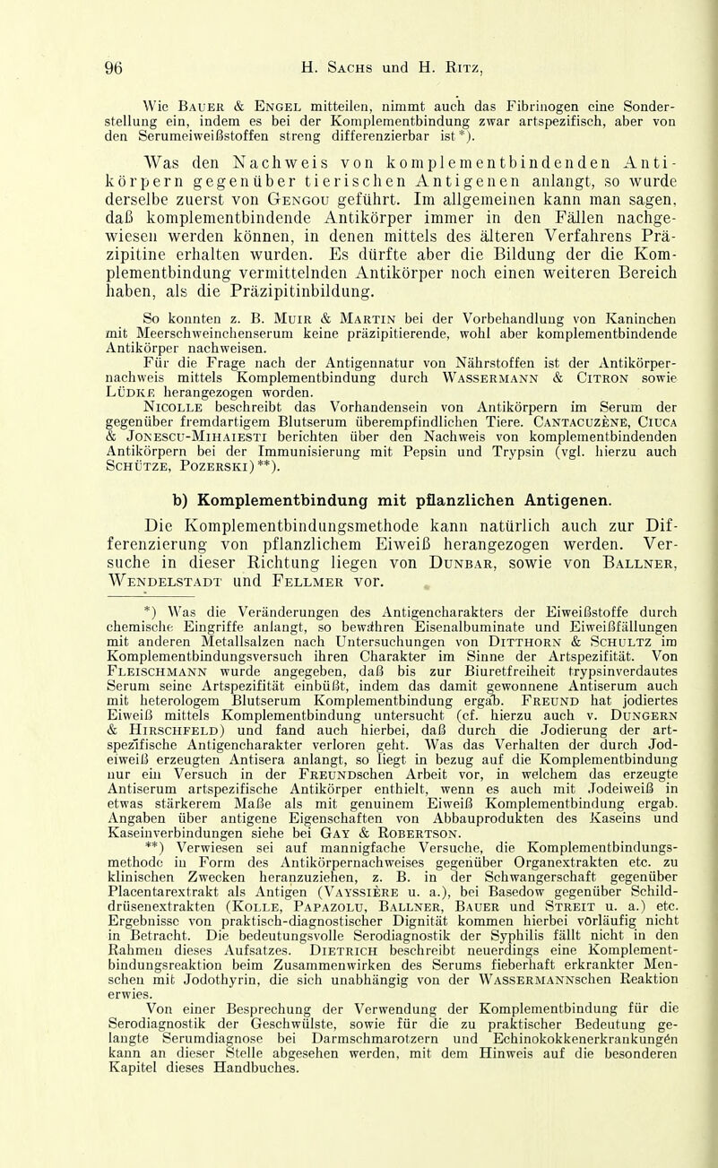 Wie Bauer & Engel mitteilen, nimmt auch das Fibrinogen eine Sonder- stellung ein, indem es bei der Komplementbindung zwar artspezifisch, aber von den Serumeiweißstoffen streng differenzierbar ist*). Was den Nachweis von komplementbindenden Anti- körpern gegenüber tierischen Antigenen anlangt, so wurde derselbe zuerst von Gengou geführt. Im allgemeinen kann man sagen, daß komplementbindende Antikörper immer in den Fällen nachge- wiesen werden können, in denen mittels des älteren Verfahrens Prä- zipitine erhalten wurden. Es dürfte aber die Bildung der die Kom- plementbindung vermittelnden Antikörper noch einen weiteren Bereich haben, als die Präzipitinbildung. So konnten z. B. MuiR & Martin bei der Vorbehandlung von Kaninchen mit Meerschweinchenserum keine präzipitierende, wohl aber komplementbindende Antikörper nachweisen. Für die Frage nach der Antigennatur von Nährstoffen ist der Antikörper- nachweis mittels Komplementbindung durch Wassermann & Citron sowie LÜDKE herangezogen worden. NicoLLE beschreibt das Vorhandensein von Antikörpern im Serum der gegenüber fremdartigem Blutserum überempfindlichen Tiere. Cantacuzene, Ciuca & JoNESCU-MiHAiESTi berichten über den Nachweis von komplementbindenden Antikörpern bei der Immunisierung mit Pepsin und Trypsin (vgl. hierzu auch Schütze, Pozerski) **). b) Komplementbindung mit pflanzlichen Antigenen. Die Komplementbindungsmethode kann natürlich auch zur Dif- ferenzierung von pflanzlichem Eiweiß herangezogen werden. Ver- suche in dieser Kichtung liegen von Dunbar, sowie von Ballner, Wendelstadt und Fellmer vor. . *) Was die Veränderungen des Antigencharakters der Eiweißstoffe durch chemisciie Eingriffe anlangt, so bewähren Eisenalbuminate und Eiweißfällungen mit anderen Metallsalzen nach Untersuchungen von Ditthorn & Schultz im Komplementbindungsversuch ihren Charakter im Sinne der Artspezifität. Von Fleischmann wurde angegeben, daß bis zur Biuretfreiheit trypsinverdautes Serum seine Artspezifität einbüßt, indem das damit gewonnene Antiserum auch mit heterologem Blutserum Komplementbindung ergab. Freund hat jodiertes Eiweiß mittels Komplementbindung untersucht (cf. hierzu auch v. Dungern & Hirschfeld) und fand auch hierbei, daß durch die Jodierung der art- spezifische Antigencharakter verloren geht. Was das Verhalten der durch Jod- eiweiß erzeugten Antisera anlangt, so liegt in bezug auf die Komplementbindung nur em Versuch in der FREUNDschen Arbeit vor, in welchem das erzeugte Antiserum artspezifische Antikörper enthielt, wenn es auch mit .Todeiweiß in etwas stärkerem Maße als mit genuinem Eiweiß Komplementbindung ergab. Angaben über antigene Eigenschaften von Abbauprodukten des Kaseins und Kaseinverbindungen siehe bei Gay & Robertson. **) Verwiesen sei auf mannigfache Versuche, die Komplementbindungs- methode in Form des Antikörpernachweises gegenüber Organextrakten etc. zu klinischen Zwecken heranzuziehen, z. B. in der Schwangerschaft gegenüber Placentarextrakt als Antigen (Vayssiere u. a.), bei Basedow gegenüber Schild- drüsenextrakten (KoLLE, Papazolu, Ballner, Bauer und Streit u. a.) etc. Ergebnisse von praktisch-diagnostischer Dignität kommen hierbei vorläufig nicht in Betracht. Die bedeutungsvolle Serodiagnostik der Syphilis fällt nicht in den Rahmen dieses Aufsatzes. Dietrich beschreibt neuerdings eine Komplement- bindungsreaktion beim Zusammenwirken des Serums fieberhaft erkrankter Men- schen mit Jodothyrin, die sich unabhängig von der WASSERMANNschen Reaktion erwies. Von einer Besprechung der Verwendung der Komplementbindung für die Serodiagnostik der Geschwülste, sowie für die zu praktischer Bedeutung ge- langte Serumdiagnose bei Darmschmarotzern und Echinokokkenerkrankungön kann an dieser Stelle abgesehen werden, mit dem Hinweis auf die besonderen Kapitel dieses Handbuches.