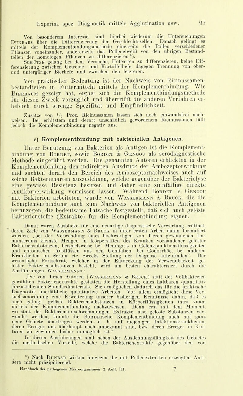 Von besonderem Interesse sind hierbei wiederum die Untersuchungen DuxBARS über die Differenzierung der Geschlechtszellen. Danach gelingt es mittels der Komplementbindungsmethode einerseits die Pollen verschiedener Pflanzen voneinander, andererseits das Polleneiweiß von den übrigen Bestand- teilen der homologen Pflanzen zu differenzieren*). Schütze gelang bei dem Versuche, Hefearten zu differenzieren, keine Dif- ferenzierung zwischen Getreide- und Kartoffelhefe, dagegen Trennung von ober- und untergäriger Bierhefe und zwischen den letzteren. Von praktischer Bedeutung ist der Nachweis von Ricinussamen- bestandteilen in Futtermitteln mittels der Kompleraentbindung. Wie Bierbaum gezeigt hat, eignet sich die Komplementbindungsmethode für diesen Zweck vorzüglich und übertrifft die anderen Verfahren er- heblich durch strenge Spezifität und Empfindlichkeit. Zusätze von ^/^ Proz. Ricinussamen lassen sich noch ein wandsfrei nach- weisen. Bei erhitztem und derart unschädlich gewordenem Ricinussamen fällt jedoch die Komplementbindung negativ aus. c) Komplementbindung mit bakteriellen Antigenen. Unter Benutzung von Bakterien als Antigen ist die Komplement- bindung von BoRDET, sowie Borbet & Gengou als serodiagnostische Methode eingeführt worden. Die genannten Autoren erblickten in der Komplementbindung den indirekten Ausdruck der Arabozeptorwirkung und suchten derart den Bereich des Ambozeptornachweises auch auf solche Bakterienarten auszudehnen, welche gegenüber der Bakteriolyse eine gewisse Resistenz besitzen und daher eine sinnfällige direkte Antikörperwirkung vermissen lassen. Während Borbet & Gengou mit Bakterien arbeiteten, wurde von Wassermann & Bruck, die die Komplementbindung auch zum Nachweis von bakteriellen Antigenen heranzogen, die bedeutsame Tatsache festgestellt, daß sich auch gelöste Bakterienstoffe (Extrakte) für die Komplementbindung eignen. Damit waren Ausblicke für eine neuartige diagnostische Verwertung eröffnet, deren Ziele von Wässermann & Bruck in ihrer ersten Arbeit dahin formuliert wurden, ,,bei der Verwendung eines hochwertigen von Tieren gewonnenen Im- munserums kleinste Mengen in Körpersäften des Kranken vorhandener gelöster Bakteriensubstanzen, beispielsweise bei Meningitis in Gelenkpunkfionsflüssigkeiten und chronischen Ausflüssen aus den Genitalien, bei Gonorrhöe, bei anderen Krankheiten im Serum etc. zwecks Stellung der Diagnose aufzufinden. Der wesentliche Fortschritt, welcher in der Entdeckung der Verwendbarkeit ge- löster Bakteriensubstanzen besteht, wird am besten charakterisiert durch die Ausführungen Wassermanns : „Die von diesen Autoren (Wassermann & Bruck) statt der Vollbakterien gewählten Bakteriene.xtrakte gestatten die Herstellung eines haltbaren (luantitativ einzustellenden Standardmaterials. Sie ermöglichen dadurch das für die praktische Diagnostik unerläßliche quantitative Arbeiten. Vor allem ermöglicht diese Ver- suchsanordnung eine Erweiterung unserer bisherigen Kenntnisse dahin, daß es auch gelingt, gelöste Bakteriensubstanzen in Körperflüssigkeiten intra vitam mittels der Komplementbindung nachzuweisen. Denn erst mit dem Moment, wo statt der Bakterienaufschwemmungen Extrakte, also gelöste Substanzen ver- wendet werden, konnte die BoRDETsche Komplementbindung auch auf ganz neue Gebiete übertragen werden, d. h. auf diejenigen Infektionskrankheiten, deren Erreger uns überhaupt noch unbekannt sind, bzw. deren Erreger in Kul- turen zu gewinnen bisher unmöglich ist. In diesen Ausführungen sind neben der Ausdehnungsfähigkeit des Gebietes die methodischen Vorteile, welche die Bakterienextrakte gegenüber den von *) Nach Dunbar wirken hingegen die mit Pollenextrakten erzeugten Anti- sera nicht präzipitierend. Handbuch der pathogenen Mikroorganismen. 2. Aufl. III. 7