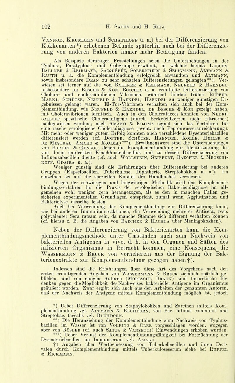 Vannod, Krumbein und Schatiloff u. a.) bei der Differenzierung von Kokkenarten *) erhobenen Befunde späterhin auch bei der Differenzie- rung von anderen Bakterien immer mehr Betätigung fanden. Als Beispiele derartiger Feststellungen seien die Untersuchungen in der Typhus-, Paratyphus- und Coligruppe erwähnt, in welcher bereits Leuchs, Ballner & Reibmayr, Sacquepee, Sobernheim & Seligmann, Altmann & Rauth u. a. die Komplementbindung erfolgreich anwandten und Altmann, sowie insbesondere Dean zu sehr scharfen Differenzierungen gelangten **). Ver- wiesen sei ferner auf die von Bällner & Reibmayr, Neufeld & Häendel, insbesondere de Besche & Kon, Bocchia u. a. ermittelte Differenzierung von Cholera- und choleraähnlichen Vibrionen, während hierbei früher Ruffer, Markl, Schütze, Neufeld & Haendel, Haendel zu weniger günstigen Er- gebnissen gelangt waren. El-Tor-Vibrionen verhalten sich auch bei der Kom- plementbindung, wie Neufeld & Haendel, de Besche & Kon gezeigt haben, mit Choleravibrionen identisch. Auch in den Cholerafaeces konnten von Nedri- GAiLOFF spezifische Choleraantigene (durch Berkefeldkerzen nicht filtrierber) nachgewiesen werden; nach Amako & Kojima eignet sich das Verfahren für eine rasche serologische Choleradiagnose (event. nach Peptonwasseranreicherung). Mit mehr oder weniger gutem Erfolg konnten auch verschiedene Dysenteriebacillen differenziert werden (cf. Dopter, Schütze, Haendel, Kolle, Heiler & de Mestral, Amako & Kojima)***). Erwähnenswert sind die Untersuchungen von Bordet & Gengou, denen die Komplementbindung zur Identifizierung des von ihnen entdeckten Keuchhustenbacillus und zu dessen Differenzierung von Influenzabacillen diente (cf. auch Wollstein, Seiffert, Baecher & Menschi- KOFF, Odaira u. a.). Weniger günstig sind die Erfahrungen über Differenzierung bei anderen Gruppen (Kapselbaculen, Tuberkulose, Diphtherie, Streptokokken u. a.'). Im einzelnen sei auf die speziellen Kapitel des Handbuches verwiesen. Wegen der schwierigen und langwierigen Methodik wird das Komplement- blndungsverfahren für die Praxis der serologischen Bakteriendiagnose im all- gemeinen wohl weniger gern herangezogen, als es den in manchen Fällen ge- sicherten experimentellen Grundlagen entspricht, zumal wenn Agglutination und Bakteriolyse dasselbe leisten. Auch bei Verwendung der Komplementbindung zur Differenzierung kann, wie bei anderen Immunitätsreaktionen, die Verwendung mehrerer Antisera, resp. polyvalenter Sera ratsam sein, da manche Stämme sich different verhalten können (cf. hierzu z. B. die Angaben von Baecher & Hachla über Meningokokken). Neben der Differenzierung von Bakterienarten kann die Kom- plementbindungsmethode unter Umständen auch zum Nachweis von bakteriellen Antigenen in vivo, d. h. in den Organen und Säften des infizierten Organismus in Betracht kommen, eine Konsequenz, die Wassermann & Bruck von vorneherein aus der Eignung der Bak- terienextrakte zur Komplementbindung gezogen haben f). Indessen sind die Erfahrungen über diese Art des Vorgehens nach den ersten ermutigenden Angaben von Wassermann & Bruck ziemlich spärlich ge- blieben, und von einigen Autoren (Moreschi, Braun) sind theoretische Be- denken gegen die Möglichkeit des Nachweises bakterieller Antigene im Organismus geäußert worden. Zwar ergibt sich auch aus den Arbeiten der genannten Autoren, daß der Nachweis der Antigene mittels Komplementbindung möglich ist, jedoch *) Ueber Differenzierung von Staphylokokken und Sarcinen mittels Kom- plementbindung vgl. Altmann & Blühdorn, von Bac. bifidus communis und Streptobac. faecalis vgl. Blühdorn. **) Die Heranziehung der Komplementbindung zum Nachweis von Typhus- bacillen im Wasser ist von Volpino & Cler vorgeschlagen worden, wogegen aber von Rösler (cf. auch Satta & Vanzetti) Einwendungen erhoben wurden. ***) Ueber Verlust der Komplementbindungsfähigkeit bei Fortzüchtung der Dysenteriebacillen im Immunserum vgl. Amako. f) Angaben über Wertbemessung von Tuberkelbacillen und ihren Deri-. vaten durch Komplementbindung mittels Tuberkuloseserum siehe bei Kuppel & Rickmann.