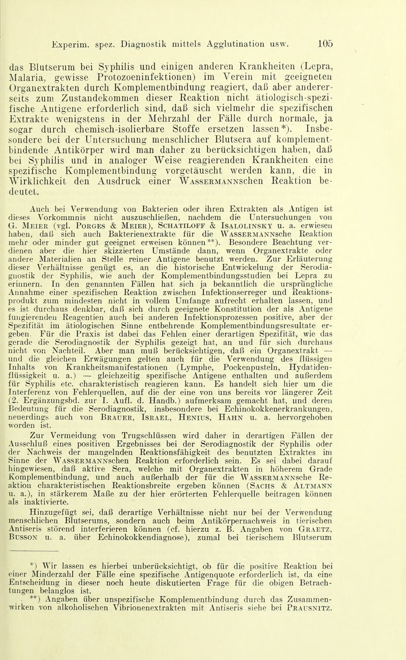 das Blutserum bei Syphilis und einigen anderen Krankheiten (Lepra, Malaria, gewisse Protozoeninfektionen) im Verein mit geeigneten Organextrakten durch Komplementbindung reagiert, daß aber anderer- seits zum Zustandekommen dieser Reaktion nicht ätiologisch-spezi- fische Antigene erforderlich sind, daß sich vielmehr die spezifischen Extrakte wenigstens in der Mehrzahl der Fälle durch normale, ja sogar durch chemisch-isolierbare Stoffe ersetzen lassen *). Insbe- sondere bei der Untersuchung menschlicher Blutsera auf komplement- bindende Antikörper wird man daher zu berücksichtigen haben, daß bei Syphilis und in analoger Weise reagierenden Krankheiten eine spezifische Komplementbindung vorgetäuscht werden kann, die in Wirklichkeit den Ausdruck einer WAssERMANNSchen Reaktion be- deutet. Auch bei Verwendung von Bakterien oder ihren Extrakten als Antigen ist dieses Vorkommnis nicht auszuschließen, nachdem die Untersuchungen von G. Meier (vgl. Porges & Meier), Schatiloff & Isalolinsky u. a. erwiesen haben, daß sich aucli Bakterienextrakte für die WASSERMANNsche Reaktion mehr oder minder gut geeignet erweisen können**). Besondere Beachtung ver- dienen aber die hier skizzierten Umstände dann, wenn Organextrakte oder andere Materialien an Stelle reiner Antigene benutzt werden. Zur Erläuterung dieser Verhältnisse genügt es, an die historische Entwickelung der Serodia- gnostik der Syphilis, wie auch der Komplementbindungsstudien bei Lepra zu erinnern. In den genannten Fällen hat sich ja bekanntlich die ursprüngliche Annahme einer spezifischen Reaktion zwischen Infektionserreger und Reaktions- produkt zum mindesten nicht in vollem Umfange aufrecht erhalten lassen, und es ist durchaus denkbar, daß sich durch geeignete Konstitution der als Antigene fungierenden Reagentien auch bei anderen Infektionsprozessen positive, aber der Spezifitälr im ätiologischen Sinne entbehrende Komplementbindungsresultate er- geben. Für die Praxis ist dabei das Fehlen einer derartigen Spezifität, wie das gerade die Serodiagnostik der Syphilis gezeigt hat, an und für sich durchaus nicht von Nachteil. Aber man muß berücksichtigen, daß ein Organextrakt — und die gleichen Erwägungen gelten auch für die Verwendung des flüssigen Inhalts von Krankheitsmanifestationen (Lymphe, Pockenpusteln, Hydatiden- flüssigkeit u. a.) — gleichzeitig spezifische Antigene enthalten und außerdem für Syphilis etc. charakteristisch reagieren kann. Es handelt sich hier um die Interferenz von Fehlerquellen, auf die der eine von uns bereits vor längerer Zeit (2. Ergänzungsbd. zur I. Aufl. d. Handb.) aufmerksam gemacht hat, und deren Bedeutung für die Serodiagnostik, insbesondere bei Echinokokkenerkrankungen, neuerdings auch von Brauer, Israel, Henius, Hahn u. a. hervorgehoben worden ist. Zur Vermeidung von Trugschlüssen wird daher in derartigen Fällen der Ausschluß eines positiven Ergebnisses bei der Serodiagnostik der Syphilis oder der Nachweis der mangelnden Reaktionsfähigkeit des benutzten Extraktes im Sinne der WASSERMANNschen Reaktion erforderlich sein. Es sei dabei darauf hingewiesen, daß aktive Sera, welche mit Organextrakten in höherem Grade Komplementbindung, und auch außerhalb der für die WASSERMANNsche Re- aktion charakteristischen Reaktionsbreite ergeben können (Sachs & Altmann u. a.), in stärkerem Maße zu der hier erörterten Fehlerquelle beitragen können als inaktivierte. Hinzugefügt sei, daß derartige Verhältnisse nicht nur bei der Verwendung menschlichen Blutserums, sondern auch beim Antikörpernachweis in tierischen Antiseris störend interferieren können (cf. hierzu z. B. Angaben von Graetz, BussON u. a. über Echinokokkendiagnose), zumal bei tierischem Blutserum *) Wir lassen es hierbei unberücksichtigt, ob für die positive Reaktion bei einer Minderzahl der Fälle eine spezifische Antigenquote erforderlich ist, da eine Entscheidung in dieser noch heute diskutierten Frage für die obigen Betrach- tungen belanglos ist. . **) Angaben über unspezifische Komplementbindung durch das Zusammen- wirken von alkoholischen Vibrionenextrakten mit Antiseris siehe bei Prausnitz.