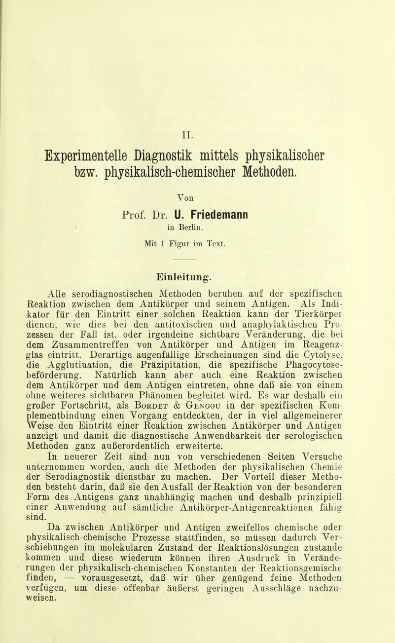 II. Experimentelle Diagnostik mittels physikalischer bzw. physikalisch-chemischer Methoden. Von Prof. Dr. U. Friedemann ia Berlin. Mit 1 Figur im Text. Einleitung. Alle serodiagnostischen Methoden beruhen auf der spezifischen Reaktion zwischen dem Antikörper und seinem Antigen. Als Indi- kator für den Eintritt einer solchen Reaktion kann der Tierkörpei dienen, wie dies bei den antitoxischen und anaphylaktischen Pro- zessen der Fall ist, oder irgendeine sichtbare Veränderung, die bei dem Zusammentreffen von Antikörper und Antigen im Reagenz- glas eintritt. Derartige augenfällige Erscheinungen sind die Cytolyse, die Agglutination, die Präzipitation, die spezifische Phagocytose- beförderung. Natürlich kann aber auch eine Reaktion zwischen dem Antikörper und dem Antigen eintreten, ohne daß sie von einem ohne weiteres sichtbaren Phänomen begleitet wird. Es war deshalb ein großer Fortschritt, als Bürdet & Gengou in der spezifischen Kom- plementbindung einen Vorgang entdeckten, der in viel allgemeinerer Weise den Eintritt einer Reaktion zwischen Antikörper und Antigen anzeigt und damit die diagnostische Anwendbarkeit der serologischen Methoden ganz außerordentlich erweiterte. In neuerer Zeit sind nun von verschiedenen Seiten Versuche unternommen worden, auch die Methoden der physikalischen Chemie der Serodiagnostik dienstbar zu machen. Der Vorteil dieser Metho- den besteht darin, daß sie den Ausfall der Reaktion von der besonderen Form des Antigens ganz unabhängig machen und deshalb prinzipiell einer Anwendung auf sämtliche Antikörper-Antigenreaktionen fähig sind. Da zwischen Antikörper und Antigen zweifellos chemische oder physikalisch-chemische Prozesse stattfinden, so müssen dadurch Ver- schiebungen im molekularen Zustand der Reaktionslösungen zustande kommen und diese wiederum können ihren Ausdruck in Verände- rungen der physikalisch-chemischen Konstanten der Reaktionsgemische finden, — vorausgesetzt, daß wir über genügend feine Methoden verfügen, um diese offenbar äußerst geringen Ausschläge nachzu- weisen.